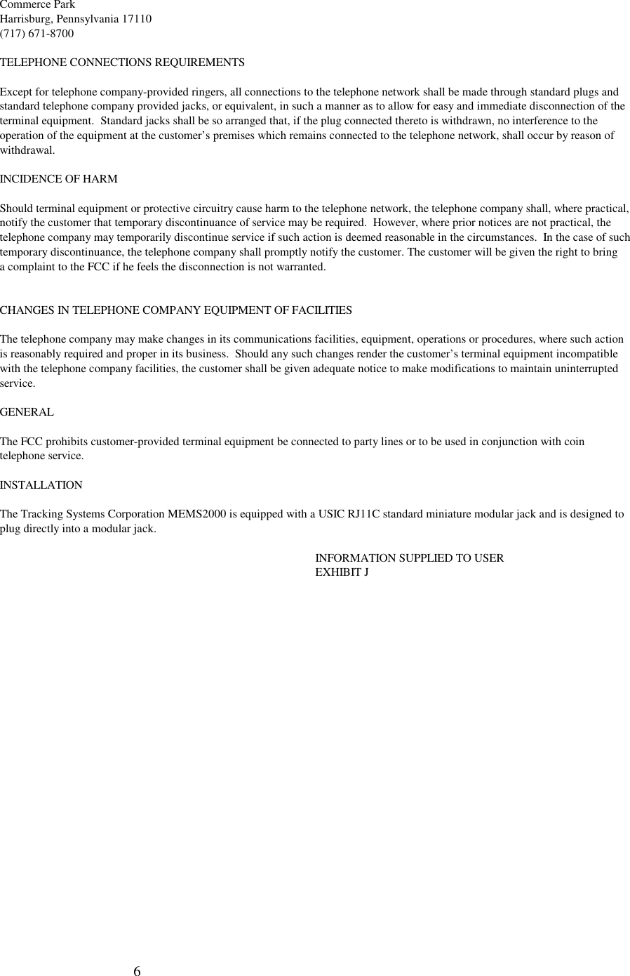 6Commerce ParkHarrisburg, Pennsylvania 17110(717) 671-8700TELEPHONE CONNECTIONS REQUIREMENTSExcept for telephone company-provided ringers, all connections to the telephone network shall be made through standard plugs andstandard telephone company provided jacks, or equivalent, in such a manner as to allow for easy and immediate disconnection of theterminal equipment.  Standard jacks shall be so arranged that, if the plug connected thereto is withdrawn, no interference to theoperation of the equipment at the customer’s premises which remains connected to the telephone network, shall occur by reason ofwithdrawal.INCIDENCE OF HARMShould terminal equipment or protective circuitry cause harm to the telephone network, the telephone company shall, where practical,notify the customer that temporary discontinuance of service may be required.  However, where prior notices are not practical, thetelephone company may temporarily discontinue service if such action is deemed reasonable in the circumstances.  In the case of suchtemporary discontinuance, the telephone company shall promptly notify the customer. The customer will be given the right to bringa complaint to the FCC if he feels the disconnection is not warranted.CHANGES IN TELEPHONE COMPANY EQUIPMENT OF FACILITIESThe telephone company may make changes in its communications facilities, equipment, operations or procedures, where such actionis reasonably required and proper in its business.  Should any such changes render the customer’s terminal equipment incompatiblewith the telephone company facilities, the customer shall be given adequate notice to make modifications to maintain uninterruptedservice.GENERALThe FCC prohibits customer-provided terminal equipment be connected to party lines or to be used in conjunction with cointelephone service.INSTALLATIONThe Tracking Systems Corporation MEMS2000 is equipped with a USIC RJ11C standard miniature modular jack and is designed toplug directly into a modular jack.INFORMATION SUPPLIED TO USEREXHIBIT J