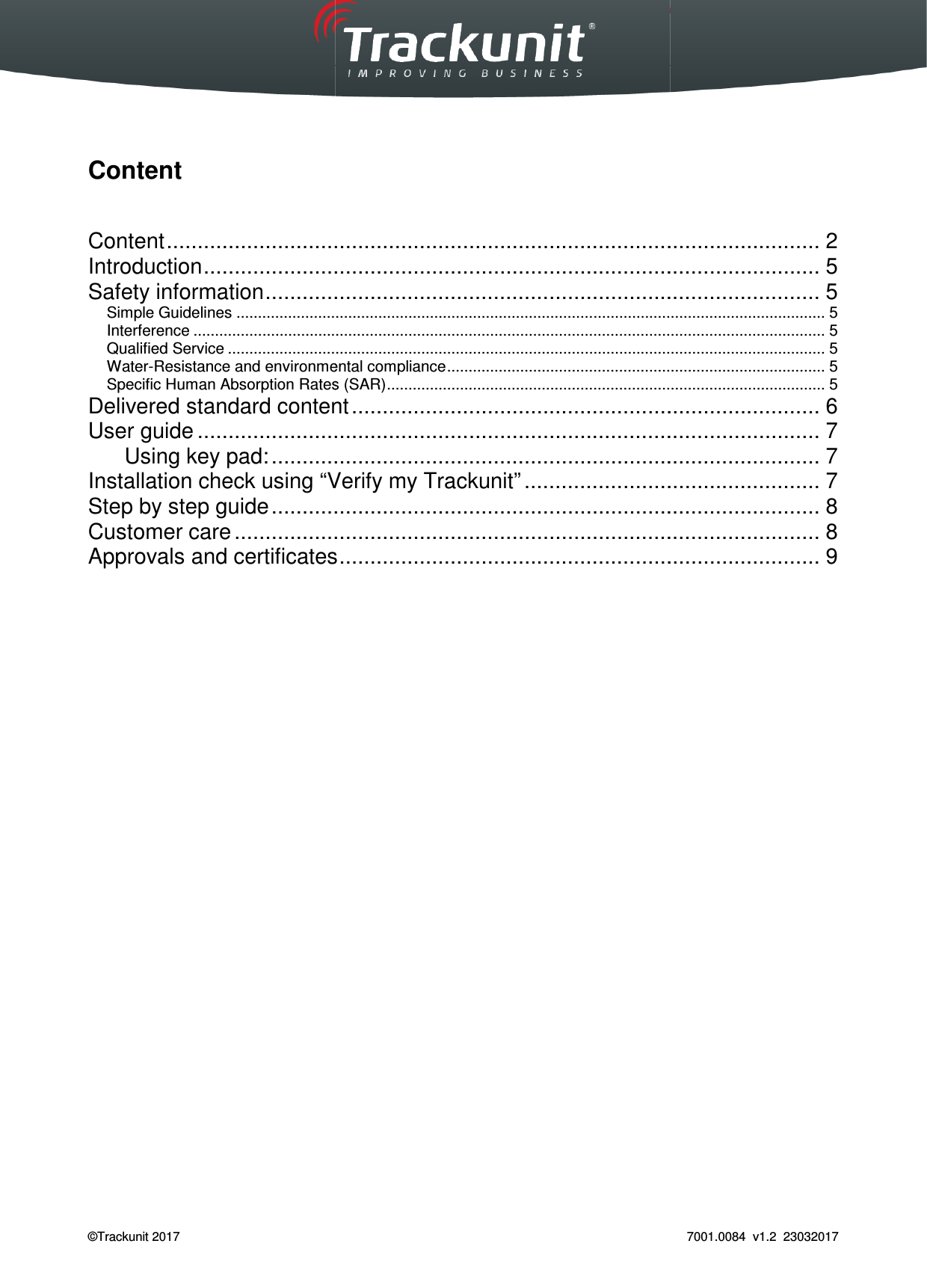  Trackunit 501 DualID_User guide v.1.0  &copy;Trackunit 2017     Content   Content ................................Introduction ................................Safety information ................................Simple Guidelines ................................Interference ................................................................Qualified Service ................................Water-Resistance and environmental complianceSpecific Human Absorption Rates (SAR)Delivered standard contentUser guide ................................      Using key pad: ................................Installation check using &ldquo;Verify my Trackunit&rdquo;Step by step guide ................................Customer care ................................Approvals and certificates   _User guide v.1.0   ..........................................................................................................................................................................................................................................................................................................................................................................................................................................................................................................................................................................................................................................................and environmental compliance ................................................................Specific Human Absorption Rates (SAR) ................................................................................................Delivered standard content .........................................................................................................................................................................................................................................................Verify my Trackunit&rdquo; ........................................................................................................................................................................................................................Approvals and certificates ................................................................ 7001.0084  v1.2  23032017 .......................................... 2 .................................... 5 .......................... 5 ......................................... 5 ................................................... 5 ........................................... 5 ........................................................ 5 ...................................... 5 ............................................ 6 ..................................... 7 ......................... 7 ................................................ 7 ......................... 8 ............................... 8 .............................................. 9 