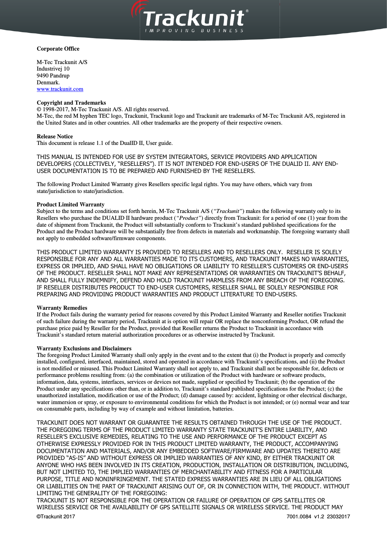  Trackunit 501 DualID_User guide v.1.0  &copy;Trackunit 2017    Corporate Office  M-Tec Trackunit A/S Industrivej 10 9490 Pandrup Denmark. www.trackunit.com  Copyright and Trademarks &copy; 1998-2017, M-Tec Trackunit A/S. All rights reserved. M-Tec, the red M hyphen TEC logo, Trackunit, the United States and in other countries. All other trademarks are the property of their respective owners. Release Notice This document is release 1.1 of the DualID II, THIS MANUAL IS INTENDED FOR USE BY SYSTEM INTEGRATORS, SERVICE PROVIDERS AND APPLICATION DEVELOPERS (COLLECTIVELY, &ldquo;RESELLERS&rdquo;). IT IS NOT INTENDED FOR ENDUSER DOCUMENTATION IS TO BE PREPARED AND FURNISHED BY THE RESELLERS. The following Product Limited Warranty givesstate/jurisdiction to state/jurisdiction.  Product Limited Warranty Subject to the terms and conditions set forth herein,Resellers who purchase the DUALID II hardware product (date of shipment from Trackunit, the Product willProduct and the Product hardware will be substantially free from defects innot apply to embedded software/firmware compo THIS PRODUCT LIMITED WARRANTY IS PROVIDED TO RESELLERS AND TO RESELLERS ONLY.  RESELLER IS SOLELY RESPONSIBLE FOR ANY AND ALL WARRANTIES MEXPRESS OR IMPLIED, AND SHALL HAVE NO OBLIGATIONS OR LIABILITY TO RESELLER&rsquo;S CUSTOMERS OR ENDOF THE PRODUCT. RESELLER SHALL NOTAND SHALL FULLY INDEMNIFY, DEFEND ANDIF RESELLER DISTRIBUTES PRODUCT TO ENDPREPARING AND PROVIDING PRODUCT WARRANTIES AND PRODUCT LITERATURE TO END Warranty Remedies If the Product fails during the warranty period forof such failure during the warranty period, Trackunitpurchase price paid by Reseller for the Product,Trackunit&rsquo;s standard return material authorization procedures or as otherwise instructed by Warranty Exclusions and Disclaimers The foregoing Product Limited Warranty shall onlyinstalled, configured, interfaced, maintained, stored and operated inis not modified or misused. This Product Limited Warranty shall not apply to, and performance problems resulting from: (a) the combination orinformation, data, systems, interfaces, services or devices not made, supplied or specified byProduct under any specifications other than, or in addition to, unauthorized installation, modification or use ofwater immersion or spray, or exposure to environmental conditions foron consumable parts, including by way of example and TRACKUNIT DOES NOT WARRANT OR GUARANTEE THE RESULTS OBTAINED THROUGH THE USE OF THE PRODUCT. THE FOREGOING TERMS OF THE PRODUCT LIMITED WARRANTY STATE RESELLER&rsquo;S EXCLUSIVE REMEDIES, RELATING TO THE USE AND PERFORMANCE OF THE PRODUCT EXCEPT AS OTHERWISE EXPRESSLY PROVIDED FOR IN THIS PRODUCT LIMITED WARRANTY, THE PRODUCT, ACCOMPADOCUMENTATION AND MATERIALS, AND/OR ANY EMBEDDED SOFTWARE/FIRMWARE AND UPDATES THERETO ARE PROVIDED &ldquo;AS-IS&rdquo; AND WITHOUT EXPRESS OR IMPLIED WARRANTANYONE WHO HAS BEEN INVOLVED IN ITS CREATION, PRODUCTION, INSTALBUT NOT LIMITED TO, THE IMPLIED WARRANTIES OF MERCHANTABILITY AND FITNESS FOR A PARTICULAR PURPOSE, TITLE AND NONINFRINGEMENT. THE STATED EXPRESS WARRANTIES ARE IN LIEU OF ALL OBLIGATIONS OR LIABILITIES ON THE PART OF TRACKUNITLIMITING THE GENERALITY OF THE FOREGOING:TRACKUNIT IS NOT RESPONSIBLE FOR THE OPERATION OR FAILURE OF OPERATION OF GPS SATELLITES OR WIRELESS SERVICE OR THE AVAILABILITY OF GPS SATELLITE S_User guide v.1.0   Tec Trackunit A/S. All rights reserved.  hyphen TEC logo, Trackunit, Trackunit logo and Trackunit are trademarks of M-Tec Trackunit A/S, registered in the United States and in other countries. All other trademarks are the property of their respective owners.DualID II, User guide. MANUAL IS INTENDED FOR USE BY SYSTEM INTEGRATORS, SERVICE PROVIDERS AND APPLICATION DEVELOPERS (COLLECTIVELY, &ldquo;RESELLERS&rdquo;). IT IS NOT INTENDED FOR END-USERS OF THE USER DOCUMENTATION IS TO BE PREPARED AND FURNISHED BY THE RESELLERS. The following Product Limited Warranty gives Resellers specific legal rights. You may have others, which vary from Subject to the terms and conditions set forth herein, M-Tec Trackunit A/S (&ldquo;Trackunit&rdquo;) makes the following warranty only to its hardware product (&ldquo;Product&rdquo;) directly from Trackunit: for a period of one (1) year from the, the Product will substantially conform to Trackunit&rsquo;s standard publishedhardware will be substantially free from defects in materials and workmanship. The foregoing warrantycomponents. THIS PRODUCT LIMITED WARRANTY IS PROVIDED TO RESELLERS AND TO RESELLERS ONLY.  RESELLER IS SOLELY RESPONSIBLE FOR ANY AND ALL WARRANTIES MADE TO ITS CUSTOMERS, AND TRACKUNITEXPRESS OR IMPLIED, AND SHALL HAVE NO OBLIGATIONS OR LIABILITY TO RESELLER&rsquo;S CUSTOMERS OR ENDOF THE PRODUCT. RESELLER SHALL NOT MAKE ANY REPRESENTATIONS OR WARRANTIES ON TRACKUNITINDEMNIFY, DEFEND AND HOLD TRACKUNIT HARMLESS FROM ANY BREACH OF THE FOREGOING. IF RESELLER DISTRIBUTES PRODUCT TO END-USER CUSTOMERS, RESELLER SHALL BE SOLELY RESPONSIBLE FOR PREPARING AND PROVIDING PRODUCT WARRANTIES AND PRODUCT LITERATURE TO END-USERS.the Product fails during the warranty period for reasons covered by this Product Limited Warranty andTrackunit at is option will repair OR replace the nonconforming Product, OR purchase price paid by Reseller for the Product, provided that Reseller returns the Product to Trackunit in accordance with authorization procedures or as otherwise instructed by Trackunit. The foregoing Product Limited Warranty shall only apply in the event and to the extent that (i) the Productinterfaced, maintained, stored and operated in accordance with Trackunit&rsquo;s specifications, and (ii) theLimited Warranty shall not apply to, and Trackunit shall not be responsible for, defects or problems resulting from: (a) the combination or utilization of the Product with hardware or softwareservices or devices not made, supplied or specified by Trackunit; (b) the operation of the specifications other than, or in addition to, Trackunit&rsquo;s standard published specifications for the Product; (c)installation, modification or use of the Product; (d) damage caused by: accident, lightning spray, or exposure to environmental conditions for which the Product is not intended; or (e) normal wearexample and without limitation, batteries. DOES NOT WARRANT OR GUARANTEE THE RESULTS OBTAINED THROUGH THE USE OF THE PRODUCT. ERMS OF THE PRODUCT LIMITED WARRANTY STATE TRACKUNIT&rsquo;S ENTIRE LIABILITY, AND RESELLER&rsquo;S EXCLUSIVE REMEDIES, RELATING TO THE USE AND PERFORMANCE OF THE PRODUCT EXCEPT AS OTHERWISE EXPRESSLY PROVIDED FOR IN THIS PRODUCT LIMITED WARRANTY, THE PRODUCT, ACCOMPADOCUMENTATION AND MATERIALS, AND/OR ANY EMBEDDED SOFTWARE/FIRMWARE AND UPDATES THERETO ARE IS&rdquo; AND WITHOUT EXPRESS OR IMPLIED WARRANTIES OF ANY KIND, BY EITHER TRACKUNITANYONE WHO HAS BEEN INVOLVED IN ITS CREATION, PRODUCTION, INSTALLATION OR DISTRIBUTION, INCLUDING, BUT NOT LIMITED TO, THE IMPLIED WARRANTIES OF MERCHANTABILITY AND FITNESS FOR A PARTICULAR PURPOSE, TITLE AND NONINFRINGEMENT. THE STATED EXPRESS WARRANTIES ARE IN LIEU OF ALL OBLIGATIONS CKUNIT ARISING OUT OF, OR IN CONNECTION WITH, THE PRODUCT. WITHOUT LIMITING THE GENERALITY OF THE FOREGOING: IS NOT RESPONSIBLE FOR THE OPERATION OR FAILURE OF OPERATION OF GPS SATELLITES OR WIRELESS SERVICE OR THE AVAILABILITY OF GPS SATELLITE SIGNALS OR WIRELESS SERVICE. THE PRODUCT MAY  7001.0084  v1.2  23032017 Tec Trackunit A/S, registered in the United States and in other countries. All other trademarks are the property of their respective owners.  MANUAL IS INTENDED FOR USE BY SYSTEM INTEGRATORS, SERVICE PROVIDERS AND APPLICATION USERS OF THE DUALID II. ANY END-which vary from following warranty only to its : for a period of one (1) year from the &rsquo;s standard published specifications for the materials and workmanship. The foregoing warranty shall THIS PRODUCT LIMITED WARRANTY IS PROVIDED TO RESELLERS AND TO RESELLERS ONLY.  RESELLER IS SOLELY ADE TO ITS CUSTOMERS, AND TRACKUNIT MAKES NO WARRANTIES, EXPRESS OR IMPLIED, AND SHALL HAVE NO OBLIGATIONS OR LIABILITY TO RESELLER&rsquo;S CUSTOMERS OR END-USERS ENTATIONS OR WARRANTIES ON TRACKUNIT&rsquo;S BEHALF, HARMLESS FROM ANY BREACH OF THE FOREGOING. USER CUSTOMERS, RESELLER SHALL BE SOLELY RESPONSIBLE FOR USERS. reasons covered by this Product Limited Warranty and Reseller notifies Trackunit replace the nonconforming Product, OR refund the in accordance with apply in the event and to the extent that (i) the Product is properly and correctly fications, and (ii) the Product not be responsible for, defects or hardware or software products, ; (b) the operation of the published specifications for the Product; (c) the  or other electrical discharge, which the Product is not intended; or (e) normal wear and tear DOES NOT WARRANT OR GUARANTEE THE RESULTS OBTAINED THROUGH THE USE OF THE PRODUCT. &rsquo;S ENTIRE LIABILITY, AND RESELLER&rsquo;S EXCLUSIVE REMEDIES, RELATING TO THE USE AND PERFORMANCE OF THE PRODUCT EXCEPT AS OTHERWISE EXPRESSLY PROVIDED FOR IN THIS PRODUCT LIMITED WARRANTY, THE PRODUCT, ACCOMPANYING DOCUMENTATION AND MATERIALS, AND/OR ANY EMBEDDED SOFTWARE/FIRMWARE AND UPDATES THERETO ARE IES OF ANY KIND, BY EITHER TRACKUNIT OR LATION OR DISTRIBUTION, INCLUDING, BUT NOT LIMITED TO, THE IMPLIED WARRANTIES OF MERCHANTABILITY AND FITNESS FOR A PARTICULAR PURPOSE, TITLE AND NONINFRINGEMENT. THE STATED EXPRESS WARRANTIES ARE IN LIEU OF ALL OBLIGATIONS ARISING OUT OF, OR IN CONNECTION WITH, THE PRODUCT. WITHOUT IS NOT RESPONSIBLE FOR THE OPERATION OR FAILURE OF OPERATION OF GPS SATELLITES OR IGNALS OR WIRELESS SERVICE. THE PRODUCT MAY 