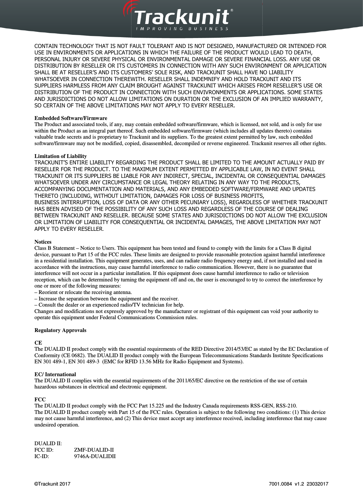  Trackunit 501 DualID_User guide v.1.0  &copy;Trackunit 2017    CONTAIN TECHNOLOGY THAT IS NOT FAULT TOLERANT AND IS NOT DESIGNED, MANUFACTURED OR INTENDED FOR USE IN ENVIRONMENTS OR APPLICATIONS IN WHICH THE FAILURE OF THE PRODUCT WOULD LEAD TO DEATH, PERSONAL INJURY OR SEVERE PHYSICAL OR ENVIRONMENTAL DAMAGE OR SEVERE FINANCIAL LOSS. ANY USE OR DISTRIBUTION BY RESELLER OR ITS CUSTOMERS IN CONNECTION WITH ANY SUCH ENVIRONMENT OR APPLICATION SHALL BE AT RESELLER&rsquo;S AND ITS CUSTOMERS&rsquo; SOLE RISK, AND TRACKUNITWHATSOEVER IN CONNECTION THEREWITH. RESELLER SHALL INDEMNIFY AND HOLD SUPPLIERS HARMLESS FROM ANY CLAIM BROUGHT AGAINST TRACKUNITDISTRIBUTION OF THE PRODUCT IN CONNECTION WITH SUCH ENVIVRONMENTS OAND JURISDICTIONS DO NOT ALLOW LIMITATIONS ON DURATION OR THE EXCLUSION OF AN IMPLIED WARRANTY, SO CERTAIN OF THE ABOVE LIMITATIONS MAY NOT APPLY TO EVERY RESELLER. Embedded Software/Firmware The Product and associated tools, if any, may containwithin the Product as an integral part thereof. Such embeddedvaluable trade secrets and is proprietary to Trackunitsoftware/firmware may not be modified, copied, disassembled, Limitation of Liability TRACKUNIT&rsquo;S ENTIRE LIABILITY REGARDING THE PRODUCT SHALL BE LIMITED TO THE AMOUNT ACTUALLY PAID BY RESELLER FOR THE PRODUCT. TO THE MAXIMUM EXTENT PERMITTED BY APPLICABLE LAW, IN NO EVENT SHALL TRACKUNIT OR ITS SUPPLIERS BE LIABLE FOR ANY INDIRECT, SPECIAL, INCIDENTAL OR CONSEQUENTIAL DAMAGES WHATSOEVER UNDER ANY CIRCUMSTANCE OR LEGAL THEORY RELATING IN ANY WAY TO THE PRODUCTS, ACCOMPANYING DOCUMENTATION AND MATERIALS, AND ANY EMBEDDED SOFTWARE/FIRMWARE ATHERETO (INCLUDING, WITHOUT LIMITATION, DAMAGES FOR LOSS OF BUSINESS PROFITS,BUSINESS INTERRUPTION, LOSS OF DATA OR ANY OTHER PECUNIARY LOHAS BEEN ADVISED OF THE POSSIBILITY OF ANY SUCH LOSS AND REGARDLESS OBETWEEN TRACKUNIT AND RESELLER. BECAUSE SOME STATES AND JURISDICTIONS DO NOT ALLOW THE EXCLUSION OR LIMITATION OF LIABILITY FOR CONSEQUENTIAL OR INCIDENTAL DAMAGES, THE ABOVE LIMITATION MAY NOT APPLY TO EVERY RESELLER.  Notices Class B Statement &ndash; Notice to Users. This equipmentdevice, pursuant to Part 15 of the FCC rules. These limits are designed to providein a residential installation. This equipment generates,accordance with the instructions, may cause harmful interference to radiointerference will not occur in a particular installation.reception, which can be determined by turning the equipment off and on, the user isone or more of the following measures: &ndash; Reorient or relocate the receiving antenna.&ndash; Increase the separation between the equipment and the receiver.&ndash; Consult the dealer or an experienced radio/TV technician for help.Changes and modifications not expressly approved byoperate this equipment under Federal Communications Commission rules. Regulatory Approvals  CE The DUALID II product comply with the essentialConformity (CE 0682). The DUALID II produEN 301 489-1, EN 301 489-3  (EMC for RFID 13.56 MHz f EC/ International The DUALID II complies with the essential requirements of the 2011/65/EC directive on the restriction of the use of certain hazardous substances in electrical and electronic equipment. FCC  The DUALID II product comply with the FCCThe DUALID II product comply with Part 15 of the FCC rules. Operation is subject to themay not cause harmful interference, and (2) This device mustundesired operation.   DUALID II: FCC ID:  ZMF-DUALID-II IC-ID:  9746A-DUALIDII  _User guide v.1.0   CONTAIN TECHNOLOGY THAT IS NOT FAULT TOLERANT AND IS NOT DESIGNED, MANUFACTURED OR INTENDED FOR USE IN ENVIRONMENTS OR APPLICATIONS IN WHICH THE FAILURE OF THE PRODUCT WOULD LEAD TO DEATH, RE PHYSICAL OR ENVIRONMENTAL DAMAGE OR SEVERE FINANCIAL LOSS. ANY USE OR DISTRIBUTION BY RESELLER OR ITS CUSTOMERS IN CONNECTION WITH ANY SUCH ENVIRONMENT OR APPLICATION CUSTOMERS&rsquo; SOLE RISK, AND TRACKUNIT SHALL HAVE NO LIABIWHATSOEVER IN CONNECTION THEREWITH. RESELLER SHALL INDEMNIFY AND HOLD TRACKUNITANY CLAIM BROUGHT AGAINST TRACKUNIT WHICH ARISES FROM RESELLER&rsquo;S USE OR DISTRIBUTION OF THE PRODUCT IN CONNECTION WITH SUCH ENVIVRONMENTS OR APPLICATIONS. SOME STATES AND JURISDICTIONS DO NOT ALLOW LIMITATIONS ON DURATION OR THE EXCLUSION OF AN IMPLIED WARRANTY, SO CERTAIN OF THE ABOVE LIMITATIONS MAY NOT APPLY TO EVERY RESELLER. if any, may contain embedded software/firmware, which is licensed, notintegral part thereof. Such embedded software/firmware (which includes all updates thereto)Trackunit and its suppliers. To the greatest extent permitted by law, such embedded may not be modified, copied, disassembled, decompiled or reverse engineered. Trackunit&rsquo;S ENTIRE LIABILITY REGARDING THE PRODUCT SHALL BE LIMITED TO THE AMOUNT ACTUALLY PAID BY TO THE MAXIMUM EXTENT PERMITTED BY APPLICABLE LAW, IN NO EVENT SHALL OR ITS SUPPLIERS BE LIABLE FOR ANY INDIRECT, SPECIAL, INCIDENTAL OR CONSEQUENTIAL DAMAGES WHATSOEVER UNDER ANY CIRCUMSTANCE OR LEGAL THEORY RELATING IN ANY WAY TO THE PRODUCTS, ACCOMPANYING DOCUMENTATION AND MATERIALS, AND ANY EMBEDDED SOFTWARE/FIRMWARE ATHERETO (INCLUDING, WITHOUT LIMITATION, DAMAGES FOR LOSS OF BUSINESS PROFITS,BUSINESS INTERRUPTION, LOSS OF DATA OR ANY OTHER PECUNIARY LOSS), REGARDLESS OF WHETHER TRACKUNITHAS BEEN ADVISED OF THE POSSIBILITY OF ANY SUCH LOSS AND REGARDLESS OF THE COURSE OF DEALING AND RESELLER. BECAUSE SOME STATES AND JURISDICTIONS DO NOT ALLOW THE EXCLUSION OR LIMITATION OF LIABILITY FOR CONSEQUENTIAL OR INCIDENTAL DAMAGES, THE ABOVE LIMITATION MAY NOT Notice to Users. This equipment has been tested and found to comply with the limitsFCC rules. These limits are designed to provide reasonable protection against harmful interference residential installation. This equipment generates, uses, and can radiate radio frequency energy and, ifinstructions, may cause harmful interference to radio communication. However, there is no guarantee interference will not occur in a particular installation. If this equipment does cause harmful interference toby turning the equipment off and on, the user is encouraged to try to correct the intReorient or relocate the receiving antenna. equipment and the receiver. radio/TV technician for help. ns not expressly approved by the manufacturer or registrant of this equipment canCommunications Commission rules. comply with the essential requirements of the RED Directive 2014/53/EC as stated by the EC Dproduct comply with the European Telecommunications Standards InstituteRFID 13.56 MHz for Radio Equipment and Systems). complies with the essential requirements of the 2011/65/EC directive on the restriction of the use of certain hazardous substances in electrical and electronic equipment. y with the FCC Part 15.225 and the Industry Canada requirements RSS-GEN, RSSPart 15 of the FCC rules. Operation is subject to the following two conditions: (1) This device interference, and (2) This device must accept any interference received, including 7001.0084  v1.2  23032017 CONTAIN TECHNOLOGY THAT IS NOT FAULT TOLERANT AND IS NOT DESIGNED, MANUFACTURED OR INTENDED FOR USE IN ENVIRONMENTS OR APPLICATIONS IN WHICH THE FAILURE OF THE PRODUCT WOULD LEAD TO DEATH, RE PHYSICAL OR ENVIRONMENTAL DAMAGE OR SEVERE FINANCIAL LOSS. ANY USE OR DISTRIBUTION BY RESELLER OR ITS CUSTOMERS IN CONNECTION WITH ANY SUCH ENVIRONMENT OR APPLICATION SHALL HAVE NO LIABILITY TRACKUNIT AND ITS WHICH ARISES FROM RESELLER&rsquo;S USE OR R APPLICATIONS. SOME STATES AND JURISDICTIONS DO NOT ALLOW LIMITATIONS ON DURATION OR THE EXCLUSION OF AN IMPLIED WARRANTY, embedded software/firmware, which is licensed, not sold, and is only for use software/firmware (which includes all updates thereto) contains permitted by law, such embedded Trackunit reserves all other rights. &rsquo;S ENTIRE LIABILITY REGARDING THE PRODUCT SHALL BE LIMITED TO THE AMOUNT ACTUALLY PAID BY TO THE MAXIMUM EXTENT PERMITTED BY APPLICABLE LAW, IN NO EVENT SHALL OR ITS SUPPLIERS BE LIABLE FOR ANY INDIRECT, SPECIAL, INCIDENTAL OR CONSEQUENTIAL DAMAGES WHATSOEVER UNDER ANY CIRCUMSTANCE OR LEGAL THEORY RELATING IN ANY WAY TO THE PRODUCTS, ACCOMPANYING DOCUMENTATION AND MATERIALS, AND ANY EMBEDDED SOFTWARE/FIRMWARE AND UPDATES THERETO (INCLUDING, WITHOUT LIMITATION, DAMAGES FOR LOSS OF BUSINESS PROFITS, SS), REGARDLESS OF WHETHER TRACKUNIT COURSE OF DEALING AND RESELLER. BECAUSE SOME STATES AND JURISDICTIONS DO NOT ALLOW THE EXCLUSION OR LIMITATION OF LIABILITY FOR CONSEQUENTIAL OR INCIDENTAL DAMAGES, THE ABOVE LIMITATION MAY NOT has been tested and found to comply with the limits for a Class B digital reasonable protection against harmful interference uses, and can radiate radio frequency energy and, if not installed and used in communication. However, there is no guarantee that If this equipment does cause harmful interference to radio or television encouraged to try to correct the interference by the manufacturer or registrant of this equipment can void your authority to stated by the EC Declaration of Telecommunications Standards Institute Specifications complies with the essential requirements of the 2011/65/EC directive on the restriction of the use of certain GEN, RSS-210. following two conditions: (1) This device accept any interference received, including interference that may cause 