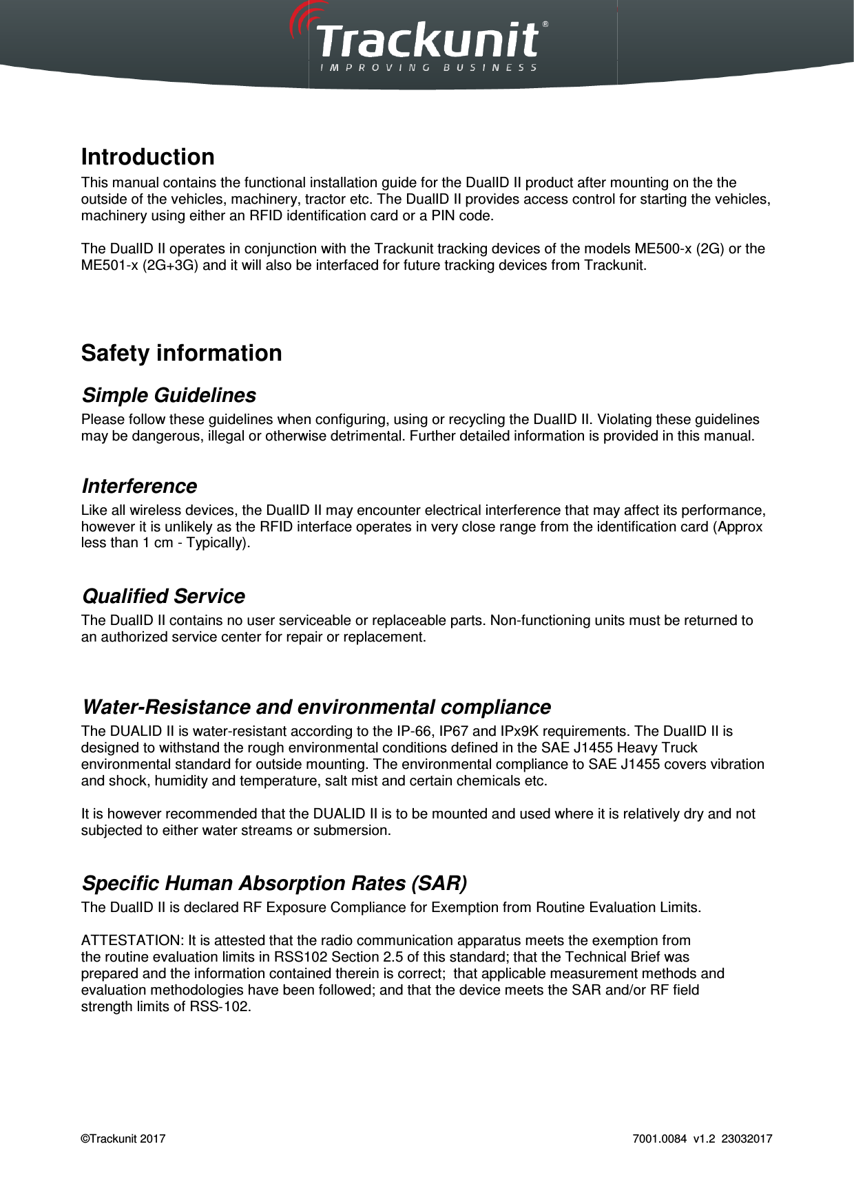  Trackunit 501 DualID_User guide v.1.0  &copy;Trackunit 2017     Introduction This manual contains the functional installation guide for the DualID II product after mounting on the theoutside of the vehicles, machinery, tractor etc. The DualID II provides access control for starting the vehicles, machinery using either an RFID identification card or a PIN code. The DualID II operates in conjunction with the Trackunit tracking devices ME501-x (2G+3G) and it will also be interfaced for future tracking devices from Trackunit.   Safety information Simple Guidelines Please follow these guidelines when configuring, using or recycling the may be dangerous, illegal or otherwise detrimental. Interference Like all wireless devices, the DualID II however it is unlikely as the RFID interface operates in very close range from the identification card (Approx less than 1 cm - Typically).  Qualified Service The DualID II contains no user serviceable or replaceable parts. Nonan authorized service center for repair or replacement.  Water-Resistance and environmental complianceThe DUALID II is water-resistant according to the IPdesigned to withstand the rough environmental conditions defined in the SAE J1455 Heavy Truck environmental standard for outside mounting. The environmental compliance to SAE J1455 covers vibration and shock, humidity and temperature, salt mist and certain chemicals etc.   It is however recommended that the DUALID IIsubjected to either water streams or Specific Human Absorption Rates (SAR)The DualID II is declared RF Exposure Compliance for Exemption from Routine ATTESTATION: It is attested that the radiothe routine evaluation limits in RSS102 prepared and the information contained thereievaluation methodologies have been followed; and that the device meets the SAR and/or RF fieldstrength limits of RSS‐102.    _User guide v.1.0   This manual contains the functional installation guide for the DualID II product after mounting on the theoutside of the vehicles, machinery, tractor etc. The DualID II provides access control for starting the vehicles, machinery using either an RFID identification card or a PIN code. The DualID II operates in conjunction with the Trackunit tracking devices of the models ME500x (2G+3G) and it will also be interfaced for future tracking devices from Trackunit.Please follow these guidelines when configuring, using or recycling the DualID II. Violating these guidelines may be dangerous, illegal or otherwise detrimental. Further detailed information is provided in this manual.DualID II may encounter electrical interference that may affect its performhowever it is unlikely as the RFID interface operates in very close range from the identification card (Approx contains no user serviceable or replaceable parts. Non-functioning units mustan authorized service center for repair or replacement. and environmental compliance resistant according to the IP-66, IP67 and IPx9K requirementsnvironmental conditions defined in the SAE J1455 Heavy Truck environmental standard for outside mounting. The environmental compliance to SAE J1455 covers vibration and shock, humidity and temperature, salt mist and certain chemicals etc.   the DUALID II is to be mounted and used where it is relatively dry and not subjected to either water streams or submersion. Absorption Rates (SAR) RF Exposure Compliance for Exemption from Routine Evaluation Limitsthat the radio communication apparatus meets the exemption fromRSS102 Section 2.5 of this standard; that the Technical Brief wasprepared and the information contained therein is correct;  that applicable measurement methods and methodologies have been followed; and that the device meets the SAR and/or RF field 7001.0084  v1.2  23032017 This manual contains the functional installation guide for the DualID II product after mounting on the the outside of the vehicles, machinery, tractor etc. The DualID II provides access control for starting the vehicles, of the models ME500-x (2G) or the x (2G+3G) and it will also be interfaced for future tracking devices from Trackunit. Violating these guidelines Further detailed information is provided in this manual. may affect its performance, however it is unlikely as the RFID interface operates in very close range from the identification card (Approx functioning units must be returned to requirements. The DualID II is nvironmental conditions defined in the SAE J1455 Heavy Truck environmental standard for outside mounting. The environmental compliance to SAE J1455 covers vibration used where it is relatively dry and not Evaluation Limits. communication apparatus meets the exemption from Section 2.5 of this standard; that the Technical Brief was n is correct;  that applicable measurement methods and methodologies have been followed; and that the device meets the SAR and/or RF field 