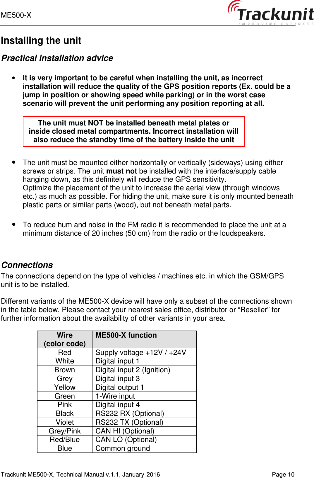 ME500-X       Trackunit ME500-X, Technical Manual v.1.1, January 2016   Page 10 Installing the unit Practical installation advice  • It is very important to be careful when installing the unit, as incorrect installation will reduce the quality of the GPS position reports (Ex. could be a jump in position or showing speed while parking) or in the worst case scenario will prevent the unit performing any position reporting at all.    • The unit must be mounted either horizontally or vertically (sideways) using either screws or strips. The unit must not be installed with the interface/supply cable hanging down, as this definitely will reduce the GPS sensitivity.  Optimize the placement of the unit to increase the aerial view (through windows etc.) as much as possible. For hiding the unit, make sure it is only mounted beneath plastic parts or similar parts (wood), but not beneath metal parts.   • To reduce hum and noise in the FM radio it is recommended to place the unit at a minimum distance of 20 inches (50 cm) from the radio or the loudspeakers.   Connections The connections depend on the type of vehicles / machines etc. in which the GSM/GPS unit is to be installed.  Different variants of the ME500-X device will have only a subset of the connections shown in the table below. Please contact your nearest sales office, distributor or “Reseller” for further information about the availability of other variants in your area.  Wire (color code) ME500-X function Red  Supply voltage +12V / +24V White  Digital input 1 Brown  Digital input 2 (Ignition) Grey  Digital input 3 Yellow  Digital output 1 Green  1-Wire input Pink  Digital input 4 Black  RS232 RX (Optional) Violet  RS232 TX (Optional) Grey/Pink  CAN HI (Optional) Red/Blue  CAN LO (Optional) Blue  Common ground The unit must NOT be installed beneath metal plates or inside closed metal compartments. Incorrect installation will also reduce the standby time of the battery inside the unit 