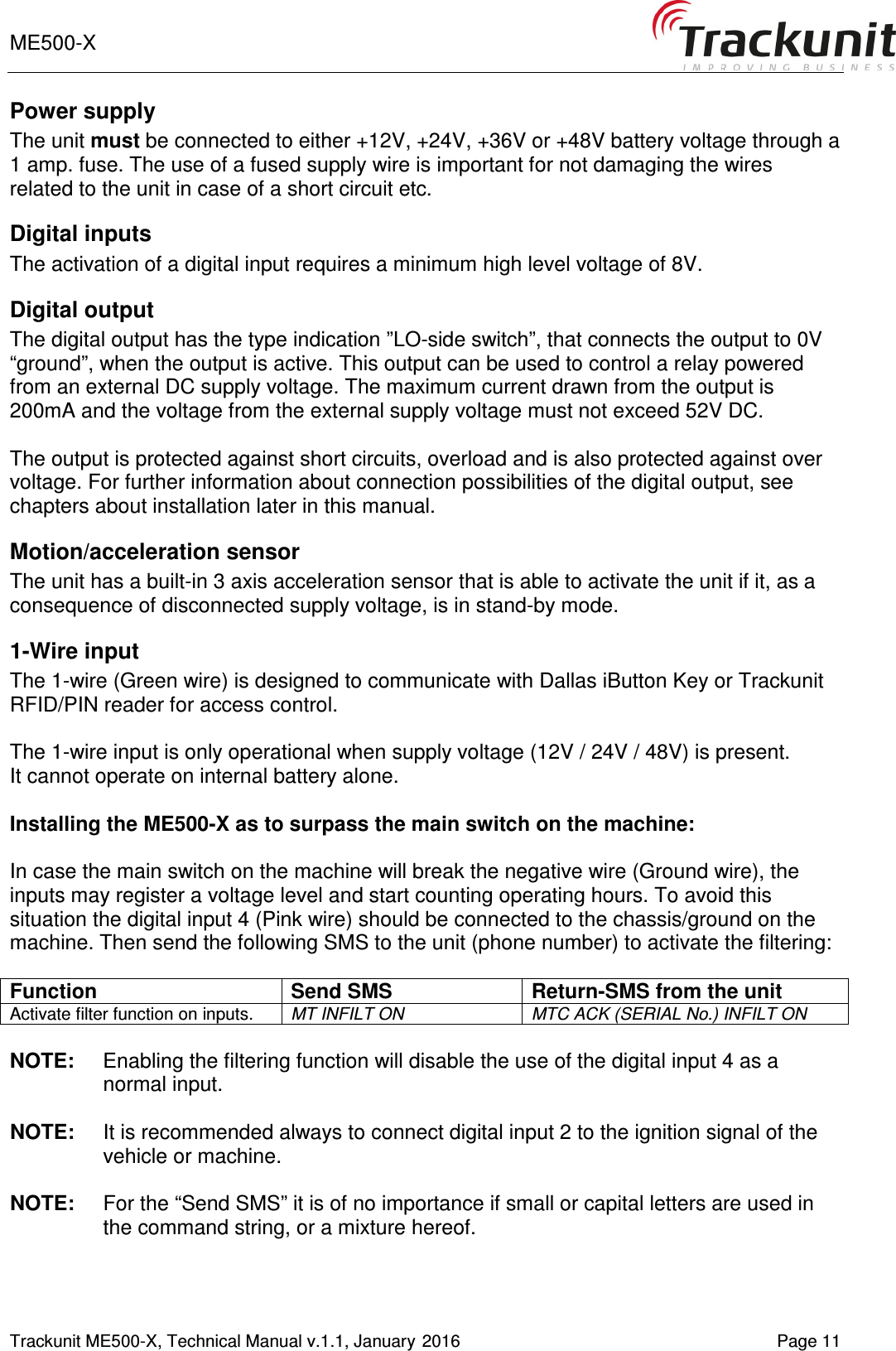ME500-X       Trackunit ME500-X, Technical Manual v.1.1, January 2016   Page 11 Power supply  The unit must be connected to either +12V, +24V, +36V or +48V battery voltage through a 1 amp. fuse. The use of a fused supply wire is important for not damaging the wires related to the unit in case of a short circuit etc. Digital inputs  The activation of a digital input requires a minimum high level voltage of 8V.  Digital output The digital output has the type indication ”LO-side switch”, that connects the output to 0V “ground”, when the output is active. This output can be used to control a relay powered from an external DC supply voltage. The maximum current drawn from the output is 200mA and the voltage from the external supply voltage must not exceed 52V DC.  The output is protected against short circuits, overload and is also protected against over voltage. For further information about connection possibilities of the digital output, see chapters about installation later in this manual.  Motion/acceleration sensor The unit has a built-in 3 axis acceleration sensor that is able to activate the unit if it, as a consequence of disconnected supply voltage, is in stand-by mode.  1-Wire input The 1-wire (Green wire) is designed to communicate with Dallas iButton Key or Trackunit RFID/PIN reader for access control.  The 1-wire input is only operational when supply voltage (12V / 24V / 48V) is present. It cannot operate on internal battery alone.  Installing the ME500-X as to surpass the main switch on the machine:  In case the main switch on the machine will break the negative wire (Ground wire), the inputs may register a voltage level and start counting operating hours. To avoid this situation the digital input 4 (Pink wire) should be connected to the chassis/ground on the machine. Then send the following SMS to the unit (phone number) to activate the filtering:   Function Send SMS Return-SMS from the unit Activate filter function on inputs.  MT INFILT ON MTC ACK (SERIAL No.) INFILT ON  NOTE:  Enabling the filtering function will disable the use of the digital input 4 as a normal input.  NOTE:  It is recommended always to connect digital input 2 to the ignition signal of the vehicle or machine.  NOTE:  For the “Send SMS” it is of no importance if small or capital letters are used in the command string, or a mixture hereof. 
