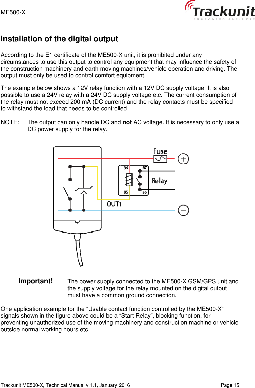 ME500-X       Trackunit ME500-X, Technical Manual v.1.1, January 2016   Page 15 Installation of the digital output  According to the E1 certificate of the ME500-X unit, it is prohibited under any circumstances to use this output to control any equipment that may influence the safety of the construction machinery and earth moving machines/vehicle operation and driving. The output must only be used to control comfort equipment.  The example below shows a 12V relay function with a 12V DC supply voltage. It is also possible to use a 24V relay with a 24V DC supply voltage etc. The current consumption of the relay must not exceed 200 mA (DC current) and the relay contacts must be specified to withstand the load that needs to be controlled.  NOTE:  The output can only handle DC and not AC voltage. It is necessary to only use a DC power supply for the relay.    Important!   The power supply connected to the ME500-X GSM/GPS unit and the supply voltage for the relay mounted on the digital output must have a common ground connection.   One application example for the “Usable contact function controlled by the ME500-X” signals shown in the figure above could be a “Start Relay”, blocking function, for preventing unauthorized use of the moving machinery and construction machine or vehicle outside normal working hours etc.  