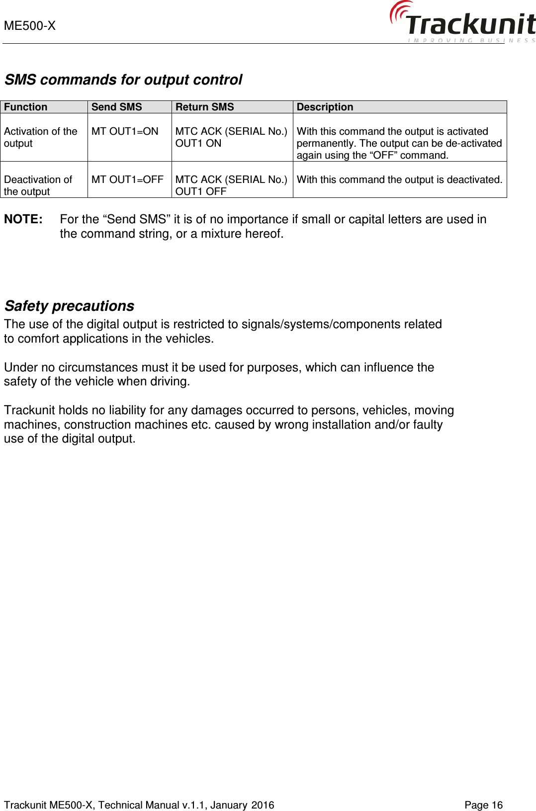 ME500-X       Trackunit ME500-X, Technical Manual v.1.1, January 2016   Page 16 SMS commands for output control  Function Send SMS Return SMS Description  Activation of the output  MT OUT1=ON  MTC ACK (SERIAL No.) OUT1 ON  With this command the output is activated permanently. The output can be de-activated again using the “OFF” command.  Deactivation of the output   MT OUT1=OFF  MTC ACK (SERIAL No.) OUT1 OFF  With this command the output is deactivated.   NOTE:  For the “Send SMS” it is of no importance if small or capital letters are used in the command string, or a mixture hereof.   Safety precautions   The use of the digital output is restricted to signals/systems/components related to comfort applications in the vehicles.  Under no circumstances must it be used for purposes, which can influence the safety of the vehicle when driving.  Trackunit holds no liability for any damages occurred to persons, vehicles, moving machines, construction machines etc. caused by wrong installation and/or faulty use of the digital output.      
