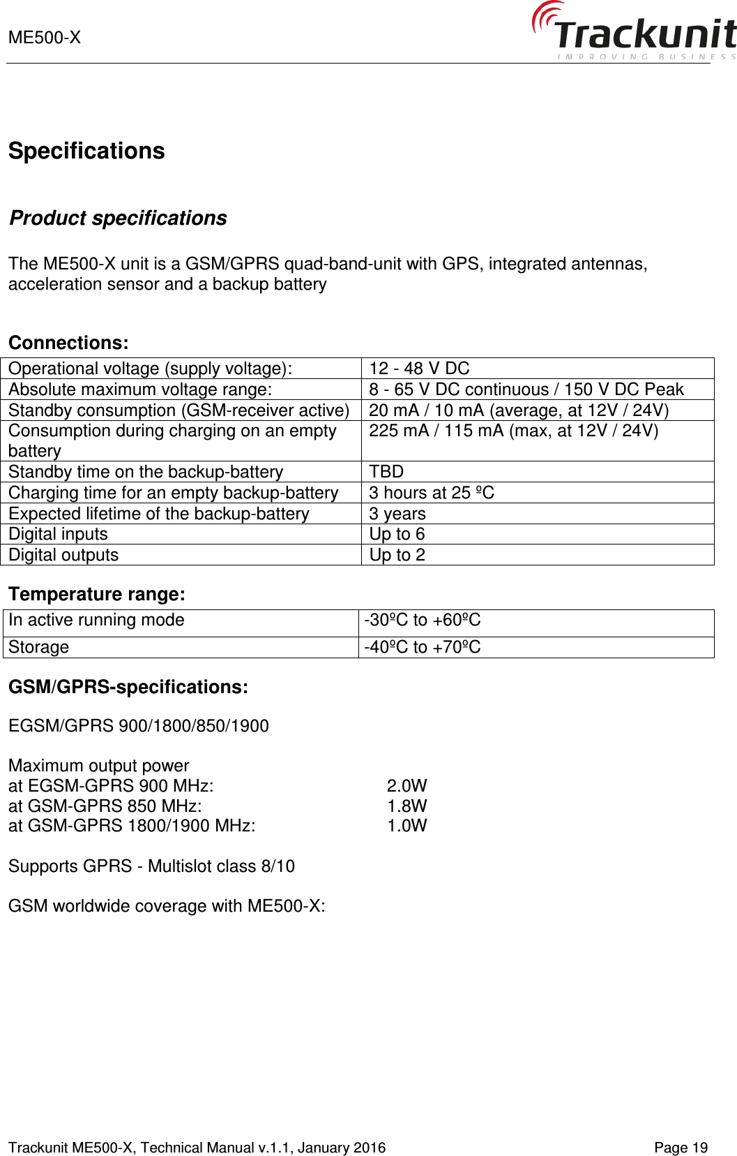 ME500-X    1-9   Trackunit ME500-X, Technical Manual v.1.1, January 2016   Page 19  Specifications  Product specifications  The ME500-X unit is a GSM/GPRS quad-band-unit with GPS, integrated antennas, acceleration sensor and a backup battery  Connections: Operational voltage (supply voltage):  12 - 48 V DC Absolute maximum voltage range:  8 - 65 V DC continuous / 150 V DC Peak Standby consumption (GSM-receiver active)  20 mA / 10 mA (average, at 12V / 24V) Consumption during charging on an empty battery 225 mA / 115 mA (max, at 12V / 24V) Standby time on the backup-battery  TBD Charging time for an empty backup-battery  3 hours at 25 ºC Expected lifetime of the backup-battery  3 years Digital inputs  Up to 6 Digital outputs  Up to 2 Temperature range: In active running mode  -30ºC to +60ºC Storage  -40ºC to +70ºC GSM/GPRS-specifications:  EGSM/GPRS 900/1800/850/1900  Maximum output power  at EGSM-GPRS 900 MHz:    2.0W  at GSM-GPRS 850 MHz:    1.8W  at GSM-GPRS 1800/1900 MHz:     1.0W   Supports GPRS - Multislot class 8/10  GSM worldwide coverage with ME500-X: 