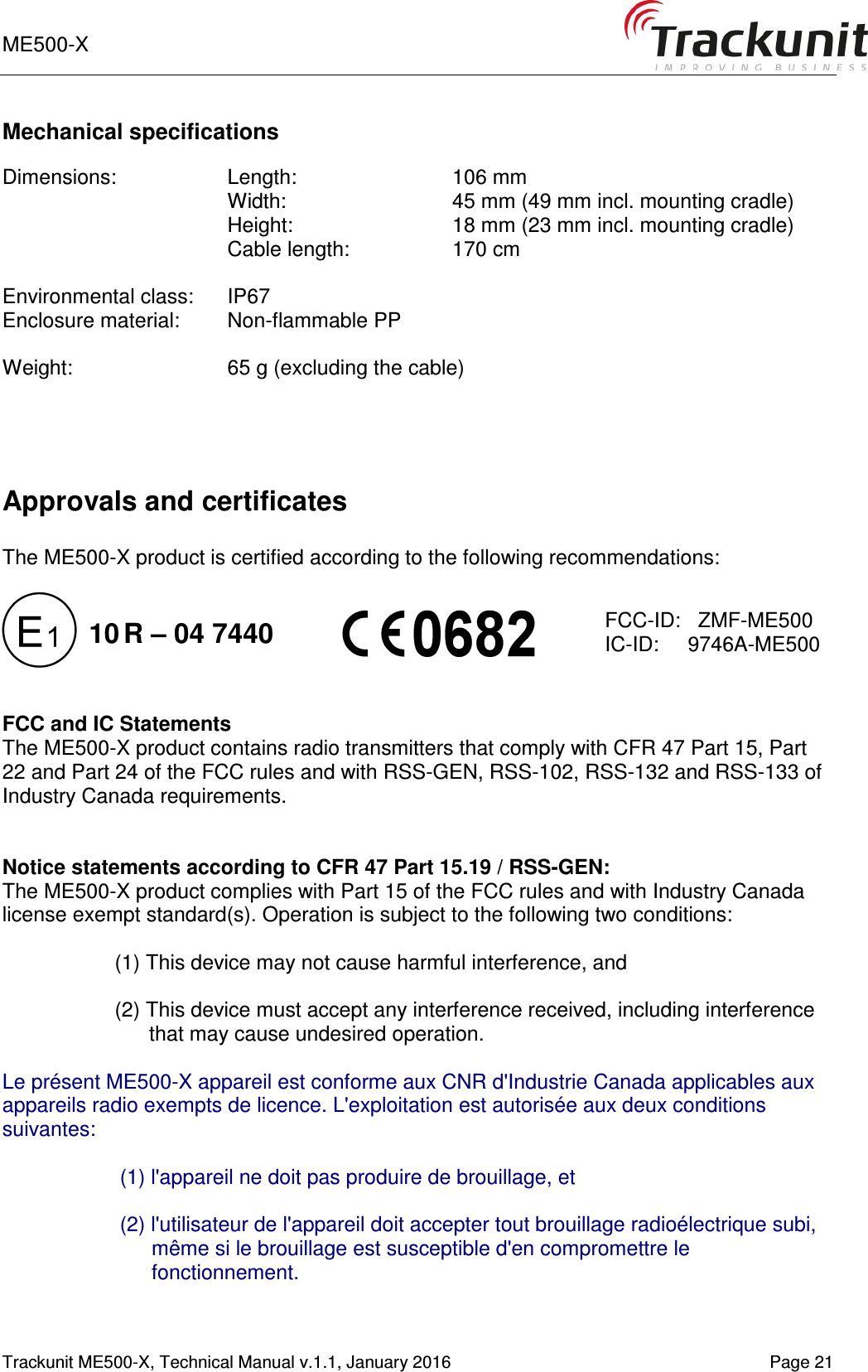 ME500-X    1-9   Trackunit ME500-X, Technical Manual v.1.1, January 2016   Page 21 Mechanical specifications  Dimensions:  Length:     106 mm Width:     45 mm (49 mm incl. mounting cradle)  Height:    18 mm (23 mm incl. mounting cradle) Cable length:    170 cm  Environmental class:  IP67 Enclosure material:  Non-flammable PP  Weight:    65 g (excluding the cable)    Approvals and certificates  The ME500-X product is certified according to the following recommendations:             FCC and IC Statements The ME500-X product contains radio transmitters that comply with CFR 47 Part 15, Part 22 and Part 24 of the FCC rules and with RSS-GEN, RSS-102, RSS-132 and RSS-133 of Industry Canada requirements.   Notice statements according to CFR 47 Part 15.19 / RSS-GEN: The ME500-X product complies with Part 15 of the FCC rules and with Industry Canada license exempt standard(s). Operation is subject to the following two conditions:  (1) This device may not cause harmful interference, and  (2) This device must accept any interference received, including interference that may cause undesired operation.  Le présent ME500-X appareil est conforme aux CNR d&apos;Industrie Canada applicables aux appareils radio exempts de licence. L&apos;exploitation est autorisée aux deux conditions suivantes:  (1) l&apos;appareil ne doit pas produire de brouillage, et   (2) l&apos;utilisateur de l&apos;appareil doit accepter tout brouillage radioélectrique subi, même si le brouillage est susceptible d&apos;en compromettre le fonctionnement.    FCC-ID:   ZMF-ME500 IC-ID:     9746A-ME500 10 R – 04 7440 