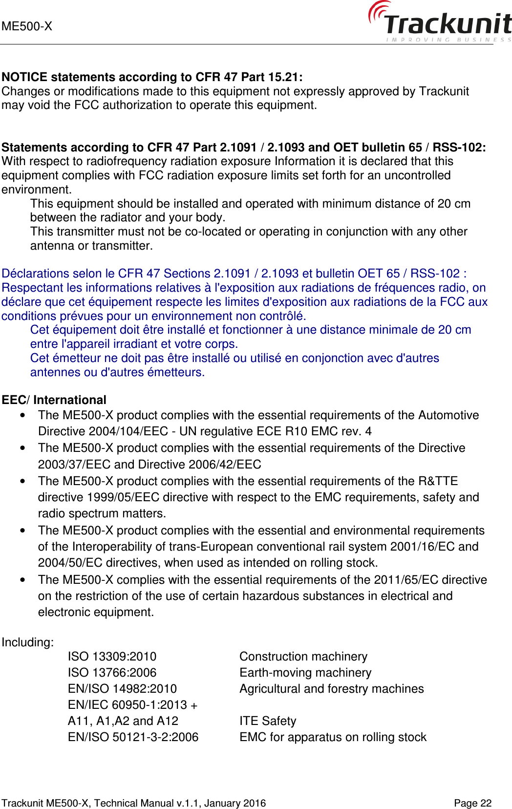 ME500-X    1-9   Trackunit ME500-X, Technical Manual v.1.1, January 2016   Page 22 NOTICE statements according to CFR 47 Part 15.21: Changes or modifications made to this equipment not expressly approved by Trackunit may void the FCC authorization to operate this equipment.   Statements according to CFR 47 Part 2.1091 / 2.1093 and OET bulletin 65 / RSS-102: With respect to radiofrequency radiation exposure Information it is declared that this equipment complies with FCC radiation exposure limits set forth for an uncontrolled environment.  This equipment should be installed and operated with minimum distance of 20 cm between the radiator and your body. This transmitter must not be co-located or operating in conjunction with any other antenna or transmitter.  Déclarations selon le CFR 47 Sections 2.1091 / 2.1093 et bulletin OET 65 / RSS-102 : Respectant les informations relatives à l&apos;exposition aux radiations de fréquences radio, on déclare que cet équipement respecte les limites d&apos;exposition aux radiations de la FCC aux conditions prévues pour un environnement non contrôlé.  Cet équipement doit être installé et fonctionner à une distance minimale de 20 cm entre l&apos;appareil irradiant et votre corps. Cet émetteur ne doit pas être installé ou utilisé en conjonction avec d&apos;autres antennes ou d&apos;autres émetteurs.  EEC/ International •  The ME500-X product complies with the essential requirements of the Automotive Directive 2004/104/EEC - UN regulative ECE R10 EMC rev. 4 •  The ME500-X product complies with the essential requirements of the Directive 2003/37/EEC and Directive 2006/42/EEC •  The ME500-X product complies with the essential requirements of the R&amp;TTE directive 1999/05/EEC directive with respect to the EMC requirements, safety and radio spectrum matters. •  The ME500-X product complies with the essential and environmental requirements of the Interoperability of trans-European conventional rail system 2001/16/EC and 2004/50/EC directives, when used as intended on rolling stock. •  The ME500-X complies with the essential requirements of the 2011/65/EC directive on the restriction of the use of certain hazardous substances in electrical and electronic equipment.  Including: ISO 13309:2010  Construction machinery ISO 13766:2006   Earth-moving machinery EN/ISO 14982:2010  Agricultural and forestry machines EN/IEC 60950-1:2013 +  A11, A1,A2 and A12  ITE Safety EN/ISO 50121-3-2:2006  EMC for apparatus on rolling stock   