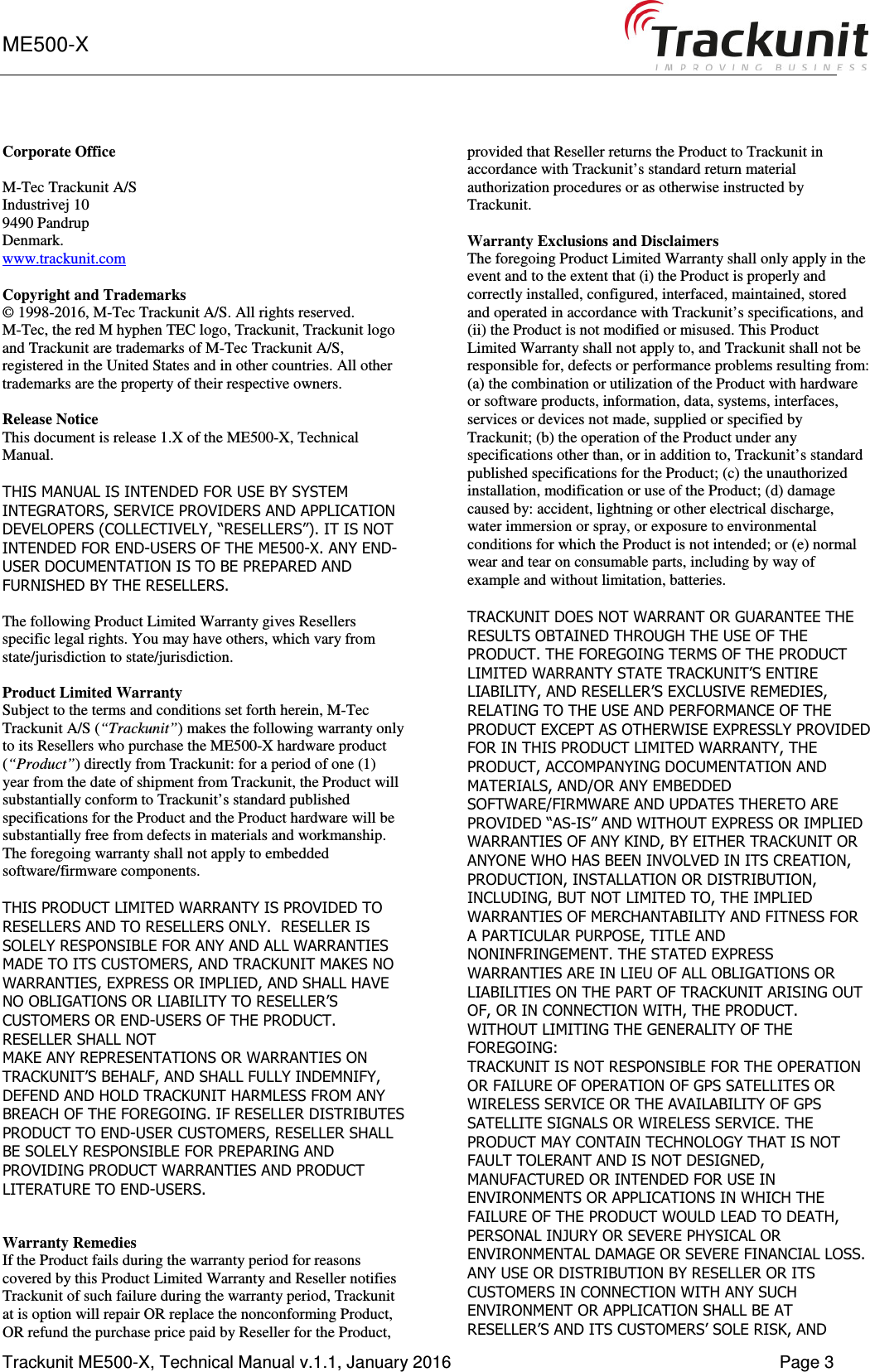 ME500-X      Trackunit ME500-X, Technical Manual v.1.1, January 2016    Page 3 Corporate Office  M-Tec Trackunit A/S Industrivej 10 9490 Pandrup Denmark. www.trackunit.com  Copyright and Trademarks © 1998-2016, M-Tec Trackunit A/S. All rights reserved.  M-Tec, the red M hyphen TEC logo, Trackunit, Trackunit logo and Trackunit are trademarks of M-Tec Trackunit A/S, registered in the United States and in other countries. All other trademarks are the property of their respective owners.   Release Notice This document is release 1.X of the ME500-X, Technical Manual.  THIS MANUAL IS INTENDED FOR USE BY SYSTEM INTEGRATORS, SERVICE PROVIDERS AND APPLICATION DEVELOPERS (COLLECTIVELY, “RESELLERS”). IT IS NOT INTENDED FOR END-USERS OF THE ME500-X. ANY END-USER DOCUMENTATION IS TO BE PREPARED AND FURNISHED BY THE RESELLERS.  The following Product Limited Warranty gives Resellers specific legal rights. You may have others, which vary from state/jurisdiction to state/jurisdiction.  Product Limited Warranty Subject to the terms and conditions set forth herein, M-Tec Trackunit A/S (“Trackunit”) makes the following warranty only to its Resellers who purchase the ME500-X hardware product (“Product”) directly from Trackunit: for a period of one (1) year from the date of shipment from Trackunit, the Product will substantially conform to Trackunit’s standard published specifications for the Product and the Product hardware will be substantially free from defects in materials and workmanship. The foregoing warranty shall not apply to embedded software/firmware components.  THIS PRODUCT LIMITED WARRANTY IS PROVIDED TO RESELLERS AND TO RESELLERS ONLY.  RESELLER IS SOLELY RESPONSIBLE FOR ANY AND ALL WARRANTIES MADE TO ITS CUSTOMERS, AND TRACKUNIT MAKES NO WARRANTIES, EXPRESS OR IMPLIED, AND SHALL HAVE NO OBLIGATIONS OR LIABILITY TO RESELLER’S CUSTOMERS OR END-USERS OF THE PRODUCT. RESELLER SHALL NOT MAKE ANY REPRESENTATIONS OR WARRANTIES ON TRACKUNIT’S BEHALF, AND SHALL FULLY INDEMNIFY, DEFEND AND HOLD TRACKUNIT HARMLESS FROM ANY BREACH OF THE FOREGOING. IF RESELLER DISTRIBUTES PRODUCT TO END-USER CUSTOMERS, RESELLER SHALL BE SOLELY RESPONSIBLE FOR PREPARING AND PROVIDING PRODUCT WARRANTIES AND PRODUCT LITERATURE TO END-USERS.   Warranty Remedies If the Product fails during the warranty period for reasons covered by this Product Limited Warranty and Reseller notifies Trackunit of such failure during the warranty period, Trackunit at is option will repair OR replace the nonconforming Product, OR refund the purchase price paid by Reseller for the Product, provided that Reseller returns the Product to Trackunit in accordance with Trackunit’s standard return material authorization procedures or as otherwise instructed by Trackunit.  Warranty Exclusions and Disclaimers The foregoing Product Limited Warranty shall only apply in the event and to the extent that (i) the Product is properly and correctly installed, configured, interfaced, maintained, stored and operated in accordance with Trackunit’s specifications, and (ii) the Product is not modified or misused. This Product Limited Warranty shall not apply to, and Trackunit shall not be responsible for, defects or performance problems resulting from: (a) the combination or utilization of the Product with hardware or software products, information, data, systems, interfaces, services or devices not made, supplied or specified by Trackunit; (b) the operation of the Product under any specifications other than, or in addition to, Trackunit’s standard published specifications for the Product; (c) the unauthorized installation, modification or use of the Product; (d) damage caused by: accident, lightning or other electrical discharge, water immersion or spray, or exposure to environmental conditions for which the Product is not intended; or (e) normal wear and tear on consumable parts, including by way of example and without limitation, batteries.  TRACKUNIT DOES NOT WARRANT OR GUARANTEE THE RESULTS OBTAINED THROUGH THE USE OF THE PRODUCT. THE FOREGOING TERMS OF THE PRODUCT LIMITED WARRANTY STATE TRACKUNIT’S ENTIRE LIABILITY, AND RESELLER’S EXCLUSIVE REMEDIES, RELATING TO THE USE AND PERFORMANCE OF THE PRODUCT EXCEPT AS OTHERWISE EXPRESSLY PROVIDED FOR IN THIS PRODUCT LIMITED WARRANTY, THE PRODUCT, ACCOMPANYING DOCUMENTATION AND MATERIALS, AND/OR ANY EMBEDDED SOFTWARE/FIRMWARE AND UPDATES THERETO ARE PROVIDED “AS-IS” AND WITHOUT EXPRESS OR IMPLIED WARRANTIES OF ANY KIND, BY EITHER TRACKUNIT OR ANYONE WHO HAS BEEN INVOLVED IN ITS CREATION, PRODUCTION, INSTALLATION OR DISTRIBUTION, INCLUDING, BUT NOT LIMITED TO, THE IMPLIED WARRANTIES OF MERCHANTABILITY AND FITNESS FOR A PARTICULAR PURPOSE, TITLE AND NONINFRINGEMENT. THE STATED EXPRESS WARRANTIES ARE IN LIEU OF ALL OBLIGATIONS OR LIABILITIES ON THE PART OF TRACKUNIT ARISING OUT OF, OR IN CONNECTION WITH, THE PRODUCT. WITHOUT LIMITING THE GENERALITY OF THE FOREGOING: TRACKUNIT IS NOT RESPONSIBLE FOR THE OPERATION OR FAILURE OF OPERATION OF GPS SATELLITES OR WIRELESS SERVICE OR THE AVAILABILITY OF GPS SATELLITE SIGNALS OR WIRELESS SERVICE. THE PRODUCT MAY CONTAIN TECHNOLOGY THAT IS NOT FAULT TOLERANT AND IS NOT DESIGNED, MANUFACTURED OR INTENDED FOR USE IN ENVIRONMENTS OR APPLICATIONS IN WHICH THE FAILURE OF THE PRODUCT WOULD LEAD TO DEATH, PERSONAL INJURY OR SEVERE PHYSICAL OR ENVIRONMENTAL DAMAGE OR SEVERE FINANCIAL LOSS. ANY USE OR DISTRIBUTION BY RESELLER OR ITS CUSTOMERS IN CONNECTION WITH ANY SUCH ENVIRONMENT OR APPLICATION SHALL BE AT RESELLER’S AND ITS CUSTOMERS’ SOLE RISK, AND 