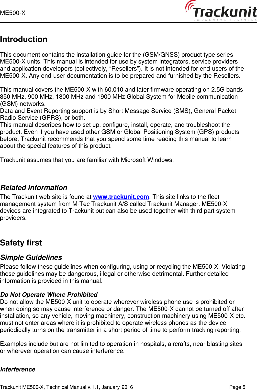  ME500-X   Trackunit ME500-X, Technical Manual v.1.1, January 2016    Page 5        Introduction  This document contains the installation guide for the (GSM/GNSS) product type series ME500-X units. This manual is intended for use by system integrators, service providers and application developers (collectively, “Resellers”). It is not intended for end-users of the ME500-X. Any end-user documentation is to be prepared and furnished by the Resellers.  This manual covers the ME500-X with 60.010 and later firmware operating on 2.5G bands 850 MHz, 900 MHz, 1800 MHz and 1900 MHz Global System for Mobile communication (GSM) networks.  Data and Event Reporting support is by Short Message Service (SMS), General Packet Radio Service (GPRS), or both.  This manual describes how to set up, configure, install, operate, and troubleshoot the product. Even if you have used other GSM or Global Positioning System (GPS) products before, Trackunit recommends that you spend some time reading this manual to learn about the special features of this product.   Trackunit assumes that you are familiar with Microsoft Windows.   Related Information The Trackunit web site is found at www.trackunit.com. This site links to the fleet management system from M-Tec Trackunit A/S called Trackunit Manager. ME500-X devices are integrated to Trackunit but can also be used together with third part system providers.   Safety first Simple Guidelines Please follow these guidelines when configuring, using or recycling the ME500-X. Violating these guidelines may be dangerous, illegal or otherwise detrimental. Further detailed information is provided in this manual.  Do Not Operate Where Prohibited Do not allow the ME500-X unit to operate wherever wireless phone use is prohibited or when doing so may cause interference or danger. The ME500-X cannot be turned off after installation, so any vehicle, moving machinery, construction machinery using ME500-X etc. must not enter areas where it is prohibited to operate wireless phones as the device periodically turns on the transmitter in a short period of time to perform tracking reporting.  Examples include but are not limited to operation in hospitals, aircrafts, near blasting sites or wherever operation can cause interference.   Interference 