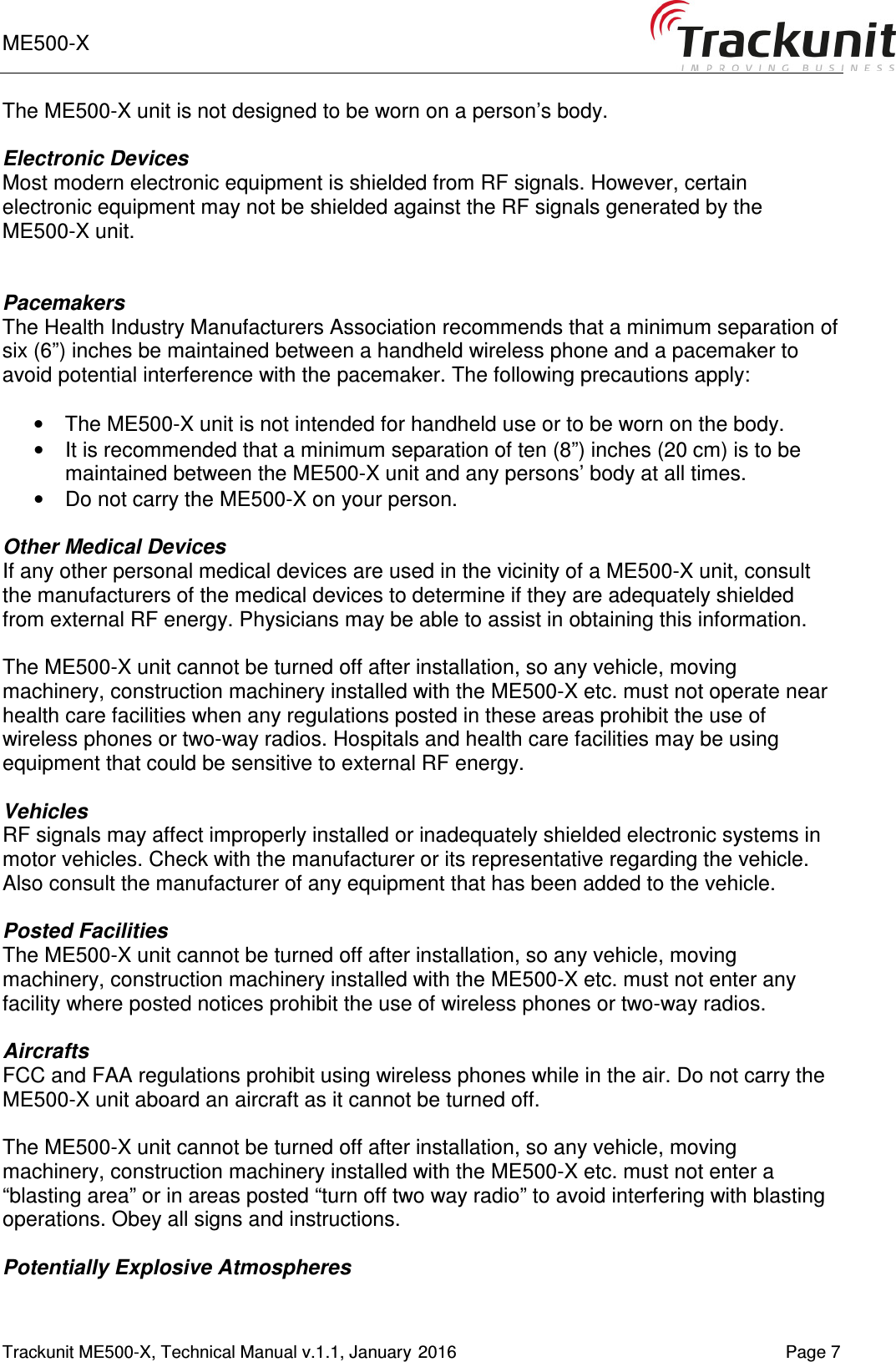 ME500-X       Trackunit ME500-X, Technical Manual v.1.1, January 2016    Page 7 The ME500-X unit is not designed to be worn on a person’s body.   Electronic Devices Most modern electronic equipment is shielded from RF signals. However, certain electronic equipment may not be shielded against the RF signals generated by the ME500-X unit.   Pacemakers The Health Industry Manufacturers Association recommends that a minimum separation of six (6”) inches be maintained between a handheld wireless phone and a pacemaker to avoid potential interference with the pacemaker. The following precautions apply:  •  The ME500-X unit is not intended for handheld use or to be worn on the body.  •  It is recommended that a minimum separation of ten (8”) inches (20 cm) is to be maintained between the ME500-X unit and any persons’ body at all times.  •  Do not carry the ME500-X on your person.  Other Medical Devices If any other personal medical devices are used in the vicinity of a ME500-X unit, consult the manufacturers of the medical devices to determine if they are adequately shielded from external RF energy. Physicians may be able to assist in obtaining this information.  The ME500-X unit cannot be turned off after installation, so any vehicle, moving machinery, construction machinery installed with the ME500-X etc. must not operate near health care facilities when any regulations posted in these areas prohibit the use of wireless phones or two-way radios. Hospitals and health care facilities may be using equipment that could be sensitive to external RF energy.  Vehicles RF signals may affect improperly installed or inadequately shielded electronic systems in motor vehicles. Check with the manufacturer or its representative regarding the vehicle. Also consult the manufacturer of any equipment that has been added to the vehicle.  Posted Facilities The ME500-X unit cannot be turned off after installation, so any vehicle, moving machinery, construction machinery installed with the ME500-X etc. must not enter any facility where posted notices prohibit the use of wireless phones or two-way radios.  Aircrafts FCC and FAA regulations prohibit using wireless phones while in the air. Do not carry the ME500-X unit aboard an aircraft as it cannot be turned off.  The ME500-X unit cannot be turned off after installation, so any vehicle, moving machinery, construction machinery installed with the ME500-X etc. must not enter a “blasting area” or in areas posted “turn off two way radio” to avoid interfering with blasting operations. Obey all signs and instructions.  Potentially Explosive Atmospheres 