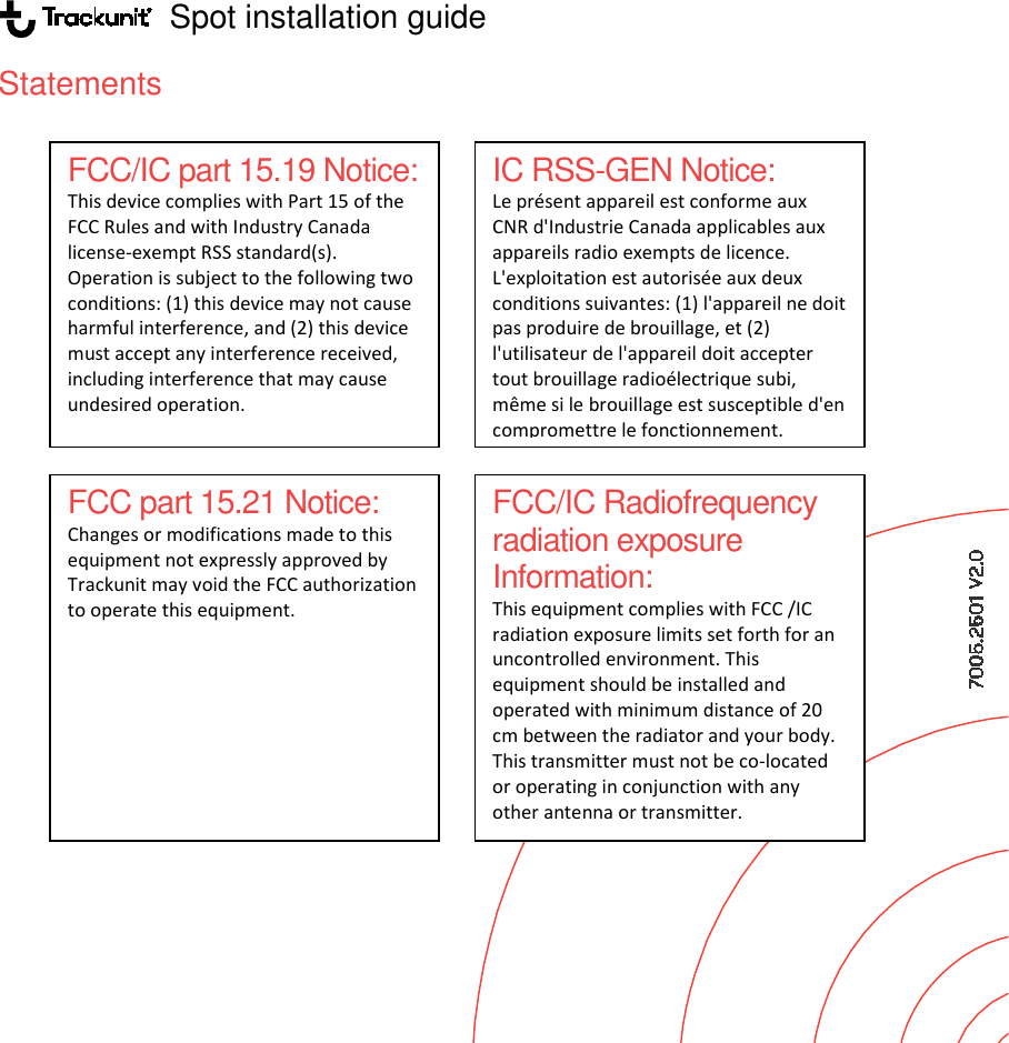                    Spot installation guideStatements                          FCC/IC part 15.19 Notice: This device complies with Part 15 of the FCC Rules and with Industry Canada license-exempt RSS standard(s). Operation is subject to the following two conditions: (1) this device may not cause harmful interference, and (2) this device must accept any interference received, including interference that may cause undesired operation. FCC part 15.21 Notice: Changes or modifications made to this equipment not expressly approved by Trackunit may void the FCC authorization to operate this equipment. Spot installation guide IC RSS-GEN Notice: Le présent appareil est conforme aux CNR d&apos;Industrie Canada applicables aux appareils radio exempts de licence. L&apos;exploitation est autorisée aux deux conditions suivantes: (1) l&apos;appareil ne doit pas produire de brouillage, et (2) l&apos;utilisateur de l&apos;appareil doit accepter tout brouillage radioélectrique subi, même si le brouillage est susceptible d&apos;en compromettre le fonctionnement. FCC/IC Radiofrequency radiation exposure Information: This equipment complies with FCC /IC radiation exposure limits set forth for an uncontrolled environment. This equipment should be installed and operated with minimum distance of 20 cm between the radiator and your body. This transmitter must not be co-located or operating in conjunction with any other antenna or transmitter. 