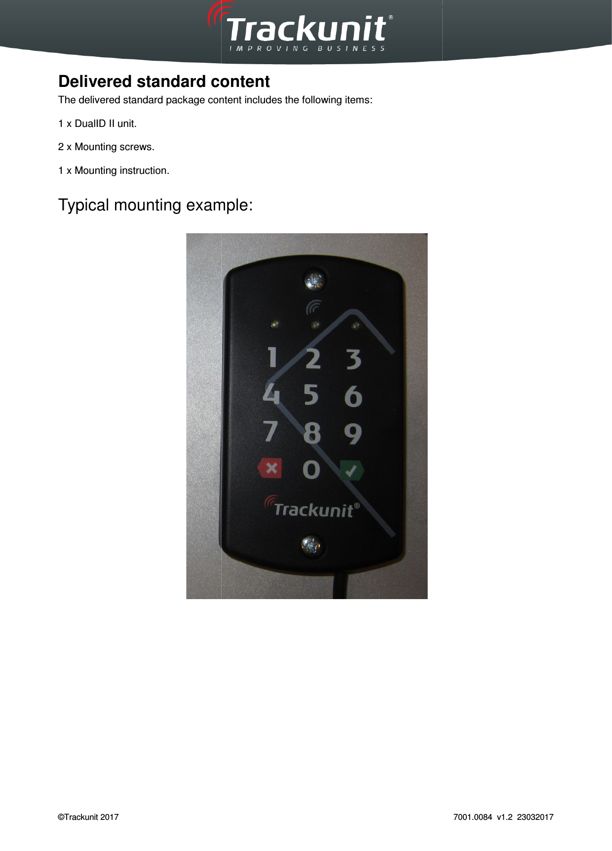  Trackunit 501 DualID_User guide v.1.0  ©Trackunit 2017    Delivered standard contentThe delivered standard package content includes  1 x DualID II unit.  2 x Mounting screws.  1 x Mounting instruction.  Typical mounting example:            _User guide v.1.0   Delivered standard content The delivered standard package content includes the following items: Typical mounting example:   7001.0084  v1.2  23032017 