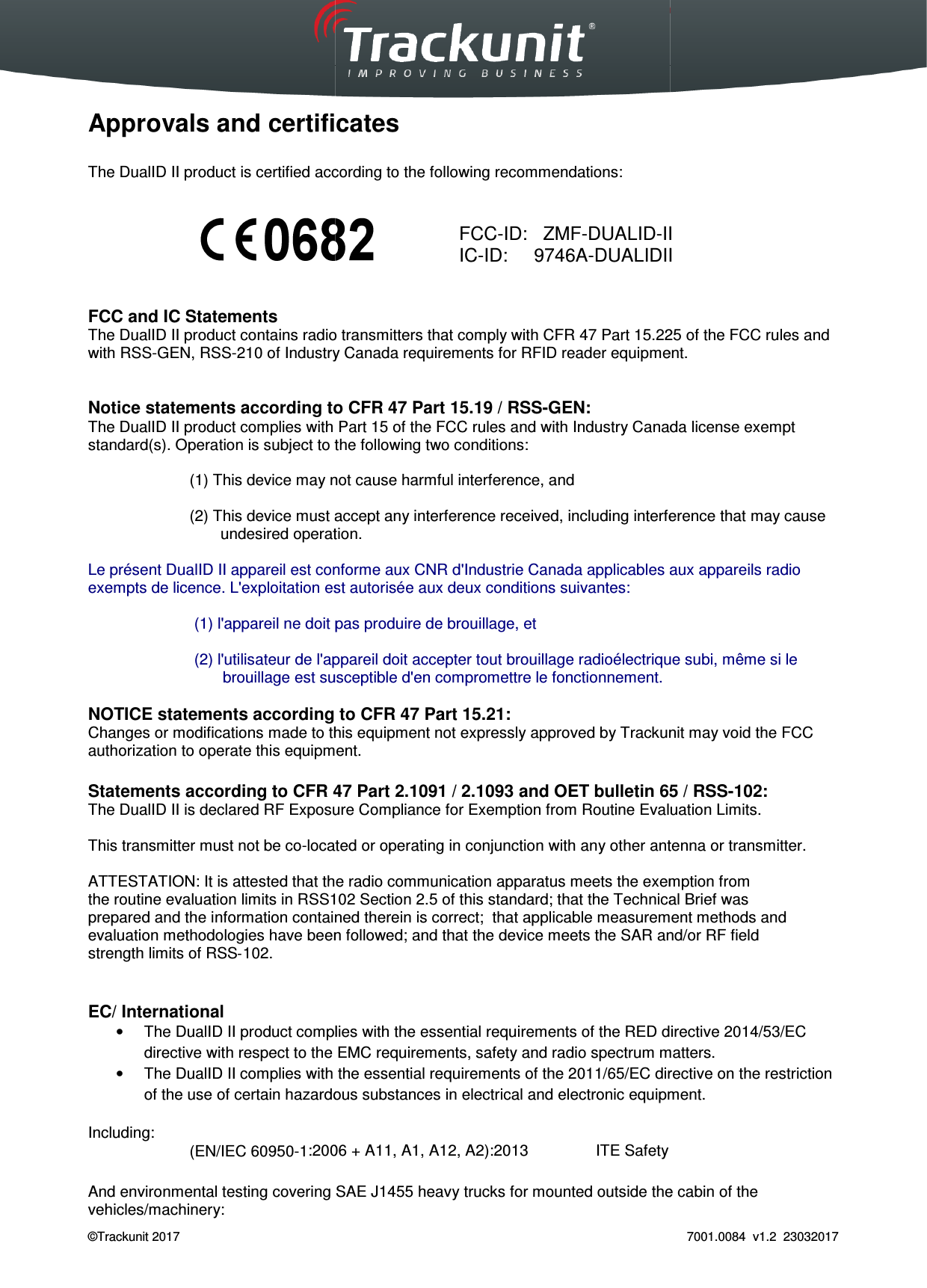  Trackunit 501 DualID_User guide v.1.0  ©Trackunit 2017    Approvals and certificates The DualID II product is certified according to the following recommendations           FCC and IC Statements The DualID II product contains radio transmitters that comply with with RSS-GEN, RSS-210 of Industry Canada requirements  Notice statements according to CFR 47 Part The DualID II product complies with Part 15 of the FCC rulesstandard(s). Operation is subject to the following two conditions: (1) This device may not cause harmful interference, and (2) This device must accept any interference received, includingundesired operation. Le présent DualID II appareil est conforme aux CNR d&apos;Industrie Canada applicables aux appareils radio exempts de licence. L&apos;exploitation est autorisée aux (1) l&apos;appareil ne doit pas produire de brouillage, et  (2) l&apos;utilisateur de l&apos;appareil doit accepter tout brouillage radioélectrique subi, même si le brouillage est susceptible d&apos;en compromettre le fonctionnement. NOTICE statements according to CFR 47 Part 15.21:Changes or modifications made to this equipment not expressly approved by Trackunit may void the FCC authorization to operate this equipment. Statements according to CFR 47 Part 2.1091 / 2.1093 and OET bulletin 6The DualID II is declared RF Exposure Compliance for Exemption from Routine This transmitter must not be co-located or operating in conjunction with any other antenna or transmitter. ATTESTATION: It is attested that the radiothe routine evaluation limits in RSS102 prepared and the information contained thereievaluation methodologies have been followed; and that the device meets the SAR and/or RF fieldstrength limits of RSS‐102.   EC/ International •  The DualID II product compldirective with respect to the EMC requirements, safety and radio spectrum matters.•  The DualID II complies with the essential requirements of the 2011/65/EC directive on the restrictioof the use of certain hazardous substances in electrical and electronic equipment. Including: (EN/IEC 60950-1:2006 And environmental testing covering vehicles/machinery: _User guide v.1.0   Approvals and certificates product is certified according to the following recommendations:  contains radio transmitters that comply with CFR 47 Part 15.225 of Industry Canada requirements for RFID reader equipmentNotice statements according to CFR 47 Part 15.19 / RSS-GEN: product complies with Part 15 of the FCC rules and with Industry Canada license exempt subject to the following two conditions: (1) This device may not cause harmful interference, and ce must accept any interference received, including interference that may cause undesired operation. appareil est conforme aux CNR d&apos;Industrie Canada applicables aux appareils radio exempts de licence. L&apos;exploitation est autorisée aux deux conditions suivantes: (1) l&apos;appareil ne doit pas produire de brouillage, et (2) l&apos;utilisateur de l&apos;appareil doit accepter tout brouillage radioélectrique subi, même si le brouillage est susceptible d&apos;en compromettre le fonctionnement. statements according to CFR 47 Part 15.21: Changes or modifications made to this equipment not expressly approved by Trackunit may void the FCC authorization to operate this equipment. Statements according to CFR 47 Part 2.1091 / 2.1093 and OET bulletin 65 / RSSRF Exposure Compliance for Exemption from Routine Evaluation Limitslocated or operating in conjunction with any other antenna or transmitter.that the radio communication apparatus meets the exemption fromRSS102 Section 2.5 of this standard; that the Technical Brief wasprepared and the information contained therein is correct;  that applicable measurement methods and methodologies have been followed; and that the device meets the SAR and/or RF fieldcomplies with the essential requirements of the RED directive 2014/53/directive with respect to the EMC requirements, safety and radio spectrum matters.complies with the essential requirements of the 2011/65/EC directive on the restrictioof the use of certain hazardous substances in electrical and electronic equipment.:2006 + A11, A1, A12, A2):2013  ITE Safety And environmental testing covering SAE J1455 heavy trucks for mounted outside the cabin of the  FCC-ID:   ZMF-DUALID-IIIC-ID:     9746A-DUALIDII 7001.0084  v1.2  23032017 Part 15.225 of the FCC rules and for RFID reader equipment. and with Industry Canada license exempt interference that may cause appareil est conforme aux CNR d&apos;Industrie Canada applicables aux appareils radio (2) l&apos;utilisateur de l&apos;appareil doit accepter tout brouillage radioélectrique subi, même si le  Changes or modifications made to this equipment not expressly approved by Trackunit may void the FCC 5 / RSS-102: Evaluation Limits.  located or operating in conjunction with any other antenna or transmitter. communication apparatus meets the exemption from Section 2.5 of this standard; that the Technical Brief was n is correct;  that applicable measurement methods and methodologies have been followed; and that the device meets the SAR and/or RF field RED directive 2014/53/EC directive with respect to the EMC requirements, safety and radio spectrum matters. complies with the essential requirements of the 2011/65/EC directive on the restriction of the use of certain hazardous substances in electrical and electronic equipment.  the cabin of the II II 