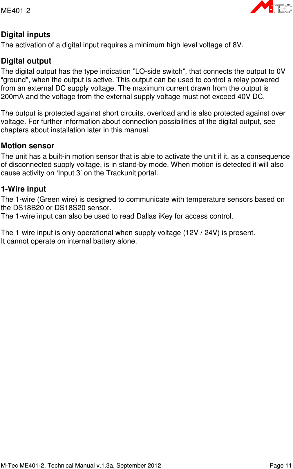 ME401-2       M-Tec ME401-2, Technical Manual v.1.3a, September 2012   Page 11 Digital inputs  The activation of a digital input requires a minimum high level voltage of 8V.  Digital output The digital output has the type indication ”LO-side switch”, that connects the output to 0V “ground”, when the output is active. This output can be used to control a relay powered from an external DC supply voltage. The maximum current drawn from the output is 200mA and the voltage from the external supply voltage must not exceed 40V DC.  The output is protected against short circuits, overload and is also protected against over voltage. For further information about connection possibilities of the digital output, see chapters about installation later in this manual.  Motion sensor The unit has a built-in motion sensor that is able to activate the unit if it, as a consequence of disconnected supply voltage, is in stand-by mode. When motion is detected it will also cause activity on ‘Input 3’ on the Trackunit portal. 1-Wire input The 1-wire (Green wire) is designed to communicate with temperature sensors based on the DS18B20 or DS18S20 sensor.  The 1-wire input can also be used to read Dallas iKey for access control.  The 1-wire input is only operational when supply voltage (12V / 24V) is present. It cannot operate on internal battery alone.  