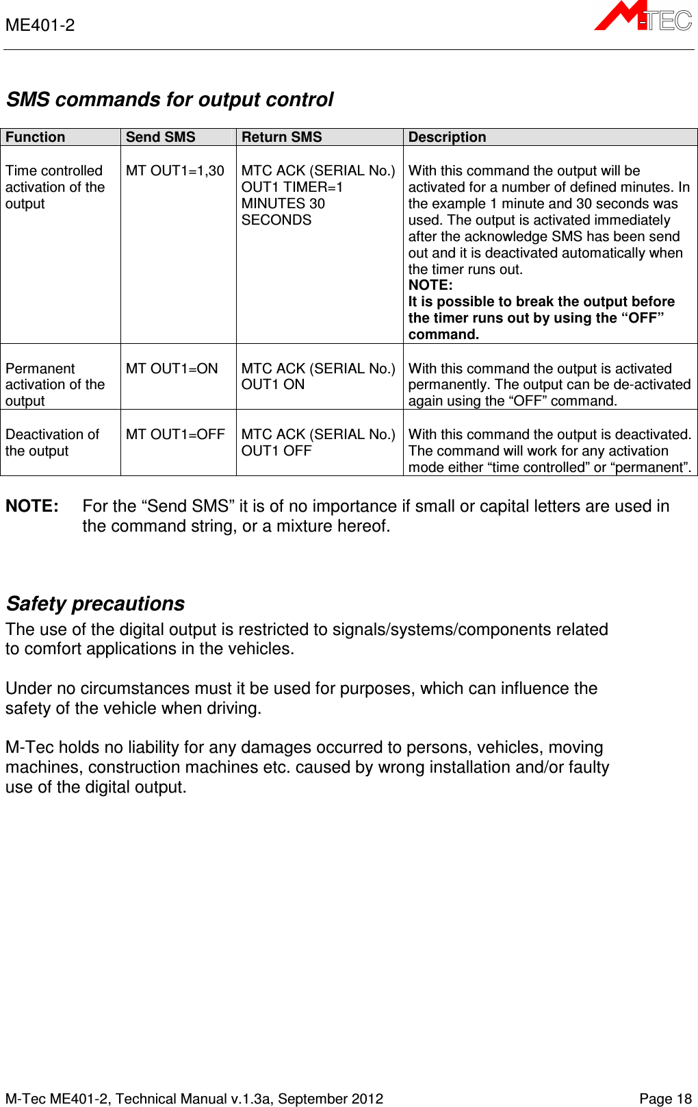 ME401-2       M-Tec ME401-2, Technical Manual v.1.3a, September 2012   Page 18 SMS commands for output control  Function Send SMS Return SMS Description  Time controlled activation of the output   MT OUT1=1,30  MTC ACK (SERIAL No.) OUT1 TIMER=1 MINUTES 30 SECONDS  With this command the output will be activated for a number of defined minutes. In the example 1 minute and 30 seconds was used. The output is activated immediately after the acknowledge SMS has been send out and it is deactivated automatically when the timer runs out. NOTE: It is possible to break the output before the timer runs out by using the “OFF” command.  Permanent activation of the output  MT OUT1=ON  MTC ACK (SERIAL No.) OUT1 ON  With this command the output is activated permanently. The output can be de-activated again using the “OFF” command.  Deactivation of the output   MT OUT1=OFF  MTC ACK (SERIAL No.) OUT1 OFF  With this command the output is deactivated. The command will work for any activation mode either “time controlled” or “permanent”.  NOTE:  For the “Send SMS” it is of no importance if small or capital letters are used in the command string, or a mixture hereof.   Safety precautions   The use of the digital output is restricted to signals/systems/components related to comfort applications in the vehicles.  Under no circumstances must it be used for purposes, which can influence the safety of the vehicle when driving.  M-Tec holds no liability for any damages occurred to persons, vehicles, moving machines, construction machines etc. caused by wrong installation and/or faulty use of the digital output.     