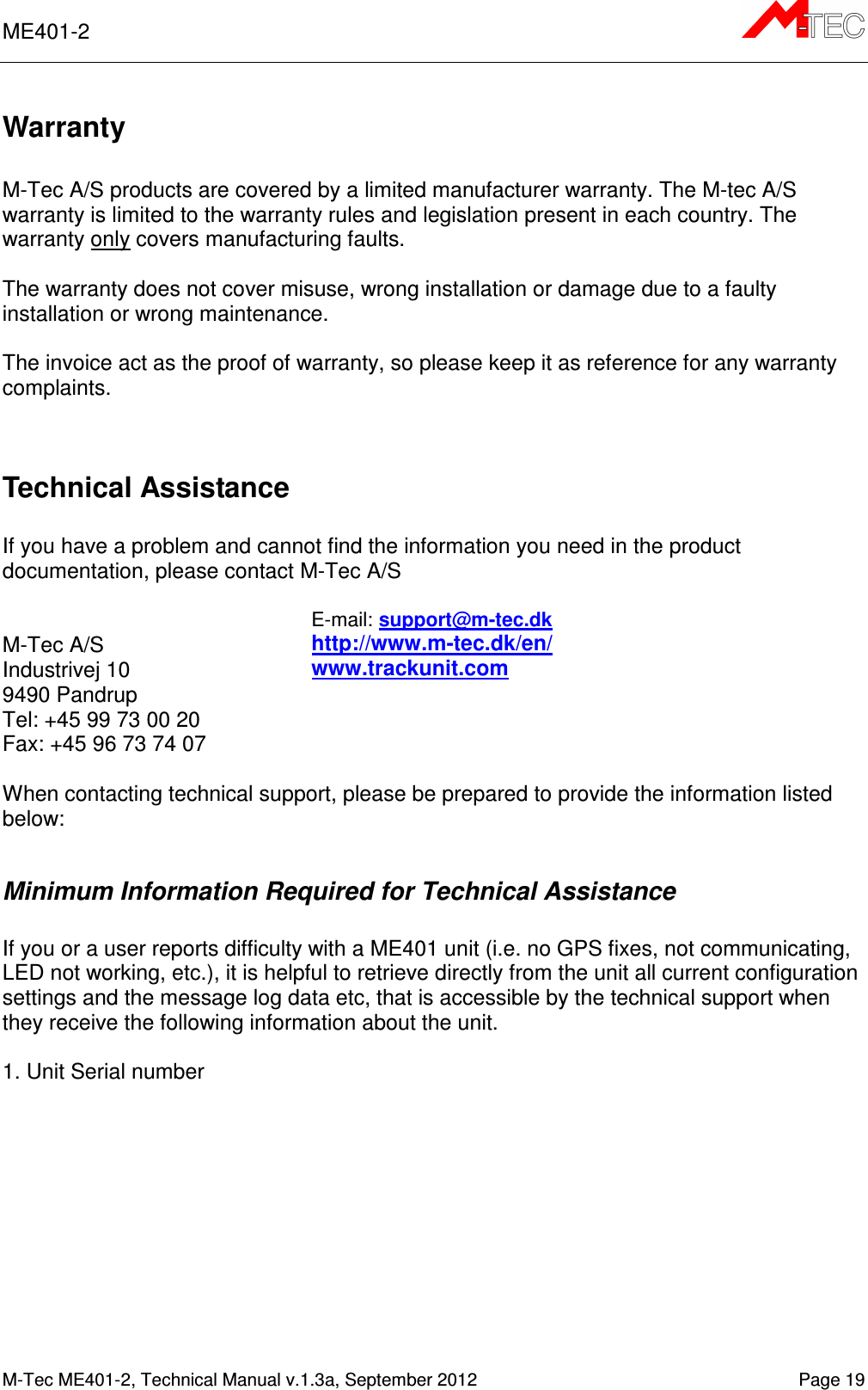 ME401-2       M-Tec ME401-2, Technical Manual v.1.3a, September 2012   Page 19 Warranty  M-Tec A/S products are covered by a limited manufacturer warranty. The M-tec A/S warranty is limited to the warranty rules and legislation present in each country. The warranty only covers manufacturing faults.   The warranty does not cover misuse, wrong installation or damage due to a faulty installation or wrong maintenance.  The invoice act as the proof of warranty, so please keep it as reference for any warranty complaints.   Technical Assistance  If you have a problem and cannot find the information you need in the product documentation, please contact M-Tec A/S    M-Tec A/S Industrivej 10 9490 Pandrup Tel: +45 99 73 00 20 Fax: +45 96 73 74 07 E-mail: support@m-tec.dk  http://www.m-tec.dk/en/ www.trackunit.com           When contacting technical support, please be prepared to provide the information listed below:  Minimum Information Required for Technical Assistance  If you or a user reports difficulty with a ME401 unit (i.e. no GPS fixes, not communicating, LED not working, etc.), it is helpful to retrieve directly from the unit all current configuration settings and the message log data etc, that is accessible by the technical support when they receive the following information about the unit.  1. Unit Serial number 