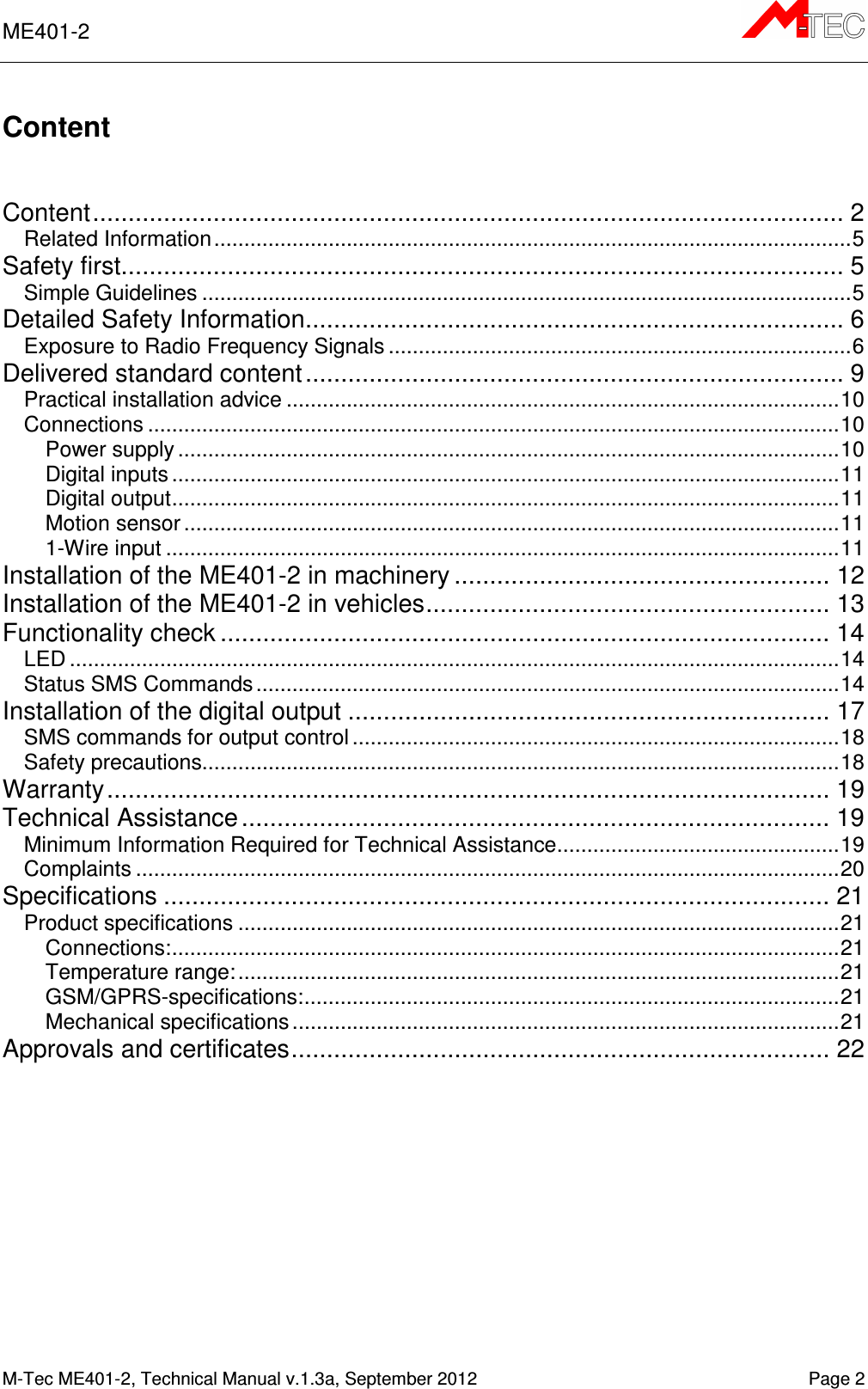 ME401-2      M-Tec ME401-2, Technical Manual v.1.3a, September 2012    Page 2 Content   Content .......................................................................................................... 2 Related Information .......................................................................................................... 5 Safety first...................................................................................................... 5 Simple Guidelines ............................................................................................................ 5 Detailed Safety Information ............................................................................ 6 Exposure to Radio Frequency Signals ............................................................................. 6 Delivered standard content ............................................................................ 9 Practical installation advice ............................................................................................ 10 Connections ................................................................................................................... 10 Power supply .............................................................................................................. 10 Digital inputs ............................................................................................................... 11 Digital output ............................................................................................................... 11 Motion sensor ............................................................................................................. 11 1-Wire input ................................................................................................................ 11 Installation of the ME401-2 in machinery ..................................................... 12 Installation of the ME401-2 in vehicles ......................................................... 13 Functionality check ...................................................................................... 14 LED ................................................................................................................................ 14 Status SMS Commands ................................................................................................. 14 Installation of the digital output .................................................................... 17 SMS commands for output control ................................................................................. 18 Safety precautions.......................................................................................................... 18 Warranty ...................................................................................................... 19 Technical Assistance ................................................................................... 19 Minimum Information Required for Technical Assistance ............................................... 19 Complaints ..................................................................................................................... 20 Specifications .............................................................................................. 21 Product specifications .................................................................................................... 21 Connections: ............................................................................................................... 21 Temperature range: .................................................................................................... 21 GSM/GPRS-specifications: ......................................................................................... 21 Mechanical specifications ........................................................................................... 21 Approvals and certificates ............................................................................ 22    