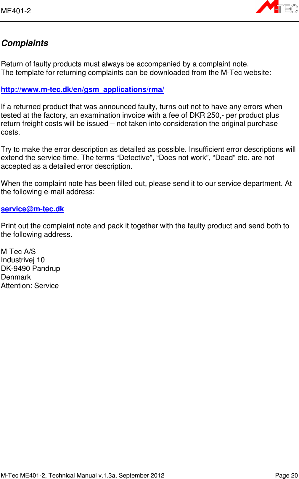 ME401-2      M-Tec ME401-2, Technical Manual v.1.3a, September 2012   Page 20 Complaints  Return of faulty products must always be accompanied by a complaint note. The template for returning complaints can be downloaded from the M-Tec website:   http://www.m-tec.dk/en/gsm_applications/rma/   If a returned product that was announced faulty, turns out not to have any errors when tested at the factory, an examination invoice with a fee of DKR 250,- per product plus return freight costs will be issued – not taken into consideration the original purchase costs.  Try to make the error description as detailed as possible. Insufficient error descriptions will extend the service time. The terms “Defective”, “Does not work”, “Dead” etc. are not accepted as a detailed error description.  When the complaint note has been filled out, please send it to our service department. At the following e-mail address:  service@m-tec.dk  Print out the complaint note and pack it together with the faulty product and send both to the following address.  M-Tec A/S Industrivej 10 DK-9490 Pandrup Denmark Attention: Service  