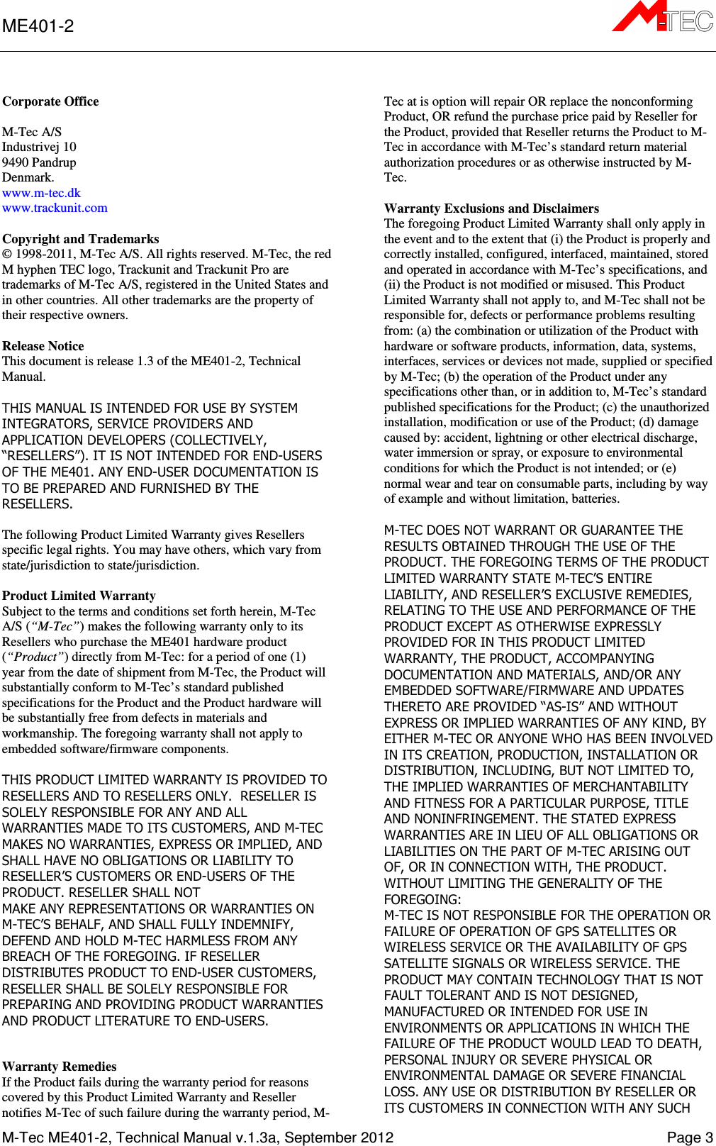 ME401-2      M-Tec ME401-2, Technical Manual v.1.3a, September 2012    Page 3 Corporate Office  M-Tec A/S Industrivej 10 9490 Pandrup Denmark. www.m-tec.dk www.trackunit.com  Copyright and Trademarks © 1998-2011, M-Tec A/S. All rights reserved. M-Tec, the red M hyphen TEC logo, Trackunit and Trackunit Pro are trademarks of M-Tec A/S, registered in the United States and in other countries. All other trademarks are the property of their respective owners.   Release Notice This document is release 1.3 of the ME401-2, Technical Manual.  THIS MANUAL IS INTENDED FOR USE BY SYSTEM INTEGRATORS, SERVICE PROVIDERS AND APPLICATION DEVELOPERS (COLLECTIVELY, “RESELLERS”). IT IS NOT INTENDED FOR END-USERS OF THE ME401. ANY END-USER DOCUMENTATION IS TO BE PREPARED AND FURNISHED BY THE RESELLERS.  The following Product Limited Warranty gives Resellers specific legal rights. You may have others, which vary from state/jurisdiction to state/jurisdiction.  Product Limited Warranty Subject to the terms and conditions set forth herein, M-Tec A/S (“M-Tec”) makes the following warranty only to its Resellers who purchase the ME401 hardware product (“Product”) directly from M-Tec: for a period of one (1) year from the date of shipment from M-Tec, the Product will substantially conform to M-Tec’s standard published specifications for the Product and the Product hardware will be substantially free from defects in materials and workmanship. The foregoing warranty shall not apply to embedded software/firmware components.  THIS PRODUCT LIMITED WARRANTY IS PROVIDED TO RESELLERS AND TO RESELLERS ONLY.  RESELLER IS SOLELY RESPONSIBLE FOR ANY AND ALL WARRANTIES MADE TO ITS CUSTOMERS, AND M-TEC MAKES NO WARRANTIES, EXPRESS OR IMPLIED, AND SHALL HAVE NO OBLIGATIONS OR LIABILITY TO RESELLER’S CUSTOMERS OR END-USERS OF THE PRODUCT. RESELLER SHALL NOT MAKE ANY REPRESENTATIONS OR WARRANTIES ON M-TEC’S BEHALF, AND SHALL FULLY INDEMNIFY, DEFEND AND HOLD M-TEC HARMLESS FROM ANY BREACH OF THE FOREGOING. IF RESELLER DISTRIBUTES PRODUCT TO END-USER CUSTOMERS, RESELLER SHALL BE SOLELY RESPONSIBLE FOR PREPARING AND PROVIDING PRODUCT WARRANTIES AND PRODUCT LITERATURE TO END-USERS.   Warranty Remedies If the Product fails during the warranty period for reasons covered by this Product Limited Warranty and Reseller notifies M-Tec of such failure during the warranty period, M-Tec at is option will repair OR replace the nonconforming Product, OR refund the purchase price paid by Reseller for the Product, provided that Reseller returns the Product to M-Tec in accordance with M-Tec’s standard return material authorization procedures or as otherwise instructed by M-Tec.  Warranty Exclusions and Disclaimers The foregoing Product Limited Warranty shall only apply in the event and to the extent that (i) the Product is properly and correctly installed, configured, interfaced, maintained, stored and operated in accordance with M-Tec’s specifications, and (ii) the Product is not modified or misused. This Product Limited Warranty shall not apply to, and M-Tec shall not be responsible for, defects or performance problems resulting from: (a) the combination or utilization of the Product with hardware or software products, information, data, systems, interfaces, services or devices not made, supplied or specified by M-Tec; (b) the operation of the Product under any specifications other than, or in addition to, M-Tec’s standard published specifications for the Product; (c) the unauthorized installation, modification or use of the Product; (d) damage caused by: accident, lightning or other electrical discharge, water immersion or spray, or exposure to environmental conditions for which the Product is not intended; or (e) normal wear and tear on consumable parts, including by way of example and without limitation, batteries.  M-TEC DOES NOT WARRANT OR GUARANTEE THE RESULTS OBTAINED THROUGH THE USE OF THE PRODUCT. THE FOREGOING TERMS OF THE PRODUCT LIMITED WARRANTY STATE M-TEC’S ENTIRE LIABILITY, AND RESELLER’S EXCLUSIVE REMEDIES, RELATING TO THE USE AND PERFORMANCE OF THE PRODUCT EXCEPT AS OTHERWISE EXPRESSLY PROVIDED FOR IN THIS PRODUCT LIMITED WARRANTY, THE PRODUCT, ACCOMPANYING DOCUMENTATION AND MATERIALS, AND/OR ANY EMBEDDED SOFTWARE/FIRMWARE AND UPDATES THERETO ARE PROVIDED “AS-IS” AND WITHOUT EXPRESS OR IMPLIED WARRANTIES OF ANY KIND, BY EITHER M-TEC OR ANYONE WHO HAS BEEN INVOLVED IN ITS CREATION, PRODUCTION, INSTALLATION OR DISTRIBUTION, INCLUDING, BUT NOT LIMITED TO, THE IMPLIED WARRANTIES OF MERCHANTABILITY AND FITNESS FOR A PARTICULAR PURPOSE, TITLE AND NONINFRINGEMENT. THE STATED EXPRESS WARRANTIES ARE IN LIEU OF ALL OBLIGATIONS OR LIABILITIES ON THE PART OF M-TEC ARISING OUT OF, OR IN CONNECTION WITH, THE PRODUCT. WITHOUT LIMITING THE GENERALITY OF THE FOREGOING: M-TEC IS NOT RESPONSIBLE FOR THE OPERATION OR FAILURE OF OPERATION OF GPS SATELLITES OR WIRELESS SERVICE OR THE AVAILABILITY OF GPS SATELLITE SIGNALS OR WIRELESS SERVICE. THE PRODUCT MAY CONTAIN TECHNOLOGY THAT IS NOT FAULT TOLERANT AND IS NOT DESIGNED, MANUFACTURED OR INTENDED FOR USE IN ENVIRONMENTS OR APPLICATIONS IN WHICH THE FAILURE OF THE PRODUCT WOULD LEAD TO DEATH, PERSONAL INJURY OR SEVERE PHYSICAL OR ENVIRONMENTAL DAMAGE OR SEVERE FINANCIAL LOSS. ANY USE OR DISTRIBUTION BY RESELLER OR ITS CUSTOMERS IN CONNECTION WITH ANY SUCH 