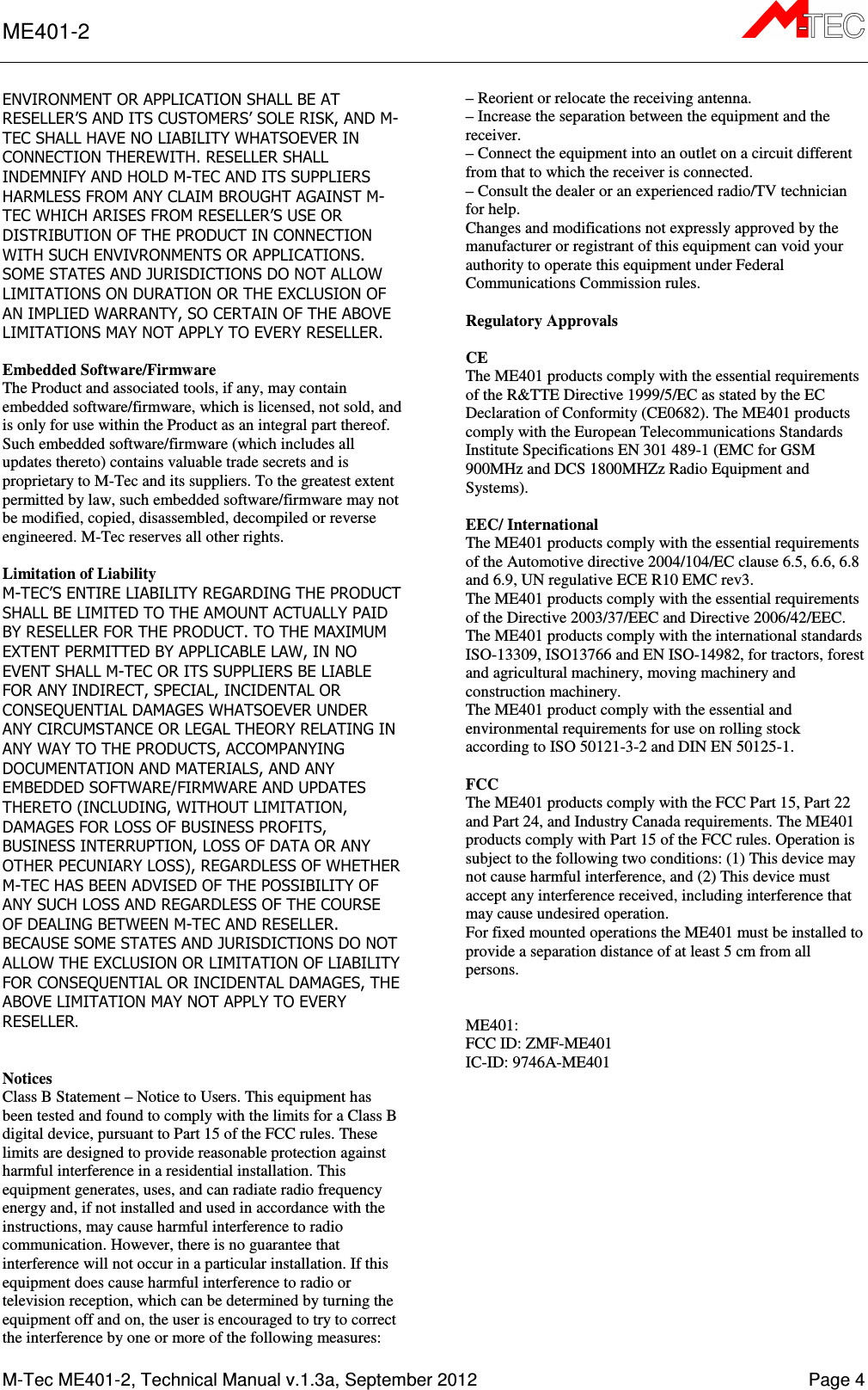ME401-2      M-Tec ME401-2, Technical Manual v.1.3a, September 2012    Page 4 ENVIRONMENT OR APPLICATION SHALL BE AT RESELLER’S AND ITS CUSTOMERS’ SOLE RISK, AND M-TEC SHALL HAVE NO LIABILITY WHATSOEVER IN CONNECTION THEREWITH. RESELLER SHALL INDEMNIFY AND HOLD M-TEC AND ITS SUPPLIERS HARMLESS FROM ANY CLAIM BROUGHT AGAINST M-TEC WHICH ARISES FROM RESELLER’S USE OR DISTRIBUTION OF THE PRODUCT IN CONNECTION WITH SUCH ENVIVRONMENTS OR APPLICATIONS. SOME STATES AND JURISDICTIONS DO NOT ALLOW LIMITATIONS ON DURATION OR THE EXCLUSION OF AN IMPLIED WARRANTY, SO CERTAIN OF THE ABOVE LIMITATIONS MAY NOT APPLY TO EVERY RESELLER.  Embedded Software/Firmware The Product and associated tools, if any, may contain embedded software/firmware, which is licensed, not sold, and is only for use within the Product as an integral part thereof. Such embedded software/firmware (which includes all updates thereto) contains valuable trade secrets and is proprietary to M-Tec and its suppliers. To the greatest extent permitted by law, such embedded software/firmware may not be modified, copied, disassembled, decompiled or reverse engineered. M-Tec reserves all other rights.  Limitation of Liability M-TEC’S ENTIRE LIABILITY REGARDING THE PRODUCT SHALL BE LIMITED TO THE AMOUNT ACTUALLY PAID BY RESELLER FOR THE PRODUCT. TO THE MAXIMUM EXTENT PERMITTED BY APPLICABLE LAW, IN NO EVENT SHALL M-TEC OR ITS SUPPLIERS BE LIABLE FOR ANY INDIRECT, SPECIAL, INCIDENTAL OR CONSEQUENTIAL DAMAGES WHATSOEVER UNDER ANY CIRCUMSTANCE OR LEGAL THEORY RELATING IN ANY WAY TO THE PRODUCTS, ACCOMPANYING DOCUMENTATION AND MATERIALS, AND ANY EMBEDDED SOFTWARE/FIRMWARE AND UPDATES THERETO (INCLUDING, WITHOUT LIMITATION, DAMAGES FOR LOSS OF BUSINESS PROFITS, BUSINESS INTERRUPTION, LOSS OF DATA OR ANY OTHER PECUNIARY LOSS), REGARDLESS OF WHETHER M-TEC HAS BEEN ADVISED OF THE POSSIBILITY OF ANY SUCH LOSS AND REGARDLESS OF THE COURSE OF DEALING BETWEEN M-TEC AND RESELLER. BECAUSE SOME STATES AND JURISDICTIONS DO NOT ALLOW THE EXCLUSION OR LIMITATION OF LIABILITY FOR CONSEQUENTIAL OR INCIDENTAL DAMAGES, THE ABOVE LIMITATION MAY NOT APPLY TO EVERY RESELLER.   Notices Class B Statement – Notice to Users. This equipment has been tested and found to comply with the limits for a Class B digital device, pursuant to Part 15 of the FCC rules. These limits are designed to provide reasonable protection against harmful interference in a residential installation. This equipment generates, uses, and can radiate radio frequency energy and, if not installed and used in accordance with the instructions, may cause harmful interference to radio communication. However, there is no guarantee that interference will not occur in a particular installation. If this equipment does cause harmful interference to radio or television reception, which can be determined by turning the equipment off and on, the user is encouraged to try to correct the interference by one or more of the following measures: – Reorient or relocate the receiving antenna. – Increase the separation between the equipment and the receiver. – Connect the equipment into an outlet on a circuit different from that to which the receiver is connected. – Consult the dealer or an experienced radio/TV technician for help. Changes and modifications not expressly approved by the manufacturer or registrant of this equipment can void your authority to operate this equipment under Federal Communications Commission rules.  Regulatory Approvals  CE The ME401 products comply with the essential requirements of the R&amp;TTE Directive 1999/5/EC as stated by the EC Declaration of Conformity (CE0682). The ME401 products comply with the European Telecommunications Standards Institute Specifications EN 301 489-1 (EMC for GSM 900MHz and DCS 1800MHZz Radio Equipment and Systems).  EEC/ International The ME401 products comply with the essential requirements of the Automotive directive 2004/104/EC clause 6.5, 6.6, 6.8 and 6.9, UN regulative ECE R10 EMC rev3. The ME401 products comply with the essential requirements of the Directive 2003/37/EEC and Directive 2006/42/EEC. The ME401 products comply with the international standards ISO-13309, ISO13766 and EN ISO-14982, for tractors, forest and agricultural machinery, moving machinery and construction machinery. The ME401 product comply with the essential and environmental requirements for use on rolling stock according to ISO 50121-3-2 and DIN EN 50125-1.  FCC  The ME401 products comply with the FCC Part 15, Part 22 and Part 24, and Industry Canada requirements. The ME401 products comply with Part 15 of the FCC rules. Operation is subject to the following two conditions: (1) This device may not cause harmful interference, and (2) This device must accept any interference received, including interference that may cause undesired operation. For fixed mounted operations the ME401 must be installed to provide a separation distance of at least 5 cm from all persons.   ME401: FCC ID: ZMF-ME401 IC-ID: 9746A-ME401  