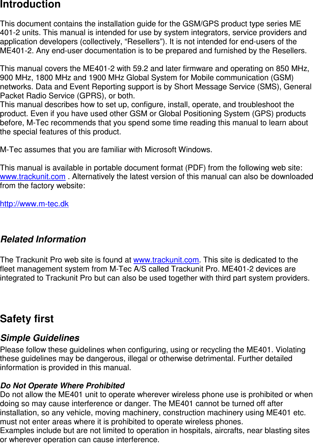  Introduction  This document contains the installation guide for the GSM/GPS product type series ME 401-2 units. This manual is intended for use by system integrators, service providers and application developers (collectively, “Resellers”). It is not intended for end-users of the ME401-2. Any end-user documentation is to be prepared and furnished by the Resellers.  This manual covers the ME401-2 with 59.2 and later firmware and operating on 850 MHz, 900 MHz, 1800 MHz and 1900 MHz Global System for Mobile communication (GSM) networks. Data and Event Reporting support is by Short Message Service (SMS), General Packet Radio Service (GPRS), or both.  This manual describes how to set up, configure, install, operate, and troubleshoot the product. Even if you have used other GSM or Global Positioning System (GPS) products before, M-Tec recommends that you spend some time reading this manual to learn about the special features of this product.   M-Tec assumes that you are familiar with Microsoft Windows.  This manual is available in portable document format (PDF) from the following web site: www.trackunit.com . Alternatively the latest version of this manual can also be downloaded from the factory website:  http://www.m-tec.dk     Related Information  The Trackunit Pro web site is found at www.trackunit.com. This site is dedicated to the fleet management system from M-Tec A/S called Trackunit Pro. ME401-2 devices are integrated to Trackunit Pro but can also be used together with third part system providers.    Safety first Simple Guidelines Please follow these guidelines when configuring, using or recycling the ME401. Violating these guidelines may be dangerous, illegal or otherwise detrimental. Further detailed information is provided in this manual.  Do Not Operate Where Prohibited Do not allow the ME401 unit to operate wherever wireless phone use is prohibited or when doing so may cause interference or danger. The ME401 cannot be turned off after installation, so any vehicle, moving machinery, construction machinery using ME401 etc. must not enter areas where it is prohibited to operate wireless phones. Examples include but are not limited to operation in hospitals, aircrafts, near blasting sites or wherever operation can cause interference.  