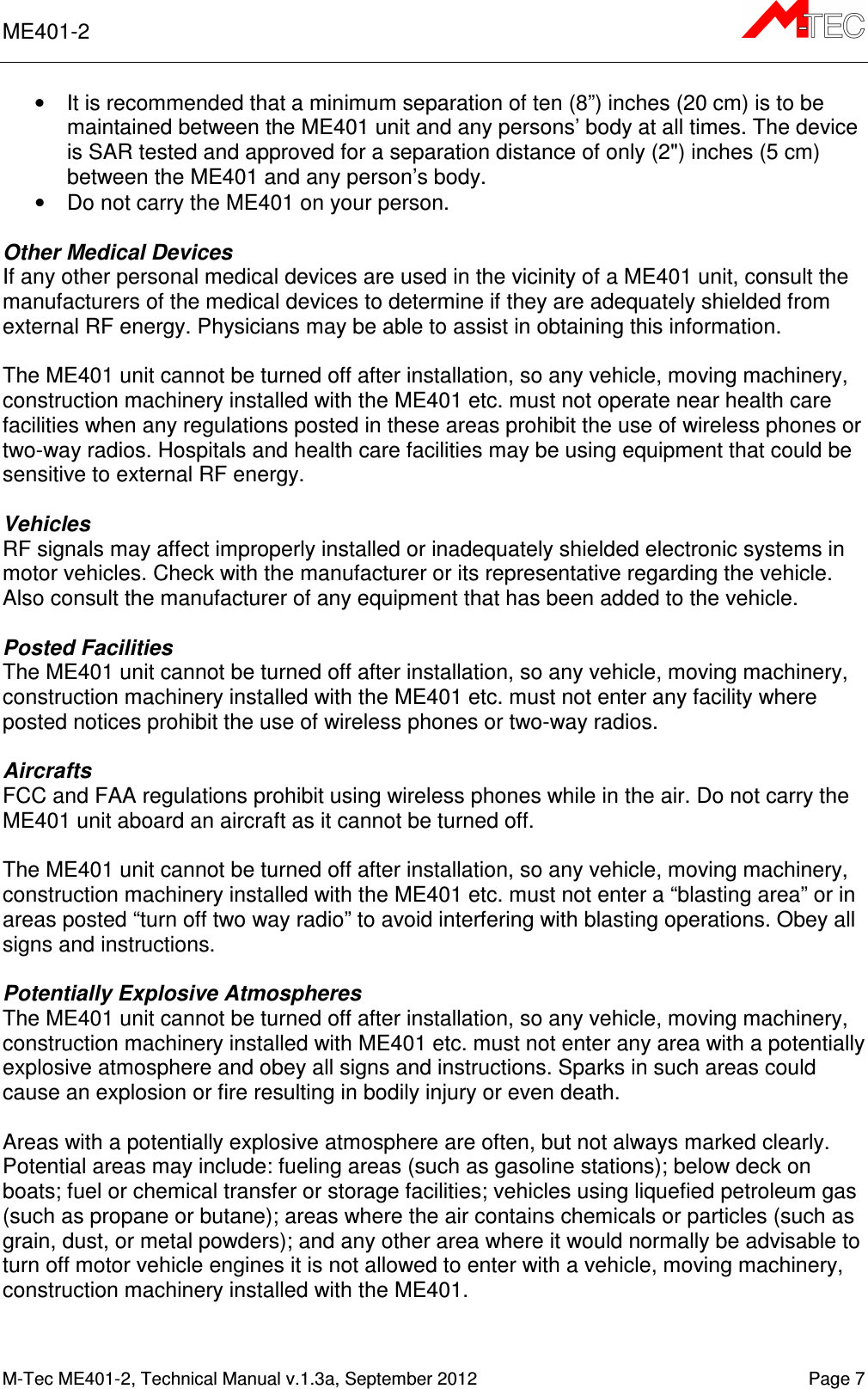 ME401-2       M-Tec ME401-2, Technical Manual v.1.3a, September 2012    Page 7 •  It is recommended that a minimum separation of ten (8”) inches (20 cm) is to be maintained between the ME401 unit and any persons’ body at all times. The device is SAR tested and approved for a separation distance of only (2&quot;) inches (5 cm) between the ME401 and any person’s body. •  Do not carry the ME401 on your person.  Other Medical Devices If any other personal medical devices are used in the vicinity of a ME401 unit, consult the manufacturers of the medical devices to determine if they are adequately shielded from external RF energy. Physicians may be able to assist in obtaining this information.  The ME401 unit cannot be turned off after installation, so any vehicle, moving machinery, construction machinery installed with the ME401 etc. must not operate near health care facilities when any regulations posted in these areas prohibit the use of wireless phones or two-way radios. Hospitals and health care facilities may be using equipment that could be sensitive to external RF energy.  Vehicles RF signals may affect improperly installed or inadequately shielded electronic systems in motor vehicles. Check with the manufacturer or its representative regarding the vehicle. Also consult the manufacturer of any equipment that has been added to the vehicle.  Posted Facilities The ME401 unit cannot be turned off after installation, so any vehicle, moving machinery, construction machinery installed with the ME401 etc. must not enter any facility where posted notices prohibit the use of wireless phones or two-way radios.  Aircrafts FCC and FAA regulations prohibit using wireless phones while in the air. Do not carry the ME401 unit aboard an aircraft as it cannot be turned off.  The ME401 unit cannot be turned off after installation, so any vehicle, moving machinery, construction machinery installed with the ME401 etc. must not enter a “blasting area” or in areas posted “turn off two way radio” to avoid interfering with blasting operations. Obey all signs and instructions.  Potentially Explosive Atmospheres The ME401 unit cannot be turned off after installation, so any vehicle, moving machinery, construction machinery installed with ME401 etc. must not enter any area with a potentially explosive atmosphere and obey all signs and instructions. Sparks in such areas could cause an explosion or fire resulting in bodily injury or even death.  Areas with a potentially explosive atmosphere are often, but not always marked clearly. Potential areas may include: fueling areas (such as gasoline stations); below deck on boats; fuel or chemical transfer or storage facilities; vehicles using liquefied petroleum gas (such as propane or butane); areas where the air contains chemicals or particles (such as grain, dust, or metal powders); and any other area where it would normally be advisable to turn off motor vehicle engines it is not allowed to enter with a vehicle, moving machinery, construction machinery installed with the ME401.   