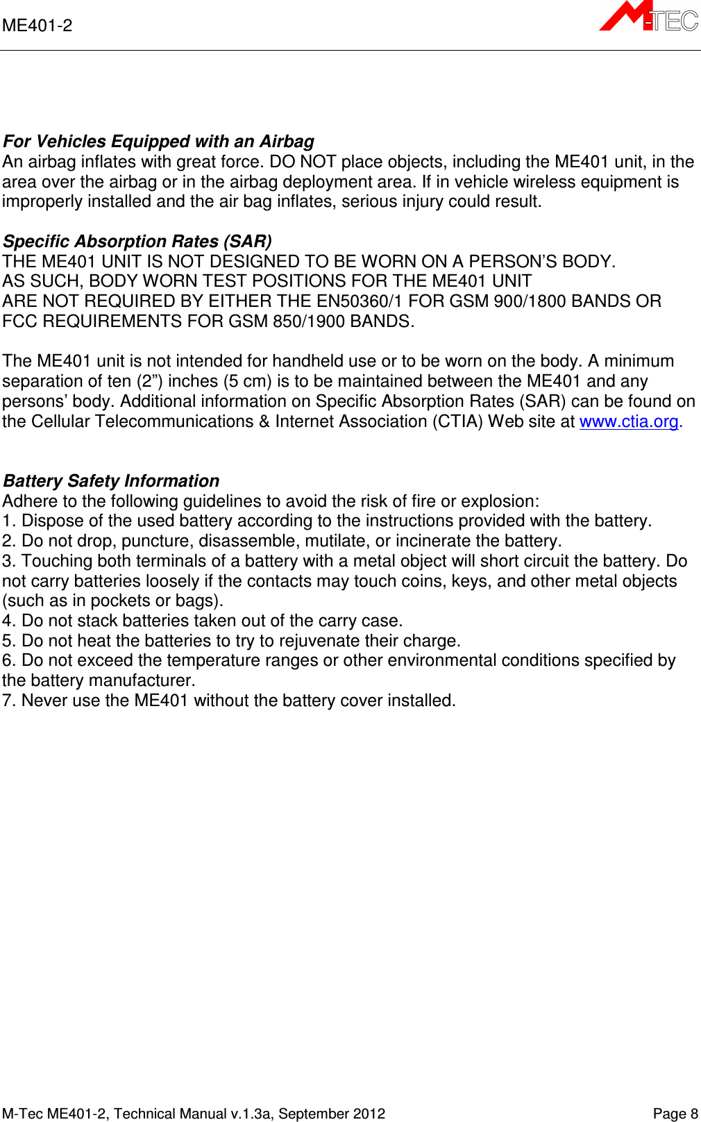 ME401-2       M-Tec ME401-2, Technical Manual v.1.3a, September 2012    Page 8    For Vehicles Equipped with an Airbag An airbag inflates with great force. DO NOT place objects, including the ME401 unit, in the area over the airbag or in the airbag deployment area. If in vehicle wireless equipment is improperly installed and the air bag inflates, serious injury could result.  Specific Absorption Rates (SAR) THE ME401 UNIT IS NOT DESIGNED TO BE WORN ON A PERSON’S BODY.  AS SUCH, BODY WORN TEST POSITIONS FOR THE ME401 UNIT  ARE NOT REQUIRED BY EITHER THE EN50360/1 FOR GSM 900/1800 BANDS OR FCC REQUIREMENTS FOR GSM 850/1900 BANDS.  The ME401 unit is not intended for handheld use or to be worn on the body. A minimum separation of ten (2”) inches (5 cm) is to be maintained between the ME401 and any persons’ body. Additional information on Specific Absorption Rates (SAR) can be found on the Cellular Telecommunications &amp; Internet Association (CTIA) Web site at www.ctia.org.   Battery Safety Information Adhere to the following guidelines to avoid the risk of fire or explosion: 1. Dispose of the used battery according to the instructions provided with the battery. 2. Do not drop, puncture, disassemble, mutilate, or incinerate the battery. 3. Touching both terminals of a battery with a metal object will short circuit the battery. Do not carry batteries loosely if the contacts may touch coins, keys, and other metal objects (such as in pockets or bags). 4. Do not stack batteries taken out of the carry case. 5. Do not heat the batteries to try to rejuvenate their charge. 6. Do not exceed the temperature ranges or other environmental conditions specified by the battery manufacturer. 7. Never use the ME401 without the battery cover installed.    