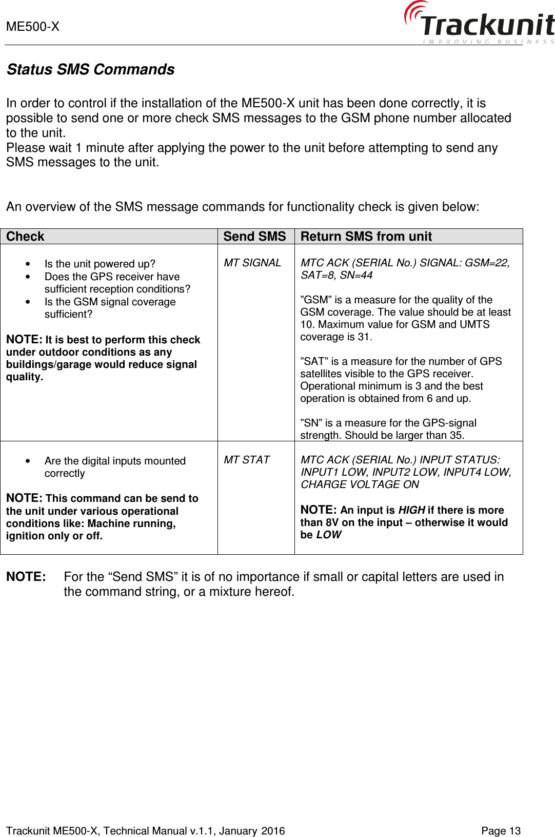 ME500-X       Trackunit ME500-X, Technical Manual v.1.1, January 2016   Page 13 Status SMS Commands  In order to control if the installation of the ME500-X unit has been done correctly, it is possible to send one or more check SMS messages to the GSM phone number allocated to the unit.  Please wait 1 minute after applying the power to the unit before attempting to send any SMS messages to the unit.   An overview of the SMS message commands for functionality check is given below:   Check Send SMS Return SMS from unit  &bull;  Is the unit powered up? &bull;  Does the GPS receiver have sufficient reception conditions? &bull;  Is the GSM signal coverage sufficient?  NOTE: It is best to perform this check under outdoor conditions as any buildings/garage would reduce signal quality.    MT SIGNAL  MTC ACK (SERIAL No.) SIGNAL: GSM=22, SAT=8, SN=44  &rdquo;GSM&rdquo; is a measure for the quality of the GSM coverage. The value should be at least 10. Maximum value for GSM and UMTS coverage is 31.  &rdquo;SAT&rdquo; is a measure for the number of GPS satellites visible to the GPS receiver. Operational minimum is 3 and the best operation is obtained from 6 and up.  &rdquo;SN&rdquo; is a measure for the GPS-signal strength. Should be larger than 35.  &bull;  Are the digital inputs mounted correctly  NOTE: This command can be send to the unit under various operational conditions like: Machine running, ignition only or off.   MT STAT  MTC ACK (SERIAL No.) INPUT STATUS: INPUT1 LOW, INPUT2 LOW, INPUT4 LOW, CHARGE VOLTAGE ON  NOTE: An input is HIGH if there is more than 8V on the input &ndash; otherwise it would be LOW  NOTE:  For the &ldquo;Send SMS&rdquo; it is of no importance if small or capital letters are used in the command string, or a mixture hereof.    