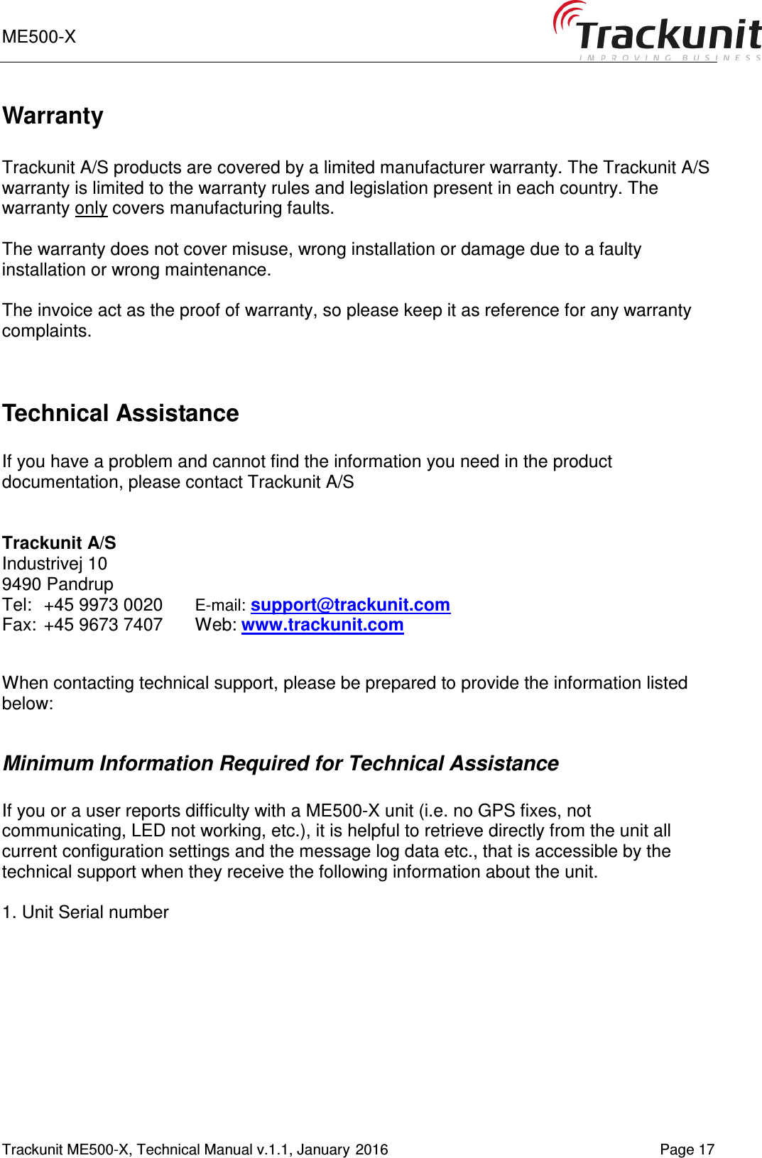 ME500-X       Trackunit ME500-X, Technical Manual v.1.1, January 2016   Page 17 Warranty  Trackunit A/S products are covered by a limited manufacturer warranty. The Trackunit A/S warranty is limited to the warranty rules and legislation present in each country. The warranty only covers manufacturing faults.   The warranty does not cover misuse, wrong installation or damage due to a faulty installation or wrong maintenance.  The invoice act as the proof of warranty, so please keep it as reference for any warranty complaints.   Technical Assistance  If you have a problem and cannot find the information you need in the product documentation, please contact Trackunit A/S    Trackunit A/S    Industrivej 10   9490 Pandrup    Tel:  +45 9973 0020 E-mail: support@trackunit.com Fax:  +45 9673 7407  Web: www.trackunit.com     When contacting technical support, please be prepared to provide the information listed below:  Minimum Information Required for Technical Assistance  If you or a user reports difficulty with a ME500-X unit (i.e. no GPS fixes, not communicating, LED not working, etc.), it is helpful to retrieve directly from the unit all current configuration settings and the message log data etc., that is accessible by the technical support when they receive the following information about the unit.  1. Unit Serial number 