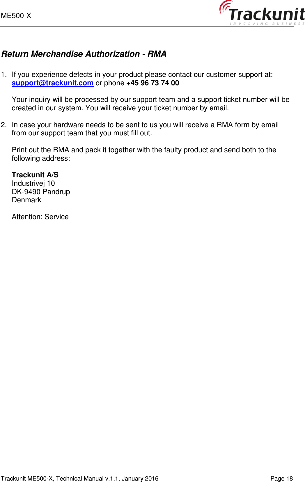 ME500-X    1-9   Trackunit ME500-X, Technical Manual v.1.1, January 2016   Page 18 Return Merchandise Authorization - RMA  1.  If you experience defects in your product please contact our customer support at: support@trackunit.com or phone +45 96 73 74 00  Your inquiry will be processed by our support team and a support ticket number will be created in our system. You will receive your ticket number by email.  2.  In case your hardware needs to be sent to us you will receive a RMA form by email from our support team that you must fill out.  Print out the RMA and pack it together with the faulty product and send both to the following address:  Trackunit A/S Industrivej 10 DK-9490 Pandrup Denmark  Attention: Service  