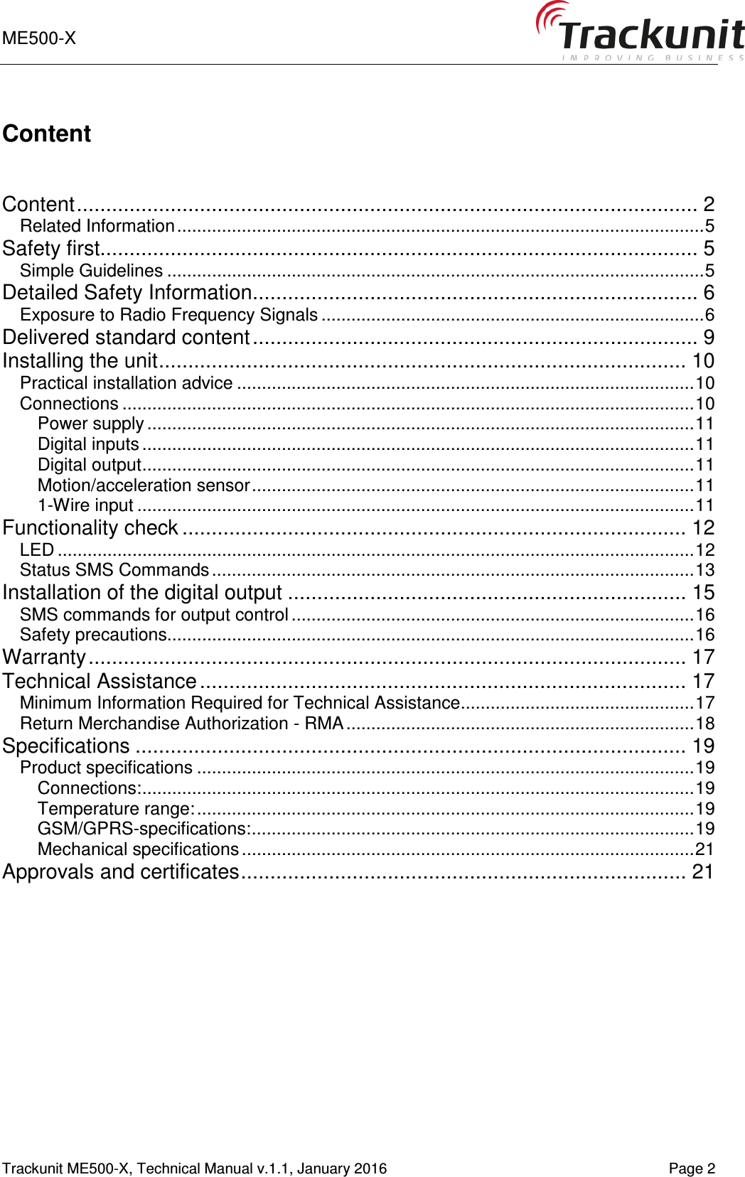 ME500-X      Trackunit ME500-X, Technical Manual v.1.1, January 2016    Page 2 Content   Content .......................................................................................................... 2 Related Information .......................................................................................................... 5 Safety first...................................................................................................... 5 Simple Guidelines ............................................................................................................ 5 Detailed Safety Information ............................................................................ 6 Exposure to Radio Frequency Signals ............................................................................. 6 Delivered standard content ............................................................................ 9 Installing the unit .......................................................................................... 10 Practical installation advice ............................................................................................ 10 Connections ................................................................................................................... 10 Power supply .............................................................................................................. 11 Digital inputs ............................................................................................................... 11 Digital output ............................................................................................................... 11 Motion/acceleration sensor ......................................................................................... 11 1-Wire input ................................................................................................................ 11 Functionality check ...................................................................................... 12 LED ................................................................................................................................ 12 Status SMS Commands ................................................................................................. 13 Installation of the digital output .................................................................... 15 SMS commands for output control ................................................................................. 16 Safety precautions.......................................................................................................... 16 Warranty ...................................................................................................... 17 Technical Assistance ................................................................................... 17 Minimum Information Required for Technical Assistance ............................................... 17 Return Merchandise Authorization - RMA ...................................................................... 18 Specifications .............................................................................................. 19 Product specifications .................................................................................................... 19 Connections: ............................................................................................................... 19 Temperature range: .................................................................................................... 19 GSM/GPRS-specifications: ......................................................................................... 19 Mechanical specifications ........................................................................................... 21 Approvals and certificates ............................................................................ 21    