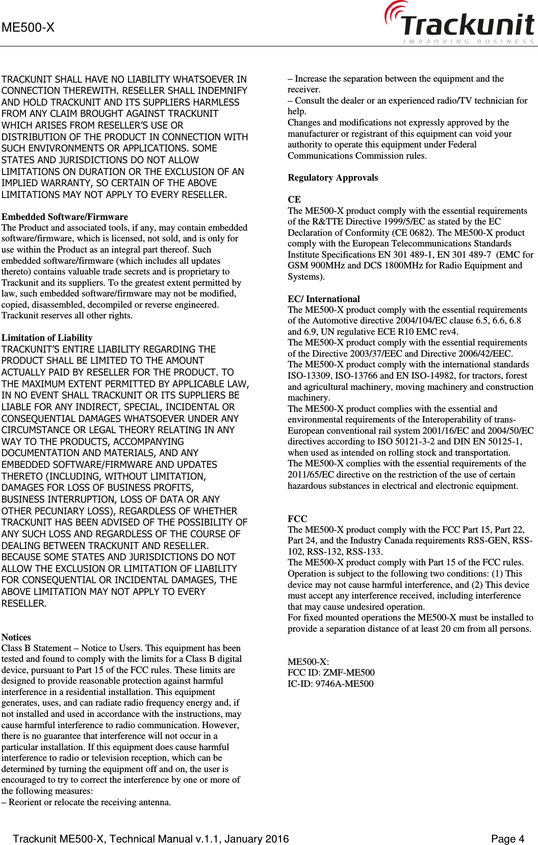 ME500-X      Trackunit ME500-X, Technical Manual v.1.1, January 2016    Page 4 TRACKUNIT SHALL HAVE NO LIABILITY WHATSOEVER IN CONNECTION THEREWITH. RESELLER SHALL INDEMNIFY AND HOLD TRACKUNIT AND ITS SUPPLIERS HARMLESS FROM ANY CLAIM BROUGHT AGAINST TRACKUNIT WHICH ARISES FROM RESELLER&rsquo;S USE OR DISTRIBUTION OF THE PRODUCT IN CONNECTION WITH SUCH ENVIVRONMENTS OR APPLICATIONS. SOME STATES AND JURISDICTIONS DO NOT ALLOW LIMITATIONS ON DURATION OR THE EXCLUSION OF AN IMPLIED WARRANTY, SO CERTAIN OF THE ABOVE LIMITATIONS MAY NOT APPLY TO EVERY RESELLER.  Embedded Software/Firmware The Product and associated tools, if any, may contain embedded software/firmware, which is licensed, not sold, and is only for use within the Product as an integral part thereof. Such embedded software/firmware (which includes all updates thereto) contains valuable trade secrets and is proprietary to Trackunit and its suppliers. To the greatest extent permitted by law, such embedded software/firmware may not be modified, copied, disassembled, decompiled or reverse engineered. Trackunit reserves all other rights.  Limitation of Liability TRACKUNIT&rsquo;S ENTIRE LIABILITY REGARDING THE PRODUCT SHALL BE LIMITED TO THE AMOUNT ACTUALLY PAID BY RESELLER FOR THE PRODUCT. TO THE MAXIMUM EXTENT PERMITTED BY APPLICABLE LAW, IN NO EVENT SHALL TRACKUNIT OR ITS SUPPLIERS BE LIABLE FOR ANY INDIRECT, SPECIAL, INCIDENTAL OR CONSEQUENTIAL DAMAGES WHATSOEVER UNDER ANY CIRCUMSTANCE OR LEGAL THEORY RELATING IN ANY WAY TO THE PRODUCTS, ACCOMPANYING DOCUMENTATION AND MATERIALS, AND ANY EMBEDDED SOFTWARE/FIRMWARE AND UPDATES THERETO (INCLUDING, WITHOUT LIMITATION, DAMAGES FOR LOSS OF BUSINESS PROFITS, BUSINESS INTERRUPTION, LOSS OF DATA OR ANY OTHER PECUNIARY LOSS), REGARDLESS OF WHETHER TRACKUNIT HAS BEEN ADVISED OF THE POSSIBILITY OF ANY SUCH LOSS AND REGARDLESS OF THE COURSE OF DEALING BETWEEN TRACKUNIT AND RESELLER. BECAUSE SOME STATES AND JURISDICTIONS DO NOT ALLOW THE EXCLUSION OR LIMITATION OF LIABILITY FOR CONSEQUENTIAL OR INCIDENTAL DAMAGES, THE ABOVE LIMITATION MAY NOT APPLY TO EVERY RESELLER.   Notices Class B Statement &ndash; Notice to Users. This equipment has been tested and found to comply with the limits for a Class B digital device, pursuant to Part 15 of the FCC rules. These limits are designed to provide reasonable protection against harmful interference in a residential installation. This equipment generates, uses, and can radiate radio frequency energy and, if not installed and used in accordance with the instructions, may cause harmful interference to radio communication. However, there is no guarantee that interference will not occur in a particular installation. If this equipment does cause harmful interference to radio or television reception, which can be determined by turning the equipment off and on, the user is encouraged to try to correct the interference by one or more of the following measures: &ndash; Reorient or relocate the receiving antenna. &ndash; Increase the separation between the equipment and the receiver. &ndash; Consult the dealer or an experienced radio/TV technician for help. Changes and modifications not expressly approved by the manufacturer or registrant of this equipment can void your authority to operate this equipment under Federal Communications Commission rules.  Regulatory Approvals  CE The ME500-X product comply with the essential requirements of the R&amp;TTE Directive 1999/5/EC as stated by the EC Declaration of Conformity (CE 0682). The ME500-X product comply with the European Telecommunications Standards Institute Specifications EN 301 489-1, EN 301 489-7  (EMC for GSM 900MHz and DCS 1800MHz for Radio Equipment and Systems).  EC/ International The ME500-X product comply with the essential requirements of the Automotive directive 2004/104/EC clause 6.5, 6.6, 6.8 and 6.9, UN regulative ECE R10 EMC rev4. The ME500-X product comply with the essential requirements of the Directive 2003/37/EEC and Directive 2006/42/EEC. The ME500-X product comply with the international standards ISO-13309, ISO-13766 and EN ISO-14982, for tractors, forest and agricultural machinery, moving machinery and construction machinery. The ME500-X product complies with the essential and environmental requirements of the Interoperability of trans-European conventional rail system 2001/16/EC and 2004/50/EC directives according to ISO 50121-3-2 and DIN EN 50125-1, when used as intended on rolling stock and transportation. The ME500-X complies with the essential requirements of the 2011/65/EC directive on the restriction of the use of certain hazardous substances in electrical and electronic equipment.   FCC  The ME500-X product comply with the FCC Part 15, Part 22, Part 24, and the Industry Canada requirements RSS-GEN, RSS-102, RSS-132, RSS-133.  The ME500-X product comply with Part 15 of the FCC rules. Operation is subject to the following two conditions: (1) This device may not cause harmful interference, and (2) This device must accept any interference received, including interference that may cause undesired operation. For fixed mounted operations the ME500-X must be installed to provide a separation distance of at least 20 cm from all persons.   ME500-X: FCC ID: ZMF-ME500 IC-ID: 9746A-ME500  