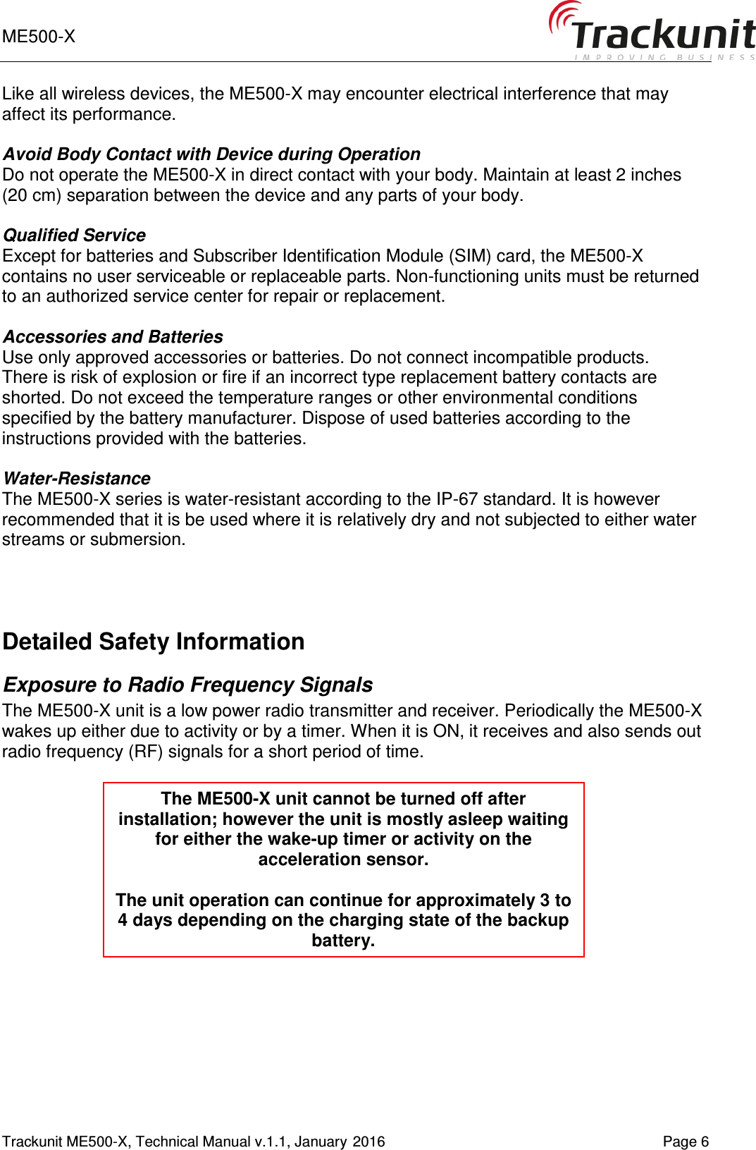 ME500-X       Trackunit ME500-X, Technical Manual v.1.1, January 2016    Page 6 Like all wireless devices, the ME500-X may encounter electrical interference that may affect its performance.  Avoid Body Contact with Device during Operation Do not operate the ME500-X in direct contact with your body. Maintain at least 2 inches (20 cm) separation between the device and any parts of your body.  Qualified Service Except for batteries and Subscriber Identification Module (SIM) card, the ME500-X contains no user serviceable or replaceable parts. Non-functioning units must be returned to an authorized service center for repair or replacement.  Accessories and Batteries Use only approved accessories or batteries. Do not connect incompatible products. There is risk of explosion or fire if an incorrect type replacement battery contacts are shorted. Do not exceed the temperature ranges or other environmental conditions specified by the battery manufacturer. Dispose of used batteries according to the instructions provided with the batteries.  Water-Resistance The ME500-X series is water-resistant according to the IP-67 standard. It is however recommended that it is be used where it is relatively dry and not subjected to either water streams or submersion.    Detailed Safety Information Exposure to Radio Frequency Signals The ME500-X unit is a low power radio transmitter and receiver. Periodically the ME500-X wakes up either due to activity or by a timer. When it is ON, it receives and also sends out radio frequency (RF) signals for a short period of time.       The ME500-X unit cannot be turned off after installation; however the unit is mostly asleep waiting for either the wake-up timer or activity on the acceleration sensor.  The unit operation can continue for approximately 3 to 4 days depending on the charging state of the backup battery. 