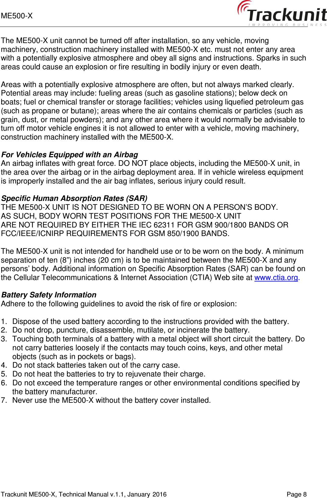 ME500-X       Trackunit ME500-X, Technical Manual v.1.1, January 2016    Page 8 The ME500-X unit cannot be turned off after installation, so any vehicle, moving machinery, construction machinery installed with ME500-X etc. must not enter any area with a potentially explosive atmosphere and obey all signs and instructions. Sparks in such areas could cause an explosion or fire resulting in bodily injury or even death.  Areas with a potentially explosive atmosphere are often, but not always marked clearly. Potential areas may include: fueling areas (such as gasoline stations); below deck on boats; fuel or chemical transfer or storage facilities; vehicles using liquefied petroleum gas (such as propane or butane); areas where the air contains chemicals or particles (such as grain, dust, or metal powders); and any other area where it would normally be advisable to turn off motor vehicle engines it is not allowed to enter with a vehicle, moving machinery, construction machinery installed with the ME500-X.  For Vehicles Equipped with an Airbag An airbag inflates with great force. DO NOT place objects, including the ME500-X unit, in the area over the airbag or in the airbag deployment area. If in vehicle wireless equipment is improperly installed and the air bag inflates, serious injury could result.  Specific Human Absorption Rates (SAR) THE ME500-X UNIT IS NOT DESIGNED TO BE WORN ON A PERSON&rsquo;S BODY.  AS SUCH, BODY WORN TEST POSITIONS FOR THE ME500-X UNIT  ARE NOT REQUIRED BY EITHER THE IEC 62311 FOR GSM 900/1800 BANDS OR FCC/IEEE/ICNIRP REQUIREMENTS FOR GSM 850/1900 BANDS.  The ME500-X unit is not intended for handheld use or to be worn on the body. A minimum separation of ten (8&rdquo;) inches (20 cm) is to be maintained between the ME500-X and any persons&rsquo; body. Additional information on Specific Absorption Rates (SAR) can be found on the Cellular Telecommunications &amp; Internet Association (CTIA) Web site at www.ctia.org.  Battery Safety Information Adhere to the following guidelines to avoid the risk of fire or explosion:  1.  Dispose of the used battery according to the instructions provided with the battery. 2.  Do not drop, puncture, disassemble, mutilate, or incinerate the battery. 3.  Touching both terminals of a battery with a metal object will short circuit the battery. Do not carry batteries loosely if the contacts may touch coins, keys, and other metal objects (such as in pockets or bags). 4.  Do not stack batteries taken out of the carry case. 5.  Do not heat the batteries to try to rejuvenate their charge. 6.  Do not exceed the temperature ranges or other environmental conditions specified by the battery manufacturer. 7.  Never use the ME500-X without the battery cover installed.    