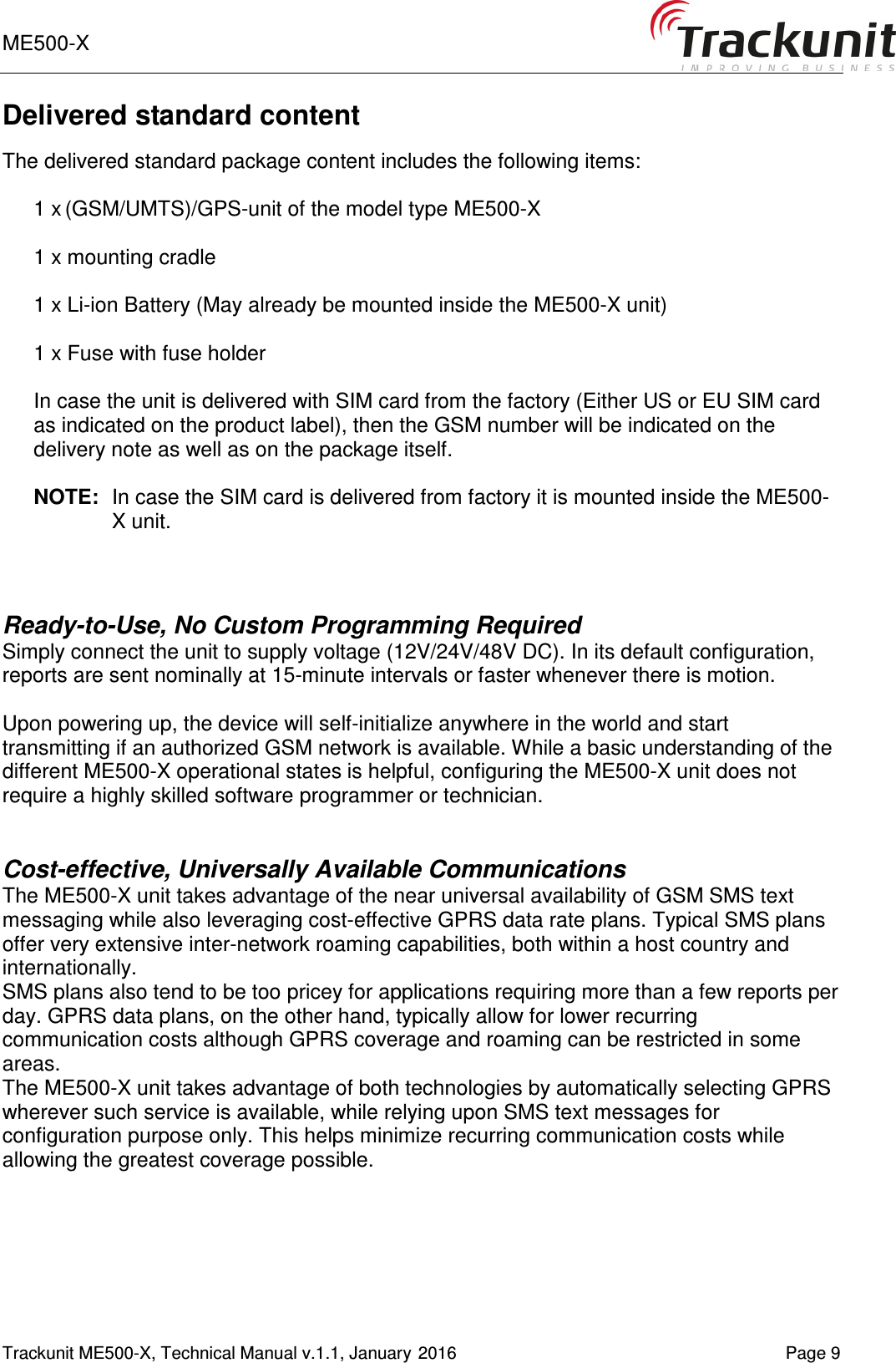 ME500-X       Trackunit ME500-X, Technical Manual v.1.1, January 2016    Page 9 Delivered standard content  The delivered standard package content includes the following items:  1 x (GSM/UMTS)/GPS-unit of the model type ME500-X  1 x mounting cradle  1 x Li-ion Battery (May already be mounted inside the ME500-X unit)  1 x Fuse with fuse holder  In case the unit is delivered with SIM card from the factory (Either US or EU SIM card as indicated on the product label), then the GSM number will be indicated on the delivery note as well as on the package itself.  NOTE:  In case the SIM card is delivered from factory it is mounted inside the ME500-X unit.   Ready-to-Use, No Custom Programming Required Simply connect the unit to supply voltage (12V/24V/48V DC). In its default configuration, reports are sent nominally at 15-minute intervals or faster whenever there is motion.   Upon powering up, the device will self-initialize anywhere in the world and start transmitting if an authorized GSM network is available. While a basic understanding of the different ME500-X operational states is helpful, configuring the ME500-X unit does not require a highly skilled software programmer or technician.   Cost-effective, Universally Available Communications The ME500-X unit takes advantage of the near universal availability of GSM SMS text messaging while also leveraging cost-effective GPRS data rate plans. Typical SMS plans offer very extensive inter-network roaming capabilities, both within a host country and internationally.  SMS plans also tend to be too pricey for applications requiring more than a few reports per day. GPRS data plans, on the other hand, typically allow for lower recurring communication costs although GPRS coverage and roaming can be restricted in some areas.  The ME500-X unit takes advantage of both technologies by automatically selecting GPRS wherever such service is available, while relying upon SMS text messages for configuration purpose only. This helps minimize recurring communication costs while allowing the greatest coverage possible.