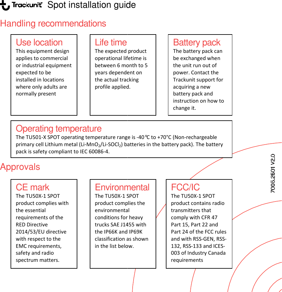                    Spot installation guideHandling recommendations                Approvals           Use location This equipment design applies to commercial or industrial equipment expected to be installed in locations where only adults are normally present CE mark The TU50X-1 SPOT product complies with the essential requirements of the RED Directive 2014/53/EU directive with respect to the EMC requirements, safety and radio spectrum matters.  EnvironmentalThe TU50X-1 SPOTproduct complies environmental conditions for heavy trucks SAE J1455 with the IP66K and IP69Kclassification as shown in the list below. Life time The expected product operational lifetime is between 6 month to 5 years dependent on the actual tracking profile applied.Operating temperature The TU501-X SPOT operating temperature range is primary cell Lithium metal (Li-MnO2/Li-SOCl2) batteriespack is safety compliant to IEC 60086-4. Spot installation guide Battery pack  The battery pack can be exchanged when the unit run out of power. Contact the Trackunit support for acquiring a new battery pack and instruction on how to change it. Environmental 1 SPOT product complies the environmental conditions for heavy trucks SAE J1455 with IP66K and IP69K classification as shown in the list below.  The expected product operational lifetime is between 6 month to 5 years dependent on the actual tracking profile applied. FCC/IC The TU50X-1 SPOT product contains radio transmitters that comply with CFR 47 Part 15, Part 22 and Part 24 of the FCC rules and with RSS-GEN, RSS-132, RSS-133 and ICES-003 of Industry Canada requirements range is -40&deg;C to +70&deg;C (Non-rechargeable batteries in the battery pack). The battery 