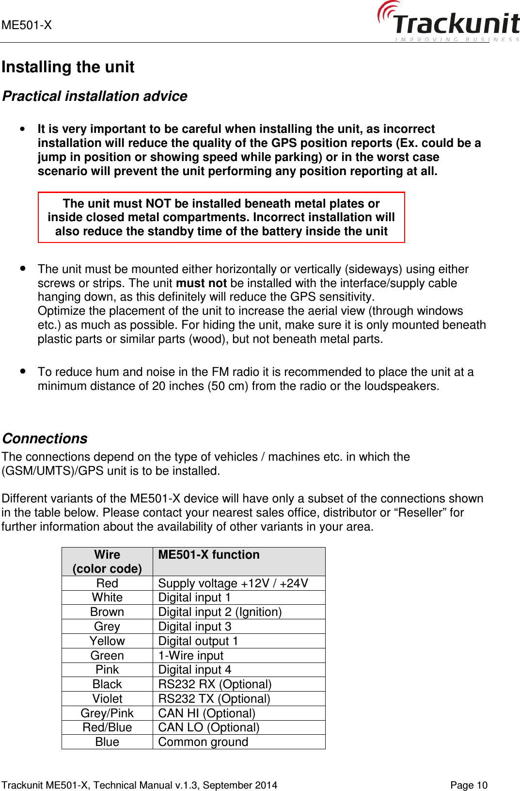 ME501-X       Trackunit ME501-X, Technical Manual v.1.3, September 2014   Page 10 Installing the unit Practical installation advice  • It is very important to be careful when installing the unit, as incorrect installation will reduce the quality of the GPS position reports (Ex. could be a jump in position or showing speed while parking) or in the worst case scenario will prevent the unit performing any position reporting at all.    • The unit must be mounted either horizontally or vertically (sideways) using either screws or strips. The unit must not be installed with the interface/supply cable hanging down, as this definitely will reduce the GPS sensitivity.  Optimize the placement of the unit to increase the aerial view (through windows etc.) as much as possible. For hiding the unit, make sure it is only mounted beneath plastic parts or similar parts (wood), but not beneath metal parts.   • To reduce hum and noise in the FM radio it is recommended to place the unit at a minimum distance of 20 inches (50 cm) from the radio or the loudspeakers.   Connections The connections depend on the type of vehicles / machines etc. in which the (GSM/UMTS)/GPS unit is to be installed.  Different variants of the ME501-X device will have only a subset of the connections shown in the table below. Please contact your nearest sales office, distributor or “Reseller” for further information about the availability of other variants in your area.  Wire (color code) ME501-X function Red  Supply voltage +12V / +24V White  Digital input 1 Brown  Digital input 2 (Ignition) Grey  Digital input 3 Yellow  Digital output 1 Green  1-Wire input Pink  Digital input 4 Black  RS232 RX (Optional) Violet  RS232 TX (Optional) Grey/Pink  CAN HI (Optional) Red/Blue  CAN LO (Optional) Blue  Common ground The unit must NOT be installed beneath metal plates or inside closed metal compartments. Incorrect installation will also reduce the standby time of the battery inside the unit 