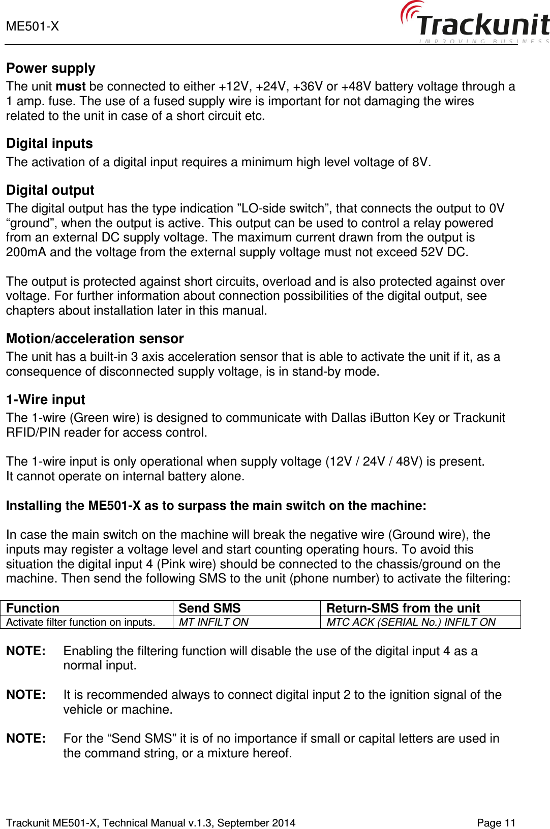 ME501-X       Trackunit ME501-X, Technical Manual v.1.3, September 2014   Page 11 Power supply  The unit must be connected to either +12V, +24V, +36V or +48V battery voltage through a 1 amp. fuse. The use of a fused supply wire is important for not damaging the wires related to the unit in case of a short circuit etc. Digital inputs  The activation of a digital input requires a minimum high level voltage of 8V.  Digital output The digital output has the type indication ”LO-side switch”, that connects the output to 0V “ground”, when the output is active. This output can be used to control a relay powered from an external DC supply voltage. The maximum current drawn from the output is 200mA and the voltage from the external supply voltage must not exceed 52V DC.  The output is protected against short circuits, overload and is also protected against over voltage. For further information about connection possibilities of the digital output, see chapters about installation later in this manual.  Motion/acceleration sensor The unit has a built-in 3 axis acceleration sensor that is able to activate the unit if it, as a consequence of disconnected supply voltage, is in stand-by mode.  1-Wire input The 1-wire (Green wire) is designed to communicate with Dallas iButton Key or Trackunit RFID/PIN reader for access control.  The 1-wire input is only operational when supply voltage (12V / 24V / 48V) is present. It cannot operate on internal battery alone.  Installing the ME501-X as to surpass the main switch on the machine:  In case the main switch on the machine will break the negative wire (Ground wire), the inputs may register a voltage level and start counting operating hours. To avoid this situation the digital input 4 (Pink wire) should be connected to the chassis/ground on the machine. Then send the following SMS to the unit (phone number) to activate the filtering:   Function Send SMS Return-SMS from the unit Activate filter function on inputs.  MT INFILT ON MTC ACK (SERIAL No.) INFILT ON  NOTE:  Enabling the filtering function will disable the use of the digital input 4 as a normal input.  NOTE:  It is recommended always to connect digital input 2 to the ignition signal of the vehicle or machine.  NOTE:  For the “Send SMS” it is of no importance if small or capital letters are used in the command string, or a mixture hereof. 