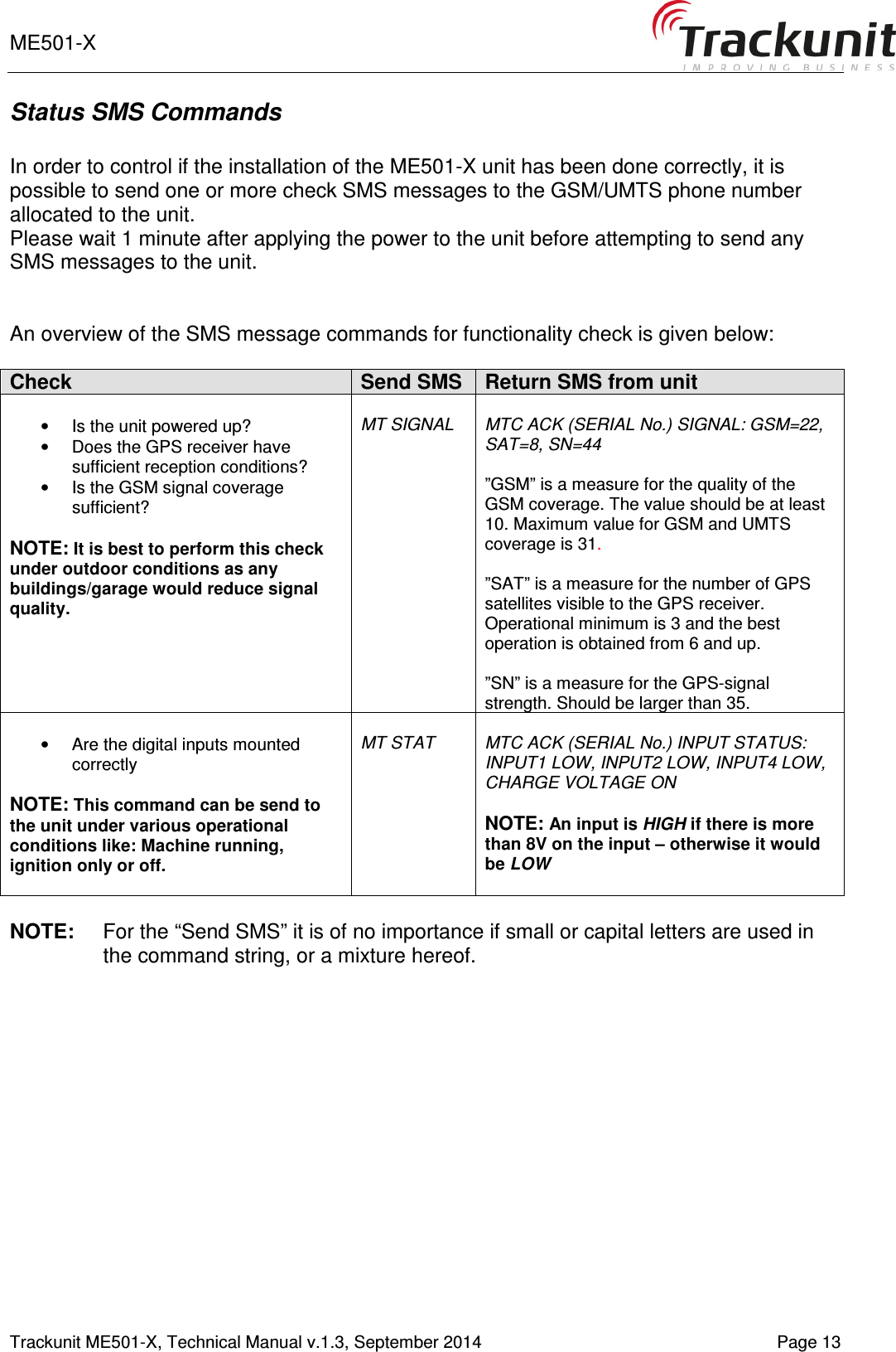 ME501-X       Trackunit ME501-X, Technical Manual v.1.3, September 2014   Page 13 Status SMS Commands  In order to control if the installation of the ME501-X unit has been done correctly, it is possible to send one or more check SMS messages to the GSM/UMTS phone number allocated to the unit.  Please wait 1 minute after applying the power to the unit before attempting to send any SMS messages to the unit.   An overview of the SMS message commands for functionality check is given below:   Check Send SMS Return SMS from unit  •  Is the unit powered up? •  Does the GPS receiver have sufficient reception conditions? •  Is the GSM signal coverage sufficient?  NOTE: It is best to perform this check under outdoor conditions as any buildings/garage would reduce signal quality.    MT SIGNAL  MTC ACK (SERIAL No.) SIGNAL: GSM=22, SAT=8, SN=44  ”GSM” is a measure for the quality of the GSM coverage. The value should be at least 10. Maximum value for GSM and UMTS coverage is 31.  ”SAT” is a measure for the number of GPS satellites visible to the GPS receiver. Operational minimum is 3 and the best operation is obtained from 6 and up.  ”SN” is a measure for the GPS-signal strength. Should be larger than 35.  •  Are the digital inputs mounted correctly  NOTE: This command can be send to the unit under various operational conditions like: Machine running, ignition only or off.   MT STAT  MTC ACK (SERIAL No.) INPUT STATUS: INPUT1 LOW, INPUT2 LOW, INPUT4 LOW, CHARGE VOLTAGE ON  NOTE: An input is HIGH if there is more than 8V on the input – otherwise it would be LOW  NOTE:  For the “Send SMS” it is of no importance if small or capital letters are used in the command string, or a mixture hereof.    