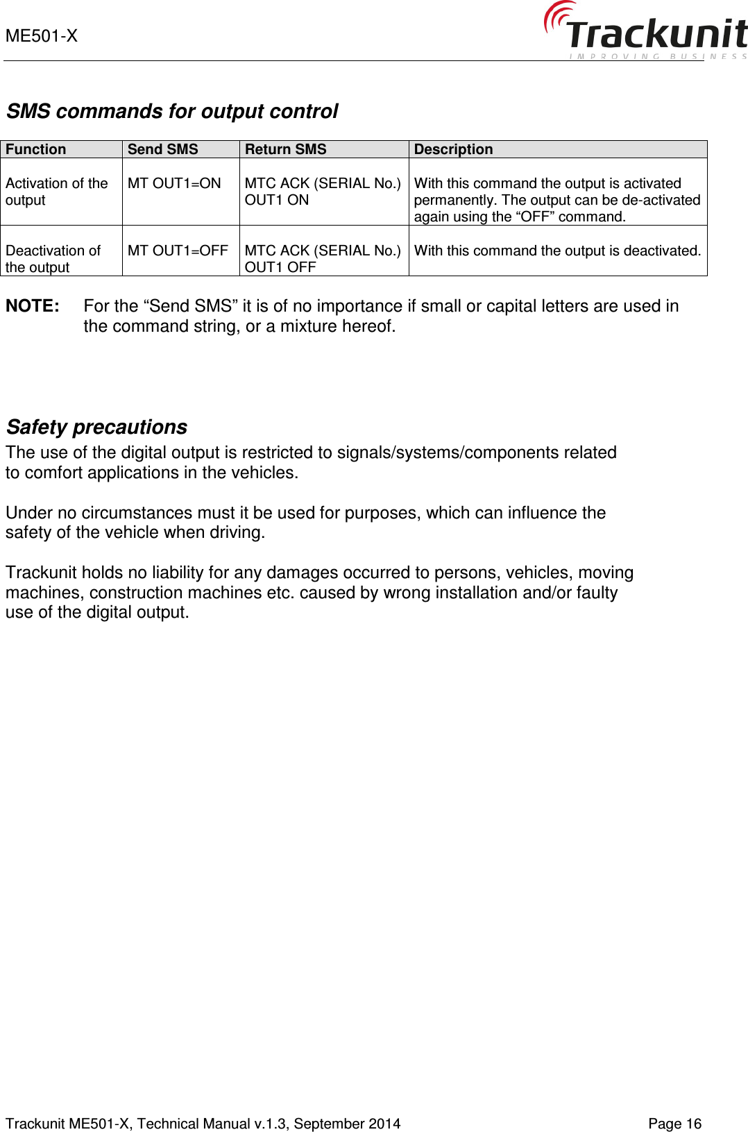 ME501-X       Trackunit ME501-X, Technical Manual v.1.3, September 2014   Page 16 SMS commands for output control  Function Send SMS Return SMS Description  Activation of the output  MT OUT1=ON  MTC ACK (SERIAL No.) OUT1 ON  With this command the output is activated permanently. The output can be de-activated again using the “OFF” command.  Deactivation of the output   MT OUT1=OFF  MTC ACK (SERIAL No.) OUT1 OFF  With this command the output is deactivated.   NOTE:  For the “Send SMS” it is of no importance if small or capital letters are used in the command string, or a mixture hereof.   Safety precautions   The use of the digital output is restricted to signals/systems/components related to comfort applications in the vehicles.  Under no circumstances must it be used for purposes, which can influence the safety of the vehicle when driving.  Trackunit holds no liability for any damages occurred to persons, vehicles, moving machines, construction machines etc. caused by wrong installation and/or faulty use of the digital output.      