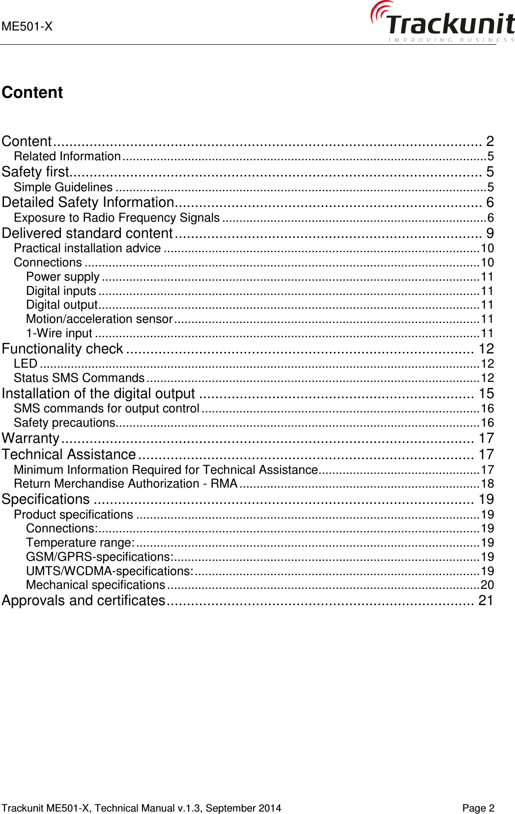ME501-X      Trackunit ME501-X, Technical Manual v.1.3, September 2014    Page 2 Content   Content .......................................................................................................... 2 Related Information .......................................................................................................... 5 Safety first...................................................................................................... 5 Simple Guidelines ............................................................................................................ 5 Detailed Safety Information ............................................................................ 6 Exposure to Radio Frequency Signals ............................................................................. 6 Delivered standard content ............................................................................ 9 Practical installation advice ............................................................................................ 10 Connections ................................................................................................................... 10 Power supply .............................................................................................................. 11 Digital inputs ............................................................................................................... 11 Digital output ............................................................................................................... 11 Motion/acceleration sensor ......................................................................................... 11 1-Wire input ................................................................................................................ 11 Functionality check ...................................................................................... 12 LED ................................................................................................................................ 12 Status SMS Commands ................................................................................................. 12 Installation of the digital output .................................................................... 15 SMS commands for output control ................................................................................. 16 Safety precautions.......................................................................................................... 16 Warranty ...................................................................................................... 17 Technical Assistance ................................................................................... 17 Minimum Information Required for Technical Assistance ............................................... 17 Return Merchandise Authorization - RMA ...................................................................... 18 Specifications .............................................................................................. 19 Product specifications .................................................................................................... 19 Connections: ............................................................................................................... 19 Temperature range: .................................................................................................... 19 GSM/GPRS-specifications: ......................................................................................... 19 UMTS/WCDMA-specifications: ................................................................................... 19 Mechanical specifications ........................................................................................... 20 Approvals and certificates ............................................................................ 21    