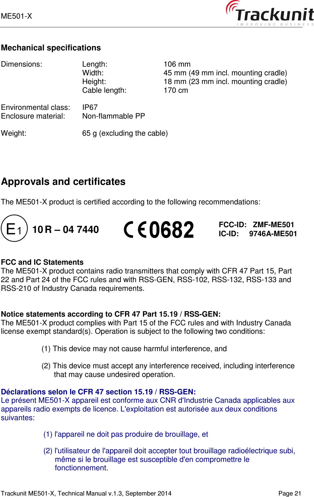 ME501-X    1-9   Trackunit ME501-X, Technical Manual v.1.3, September 2014   Page 21 Mechanical specifications  Dimensions:  Length:     106 mm Width:     45 mm (49 mm incl. mounting cradle)  Height:    18 mm (23 mm incl. mounting cradle) Cable length:    170 cm  Environmental class:  IP67 Enclosure material:  Non-flammable PP  Weight:    65 g (excluding the cable)    Approvals and certificates  The ME501-X product is certified according to the following recommendations:             FCC and IC Statements The ME501-X product contains radio transmitters that comply with CFR 47 Part 15, Part 22 and Part 24 of the FCC rules and with RSS-GEN, RSS-102, RSS-132, RSS-133 and RSS-210 of Industry Canada requirements.   Notice statements according to CFR 47 Part 15.19 / RSS-GEN: The ME501-X product complies with Part 15 of the FCC rules and with Industry Canada license exempt standard(s). Operation is subject to the following two conditions:  (1) This device may not cause harmful interference, and  (2) This device must accept any interference received, including interference that may cause undesired operation.  Déclarations selon le CFR 47 section 15.19 / RSS-GEN:  Le présent ME501-X appareil est conforme aux CNR d&apos;Industrie Canada applicables aux appareils radio exempts de licence. L&apos;exploitation est autorisée aux deux conditions suivantes:  (1) l&apos;appareil ne doit pas produire de brouillage, et   (2) l&apos;utilisateur de l&apos;appareil doit accepter tout brouillage radioélectrique subi, même si le brouillage est susceptible d&apos;en compromettre le fonctionnement.   FCC-ID:   ZMF-ME501 IC-ID:     9746A-ME501 10 R – 04 7440 
