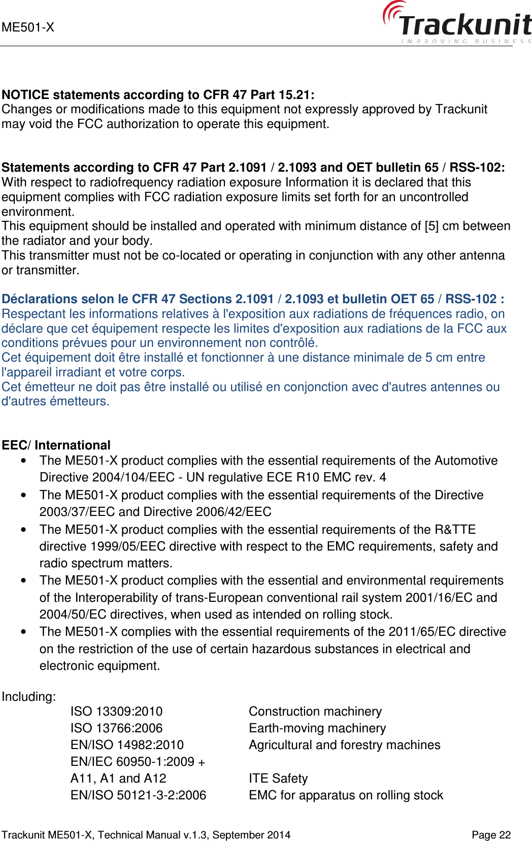 ME501-X    1-9   Trackunit ME501-X, Technical Manual v.1.3, September 2014   Page 22  NOTICE statements according to CFR 47 Part 15.21: Changes or modifications made to this equipment not expressly approved by Trackunit may void the FCC authorization to operate this equipment.   Statements according to CFR 47 Part 2.1091 / 2.1093 and OET bulletin 65 / RSS-102: With respect to radiofrequency radiation exposure Information it is declared that this equipment complies with FCC radiation exposure limits set forth for an uncontrolled environment.  This equipment should be installed and operated with minimum distance of [5] cm between the radiator and your body. This transmitter must not be co-located or operating in conjunction with any other antenna or transmitter.  Déclarations selon le CFR 47 Sections 2.1091 / 2.1093 et bulletin OET 65 / RSS-102 : Respectant les informations relatives à l&apos;exposition aux radiations de fréquences radio, on déclare que cet équipement respecte les limites d&apos;exposition aux radiations de la FCC aux conditions prévues pour un environnement non contrôlé.  Cet équipement doit être installé et fonctionner à une distance minimale de 5 cm entre l&apos;appareil irradiant et votre corps. Cet émetteur ne doit pas être installé ou utilisé en conjonction avec d&apos;autres antennes ou d&apos;autres émetteurs.   EEC/ International •  The ME501-X product complies with the essential requirements of the Automotive Directive 2004/104/EEC - UN regulative ECE R10 EMC rev. 4 •  The ME501-X product complies with the essential requirements of the Directive 2003/37/EEC and Directive 2006/42/EEC •  The ME501-X product complies with the essential requirements of the R&amp;TTE directive 1999/05/EEC directive with respect to the EMC requirements, safety and radio spectrum matters. •  The ME501-X product complies with the essential and environmental requirements of the Interoperability of trans-European conventional rail system 2001/16/EC and 2004/50/EC directives, when used as intended on rolling stock. •  The ME501-X complies with the essential requirements of the 2011/65/EC directive on the restriction of the use of certain hazardous substances in electrical and electronic equipment.  Including: ISO 13309:2010  Construction machinery ISO 13766:2006   Earth-moving machinery EN/ISO 14982:2010  Agricultural and forestry machines EN/IEC 60950-1:2009 +  A11, A1 and A12  ITE Safety EN/ISO 50121-3-2:2006  EMC for apparatus on rolling stock  