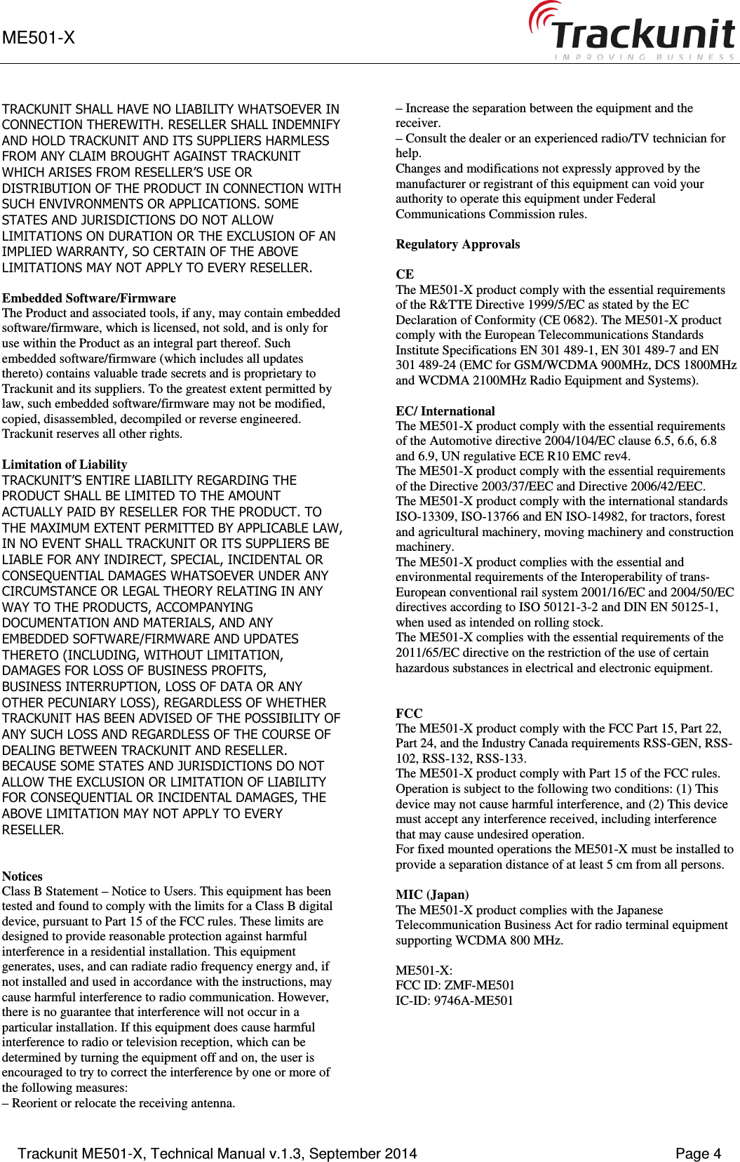 ME501-X      Trackunit ME501-X, Technical Manual v.1.3, September 2014    Page 4 TRACKUNIT SHALL HAVE NO LIABILITY WHATSOEVER IN CONNECTION THEREWITH. RESELLER SHALL INDEMNIFY AND HOLD TRACKUNIT AND ITS SUPPLIERS HARMLESS FROM ANY CLAIM BROUGHT AGAINST TRACKUNIT WHICH ARISES FROM RESELLER’S USE OR DISTRIBUTION OF THE PRODUCT IN CONNECTION WITH SUCH ENVIVRONMENTS OR APPLICATIONS. SOME STATES AND JURISDICTIONS DO NOT ALLOW LIMITATIONS ON DURATION OR THE EXCLUSION OF AN IMPLIED WARRANTY, SO CERTAIN OF THE ABOVE LIMITATIONS MAY NOT APPLY TO EVERY RESELLER.  Embedded Software/Firmware The Product and associated tools, if any, may contain embedded software/firmware, which is licensed, not sold, and is only for use within the Product as an integral part thereof. Such embedded software/firmware (which includes all updates thereto) contains valuable trade secrets and is proprietary to Trackunit and its suppliers. To the greatest extent permitted by law, such embedded software/firmware may not be modified, copied, disassembled, decompiled or reverse engineered. Trackunit reserves all other rights.  Limitation of Liability TRACKUNIT’S ENTIRE LIABILITY REGARDING THE PRODUCT SHALL BE LIMITED TO THE AMOUNT ACTUALLY PAID BY RESELLER FOR THE PRODUCT. TO THE MAXIMUM EXTENT PERMITTED BY APPLICABLE LAW, IN NO EVENT SHALL TRACKUNIT OR ITS SUPPLIERS BE LIABLE FOR ANY INDIRECT, SPECIAL, INCIDENTAL OR CONSEQUENTIAL DAMAGES WHATSOEVER UNDER ANY CIRCUMSTANCE OR LEGAL THEORY RELATING IN ANY WAY TO THE PRODUCTS, ACCOMPANYING DOCUMENTATION AND MATERIALS, AND ANY EMBEDDED SOFTWARE/FIRMWARE AND UPDATES THERETO (INCLUDING, WITHOUT LIMITATION, DAMAGES FOR LOSS OF BUSINESS PROFITS, BUSINESS INTERRUPTION, LOSS OF DATA OR ANY OTHER PECUNIARY LOSS), REGARDLESS OF WHETHER TRACKUNIT HAS BEEN ADVISED OF THE POSSIBILITY OF ANY SUCH LOSS AND REGARDLESS OF THE COURSE OF DEALING BETWEEN TRACKUNIT AND RESELLER. BECAUSE SOME STATES AND JURISDICTIONS DO NOT ALLOW THE EXCLUSION OR LIMITATION OF LIABILITY FOR CONSEQUENTIAL OR INCIDENTAL DAMAGES, THE ABOVE LIMITATION MAY NOT APPLY TO EVERY RESELLER.   Notices Class B Statement – Notice to Users. This equipment has been tested and found to comply with the limits for a Class B digital device, pursuant to Part 15 of the FCC rules. These limits are designed to provide reasonable protection against harmful interference in a residential installation. This equipment generates, uses, and can radiate radio frequency energy and, if not installed and used in accordance with the instructions, may cause harmful interference to radio communication. However, there is no guarantee that interference will not occur in a particular installation. If this equipment does cause harmful interference to radio or television reception, which can be determined by turning the equipment off and on, the user is encouraged to try to correct the interference by one or more of the following measures: – Reorient or relocate the receiving antenna. – Increase the separation between the equipment and the receiver. – Consult the dealer or an experienced radio/TV technician for help. Changes and modifications not expressly approved by the manufacturer or registrant of this equipment can void your authority to operate this equipment under Federal Communications Commission rules.  Regulatory Approvals  CE The ME501-X product comply with the essential requirements of the R&amp;TTE Directive 1999/5/EC as stated by the EC Declaration of Conformity (CE 0682). The ME501-X product comply with the European Telecommunications Standards Institute Specifications EN 301 489-1, EN 301 489-7 and EN 301 489-24 (EMC for GSM/WCDMA 900MHz, DCS 1800MHz and WCDMA 2100MHz Radio Equipment and Systems).  EC/ International The ME501-X product comply with the essential requirements of the Automotive directive 2004/104/EC clause 6.5, 6.6, 6.8 and 6.9, UN regulative ECE R10 EMC rev4. The ME501-X product comply with the essential requirements of the Directive 2003/37/EEC and Directive 2006/42/EEC. The ME501-X product comply with the international standards ISO-13309, ISO-13766 and EN ISO-14982, for tractors, forest and agricultural machinery, moving machinery and construction machinery. The ME501-X product complies with the essential and environmental requirements of the Interoperability of trans-European conventional rail system 2001/16/EC and 2004/50/EC directives according to ISO 50121-3-2 and DIN EN 50125-1, when used as intended on rolling stock. The ME501-X complies with the essential requirements of the 2011/65/EC directive on the restriction of the use of certain hazardous substances in electrical and electronic equipment.   FCC  The ME501-X product comply with the FCC Part 15, Part 22, Part 24, and the Industry Canada requirements RSS-GEN, RSS-102, RSS-132, RSS-133.  The ME501-X product comply with Part 15 of the FCC rules. Operation is subject to the following two conditions: (1) This device may not cause harmful interference, and (2) This device must accept any interference received, including interference that may cause undesired operation. For fixed mounted operations the ME501-X must be installed to provide a separation distance of at least 5 cm from all persons.  MIC (Japan) The ME501-X product complies with the Japanese Telecommunication Business Act for radio terminal equipment supporting WCDMA 800 MHz.  ME501-X: FCC ID: ZMF-ME501 IC-ID: 9746A-ME501  