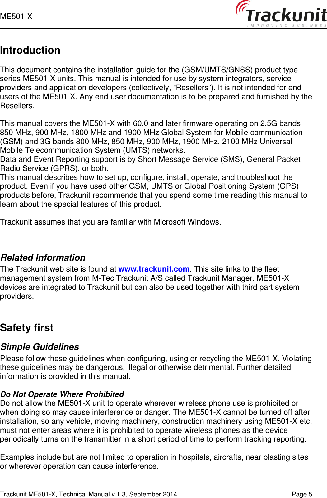  ME501-X   Trackunit ME501-X, Technical Manual v.1.3, September 2014    Page 5        Introduction  This document contains the installation guide for the (GSM/UMTS/GNSS) product type series ME501-X units. This manual is intended for use by system integrators, service providers and application developers (collectively, “Resellers”). It is not intended for end-users of the ME501-X. Any end-user documentation is to be prepared and furnished by the Resellers.  This manual covers the ME501-X with 60.0 and later firmware operating on 2.5G bands 850 MHz, 900 MHz, 1800 MHz and 1900 MHz Global System for Mobile communication (GSM) and 3G bands 800 MHz, 850 MHz, 900 MHz, 1900 MHz, 2100 MHz Universal Mobile Telecommunication System (UMTS) networks.  Data and Event Reporting support is by Short Message Service (SMS), General Packet Radio Service (GPRS), or both.  This manual describes how to set up, configure, install, operate, and troubleshoot the product. Even if you have used other GSM, UMTS or Global Positioning System (GPS) products before, Trackunit recommends that you spend some time reading this manual to learn about the special features of this product.   Trackunit assumes that you are familiar with Microsoft Windows.   Related Information The Trackunit web site is found at www.trackunit.com. This site links to the fleet management system from M-Tec Trackunit A/S called Trackunit Manager. ME501-X devices are integrated to Trackunit but can also be used together with third part system providers.   Safety first Simple Guidelines Please follow these guidelines when configuring, using or recycling the ME501-X. Violating these guidelines may be dangerous, illegal or otherwise detrimental. Further detailed information is provided in this manual.  Do Not Operate Where Prohibited Do not allow the ME501-X unit to operate wherever wireless phone use is prohibited or when doing so may cause interference or danger. The ME501-X cannot be turned off after installation, so any vehicle, moving machinery, construction machinery using ME501-X etc. must not enter areas where it is prohibited to operate wireless phones as the device periodically turns on the transmitter in a short period of time to perform tracking reporting.  Examples include but are not limited to operation in hospitals, aircrafts, near blasting sites or wherever operation can cause interference.   