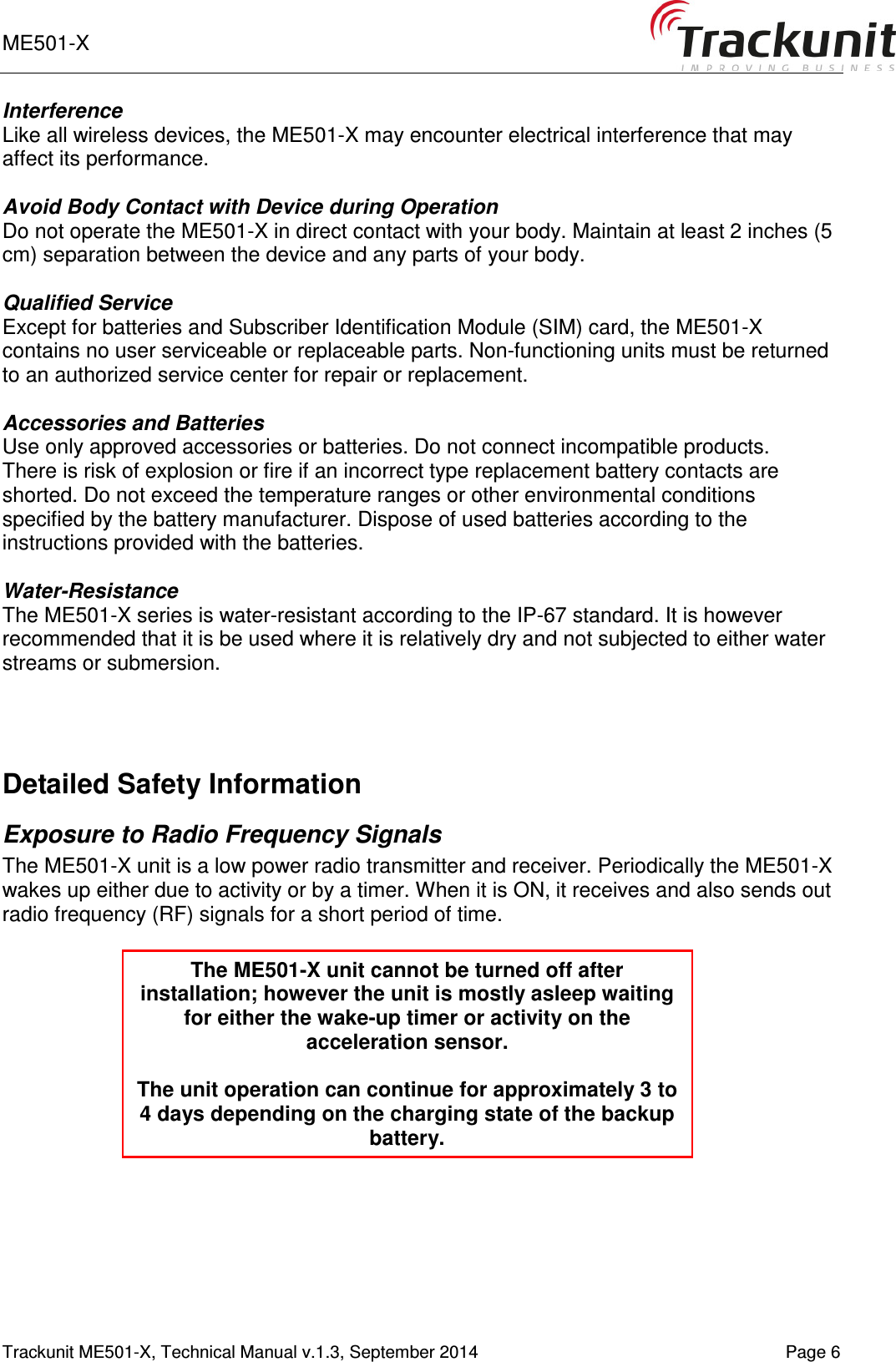 ME501-X       Trackunit ME501-X, Technical Manual v.1.3, September 2014    Page 6 Interference Like all wireless devices, the ME501-X may encounter electrical interference that may affect its performance.  Avoid Body Contact with Device during Operation Do not operate the ME501-X in direct contact with your body. Maintain at least 2 inches (5 cm) separation between the device and any parts of your body.  Qualified Service Except for batteries and Subscriber Identification Module (SIM) card, the ME501-X contains no user serviceable or replaceable parts. Non-functioning units must be returned to an authorized service center for repair or replacement.  Accessories and Batteries Use only approved accessories or batteries. Do not connect incompatible products. There is risk of explosion or fire if an incorrect type replacement battery contacts are shorted. Do not exceed the temperature ranges or other environmental conditions specified by the battery manufacturer. Dispose of used batteries according to the instructions provided with the batteries.  Water-Resistance The ME501-X series is water-resistant according to the IP-67 standard. It is however recommended that it is be used where it is relatively dry and not subjected to either water streams or submersion.    Detailed Safety Information Exposure to Radio Frequency Signals The ME501-X unit is a low power radio transmitter and receiver. Periodically the ME501-X wakes up either due to activity or by a timer. When it is ON, it receives and also sends out radio frequency (RF) signals for a short period of time.       The ME501-X unit cannot be turned off after installation; however the unit is mostly asleep waiting for either the wake-up timer or activity on the acceleration sensor.  The unit operation can continue for approximately 3 to 4 days depending on the charging state of the backup battery. 