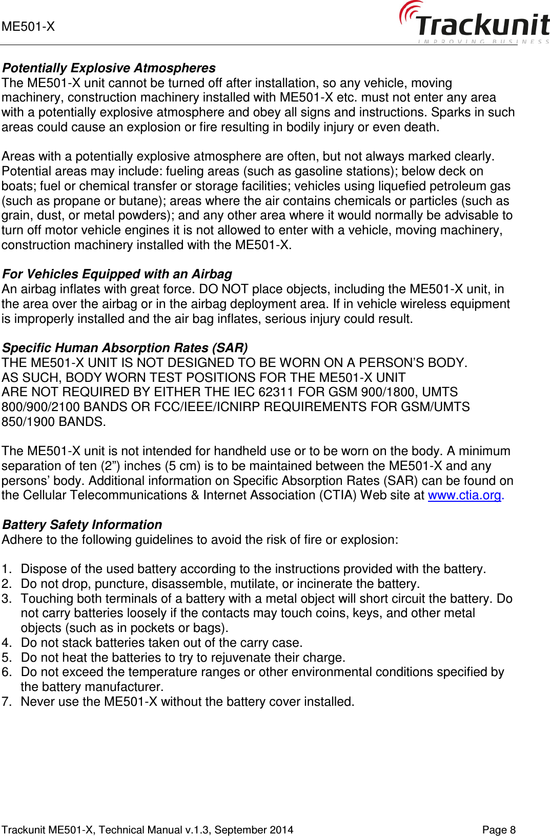 ME501-X       Trackunit ME501-X, Technical Manual v.1.3, September 2014    Page 8 Potentially Explosive Atmospheres The ME501-X unit cannot be turned off after installation, so any vehicle, moving machinery, construction machinery installed with ME501-X etc. must not enter any area with a potentially explosive atmosphere and obey all signs and instructions. Sparks in such areas could cause an explosion or fire resulting in bodily injury or even death.  Areas with a potentially explosive atmosphere are often, but not always marked clearly. Potential areas may include: fueling areas (such as gasoline stations); below deck on boats; fuel or chemical transfer or storage facilities; vehicles using liquefied petroleum gas (such as propane or butane); areas where the air contains chemicals or particles (such as grain, dust, or metal powders); and any other area where it would normally be advisable to turn off motor vehicle engines it is not allowed to enter with a vehicle, moving machinery, construction machinery installed with the ME501-X.  For Vehicles Equipped with an Airbag An airbag inflates with great force. DO NOT place objects, including the ME501-X unit, in the area over the airbag or in the airbag deployment area. If in vehicle wireless equipment is improperly installed and the air bag inflates, serious injury could result.  Specific Human Absorption Rates (SAR) THE ME501-X UNIT IS NOT DESIGNED TO BE WORN ON A PERSON’S BODY.  AS SUCH, BODY WORN TEST POSITIONS FOR THE ME501-X UNIT  ARE NOT REQUIRED BY EITHER THE IEC 62311 FOR GSM 900/1800, UMTS 800/900/2100 BANDS OR FCC/IEEE/ICNIRP REQUIREMENTS FOR GSM/UMTS 850/1900 BANDS.  The ME501-X unit is not intended for handheld use or to be worn on the body. A minimum separation of ten (2”) inches (5 cm) is to be maintained between the ME501-X and any persons’ body. Additional information on Specific Absorption Rates (SAR) can be found on the Cellular Telecommunications &amp; Internet Association (CTIA) Web site at www.ctia.org.  Battery Safety Information Adhere to the following guidelines to avoid the risk of fire or explosion:  1.  Dispose of the used battery according to the instructions provided with the battery. 2.  Do not drop, puncture, disassemble, mutilate, or incinerate the battery. 3.  Touching both terminals of a battery with a metal object will short circuit the battery. Do not carry batteries loosely if the contacts may touch coins, keys, and other metal objects (such as in pockets or bags). 4.  Do not stack batteries taken out of the carry case. 5.  Do not heat the batteries to try to rejuvenate their charge. 6.  Do not exceed the temperature ranges or other environmental conditions specified by the battery manufacturer. 7.  Never use the ME501-X without the battery cover installed.    
