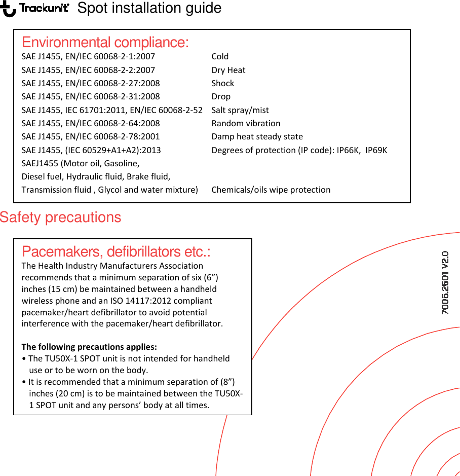                    Spot installation guide            Safety precautions  Environmental compliance: SAE J1455, EN/IEC 60068-2-1:2007   SAE J1455, EN/IEC 60068-2-2:2007   SAE J1455, EN/IEC 60068-2-27:2008   SAE J1455, EN/IEC 60068-2-31:2008  SAE J1455, IEC 61701:2011, EN/IEC 60068-2-52 SAE J1455, EN/IEC 60068-2-64:2008  SAE J1455, EN/IEC 60068-2-78:2001  SAE J1455, (IEC 60529+A1+A2):2013  SAEJ1455 (Motor oil, Gasoline, Diesel fuel, Hydraulic fluid, Brake fluid,  Transmission fluid , Glycol and water mixture) Pacemakers, defibrillators etc.:The Health Industry Manufacturers Association recommends that a minimum separation of six (6”)inches (15 cm) be maintained between a handheld wireless phone and an ISO 14117:2012 compliant pacemaker/heart defibrillator to avoid potential interference with the pacemaker/heart defibrillator. The following precautions applies: • The TU50X-1 SPOT unit is not intended for handheld use or to be worn on the body. • It is recommended that a minimum separation of inches (20 cm) is to be maintained between the TU501 SPOT unit and any persons’ body at all times. Spot installation guide Cold Dry Heat Shock Drop  Salt spray/mist Random vibration Damp heat steady state Degrees of protection (IP code): IP66K,  IP69K  Chemicals/oils wipe protection  : separation of six (6”) a handheld compliant  defibrillator. unit is not intended for handheld • It is recommended that a minimum separation of (8”) between the TU50X-unit and any persons’ body at all times. 