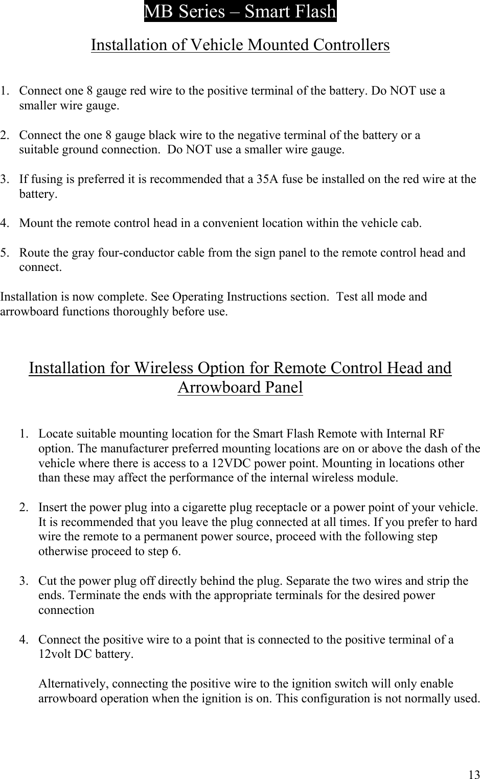 MB Series &ndash; Smart Flash  Installation of Vehicle Mounted Controllers   1.  Connect one 8 gauge red wire to the positive terminal of the battery. Do NOT use a smaller wire gauge.  2.  Connect the one 8 gauge black wire to the negative terminal of the battery or a        suitable ground connection.  Do NOT use a smaller wire gauge.  3.  If fusing is preferred it is recommended that a 35A fuse be installed on the red wire at the battery.  4.  Mount the remote control head in a convenient location within the vehicle cab.  5.  Route the gray four-conductor cable from the sign panel to the remote control head and connect.  Installation is now complete. See Operating Instructions section.  Test all mode and arrowboard functions thoroughly before use.    Installation for Wireless Option for Remote Control Head and Arrowboard Panel   1.  Locate suitable mounting location for the Smart Flash Remote with Internal RF option. The manufacturer preferred mounting locations are on or above the dash of the vehicle where there is access to a 12VDC power point. Mounting in locations other than these may affect the performance of the internal wireless module.  2.  Insert the power plug into a cigarette plug receptacle or a power point of your vehicle. It is recommended that you leave the plug connected at all times. If you prefer to hard wire the remote to a permanent power source, proceed with the following step otherwise proceed to step 6.  3.  Cut the power plug off directly behind the plug. Separate the two wires and strip the ends. Terminate the ends with the appropriate terminals for the desired power connection  4.  Connect the positive wire to a point that is connected to the positive terminal of a 12volt DC battery.  Alternatively, connecting the positive wire to the ignition switch will only enable arrowboard operation when the ignition is on. This configuration is not normally used.     13 